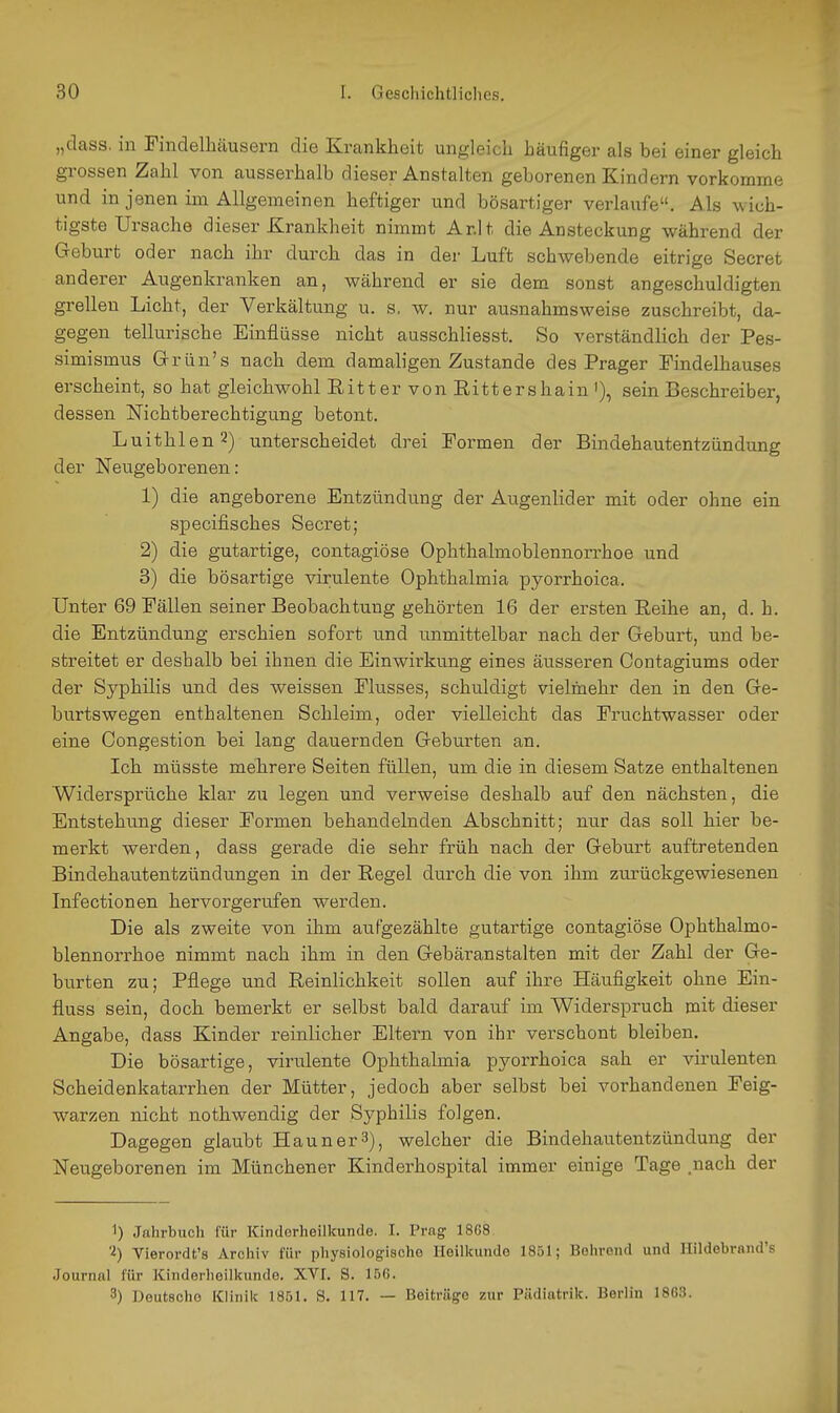 „dass. in Finclelhäusern die Krankheit ungleich häufiger als bei einer gleich grossen Zahl von ausserhalb dieser Anstalten geborenen Kindern vorkomme und in jenen im Allgemeinen heftiger und bösartiger verlaufe. Als wich- tigste Ursache dieser Krankheit nimmt Ar.lt die Ansteckung während der Geburt oder nach ihr durch das in der Luft schwebende eitrige Secret anderer Augenkranken an, während er sie dem sonst angeschuldigten grellen Licht, der Verkältung u. s. w. nur ausnahmsweise zuschreibt, da- gegen tellurische Einflüsse nicht ausschliesst. So verständlich der Pes- simismus Grrün's nach dem damaligen Zustande des Prager Pindelhauses erscheint, so hat gleichwohl Eitter von Rittershain '), sein Beschreiber, dessen Nichtberechtigung betont. Luithlen2) unterscheidet drei Formen der Bindehautentzündung der Neugeborenen: 1) die angeborene Entzündung der Augenlider mit oder ohne ein sjDecifisches Secret; 2) die gutartige, contagiöse Ophthalmoblennorrhoe und 3) die bösartige virulente Ophthalmia pyorrhoica. Unter 69 Fällen seiner Beobachtung gehörten 16 der ersten Reihe an, d. h. die Entzündung erschien sofort und unmittelbar nach der Geburt, und be- streitet er deshalb bei ihnen die Einwirkung eines äusseren Contagiums oder der Syphilis und des weissen Flusses, schuldigt vielmehr den in den Ge- burtswegen enthaltenen Schleim, oder vielleicht das Fruchtwasser oder eine Oongestion bei lang dauernden Geburten an. Ich müsste mehrere Seiten füllen, um die in diesem Satze enthaltenen Widersprüche klar zu legen und verweise deshalb auf den nächsten, die Entstehung dieser Formen behandelnden Abschnitt; nur das soll hier be- merkt werden, dass gerade die sehr früh nach der Geburt auftretenden Bindehautentzündungen in der Regel durch die von ihm zurückgewiesenen Infectionen hervorgerufen werden. Die als zweite von ihm aufgezählte gutartige contagiöse Ophthalmo- blennorrhoe nimmt nach ihm in den Gebäranstalten mit der Zahl der Ge- burten zu; Pflege und Reinlichkeit sollen auf ihre Häufigkeit ohne Ein- fluss sein, doch bemerkt er selbst bald darauf im Widerspruch mit dieser Angabe, dass Kinder reinlicher Eltern von ihr verschont bleiben. Die bösartige, virulente Ophthalmia pyorrhoica sah er virulenten Scheidenkatarrhen der Mütter, jedoch aber selbst bei vorhandenen Feig- warzen nicht nothwendig der Syphilis folgen. Dagegen glaubt Hann er 3), welcher die Bindehautentzündung der Neugeborenen im Münchener Kinderhospital immer einige Tage .nach der 1) Jahrbuch für Kinderheilkunde. I. Prag 18G8 Vierordt's Archiv für physiologische Heilkunde 1851; Bohrend und Ilildebrnnd's Journal für Kinderheilkunde. XVI. S. 15G. 3) Deutsche Klinik 1851. S. 117. — Beitrüge zur Piidiatrik. Berlin 1863.