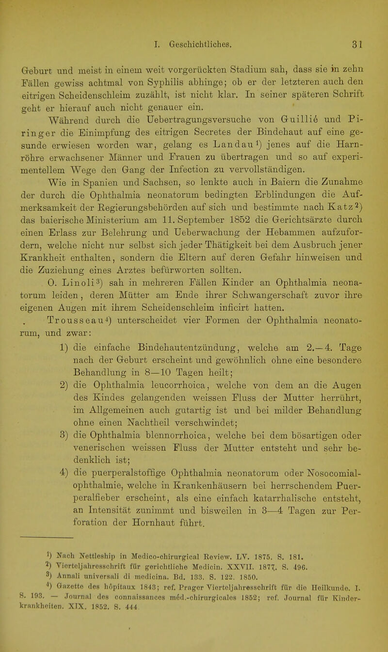 Geburt und meist in einem weit vorgerückten Stadium sah, dass sie in zehn Fällen gewiss achtmal von Syphilis abhinge; ob er der letzteren auch den eitrigen Scheidenschleim zuzählt, ist nicht klar. In seiner späteren Schrift geht er hierauf auch nicht genauer ein. Während durch die Uebertragungsversuche von Gull 116 und Pi- ringer die Einimpfung des eitrigen Secretes der Bindehaut auf eine ge- sunde erwiesen worden war, gelang es Landau^) jenes auf die Harn- röhre erwachsener Männer und Trauen zu übertragen und so auf experi- mentellem Wege den Gang der Infection zu vervollständigen. Wie in Spanien und Sachsen, so lenkte auch in Baiern die Zunahme der durch die Ophthalmia neonatorum bedingten Erblindungen die Auf- merksamkeit der Eegierungsbehörden auf sich und bestimmte nach Katz^) das baierische Ministerium am 11. September 1852 die Gerichtsärzte durch einen Erlass zur Belehrung und Ueberwachung der Hebammen aufzufor- dern, welche nicht nur selbst sich jeder Thätigkeit bei dem Ausbruch jener Krankheit enthalten, sondern die Eltern auf deren Gefahr hinweisen und die Zuziehung eines Arztes befürworten sollten. 0. Linoli^) sah in mehreren Eällen Kinder an Ophthalmia neona- torum leiden, deren Mütter am Ende ihrer Schwangerschaft zuvor ihre eigenen Augen mit ihrem Scheidenschleim inficirt hatten. Trousseau4) unterscheidet vier Eormen der Ophthalmia neonato- rum, und zwar: 1) die einfache Bindehautentzündung, welche am 2.-4. Tage nach der Geburt erscheint und gewöhnlich ohne eine besondere Behandlung in 8—10 Tagen heilt; 2) die Ophthalmia leucorrhoica, welche von dem an die Augen des Kindes gelangenden weissen Eluss der Mutter herrührt, im Allgemeinen auch gutartig ist und bei milder Behandlung ohne einen Nachtheil verschwindet; 3) die Ophthalmia blennorrhoica, welche bei dem bösartigen oder venerischen weissen Eluss der Mutter entsteht und sehr be- denklich ist; 4) die puerperalstoffige Ophthalmia neonatorum oder Nosocomial- ophthalmie, welche in Krankenhäusern bei herrschendem Puer- peralfieber erscheint, als eine einfach katarrhalische entsteht, an Intensität zunimmt und bisweilen in 3—4 Tagen zur Per- foration der Hornhaut führt. 1) Nach Nettleship in Medico-chirurgical Keview. LV. 1875. S. 181. 2) Viortcl.jahre88chrift für gerichtliche Medicin. XXVII. 187^. S. 496. 3) Annali universali di medicina. Bd. 133. S. 122. 1850. Gazette des hopitaux 1843; ref. Präger Viortcljahresschrift für die Heilkunde. I. S. 193. — Journal dos connaissances m6d,-chirurgicales 1852; ref. Journal für Kinder- krankheiten. XIX. 1852. S. 444