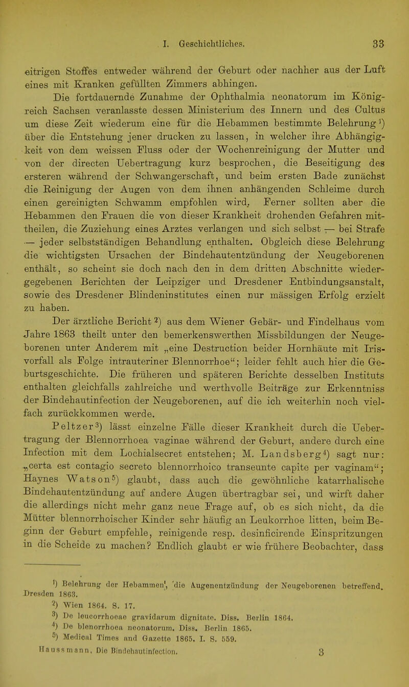 eitrigen Stoffes entweder während der Geburt oder nachher aus der Luft eines mit Kj-anken gefüllten Zimmers abhingen. Die fortdauernde Zunahme der Ophthalmia neonatorum im König- reich Sachsen veranlasste dessen Ministerium des Innern und des Cultus um diese Zeit wiederum eine für die Hebammen bestimmte Belehrung ^) über die Entstehung jener drucken zu lassen, in welcher ihre Abhängig- keit von dem weissen Fluss oder der Wochenreinigung der Mutter und von der directen Uebertragung kurz besprochen, die Beseitigung des ersteren während der Schwangerschaft, und beim ersten Bade zunächst die Reinigung der Augen von dem ihnen anhängenden Schleime durch einen gereinigten Schwamm empfohlen wird. Ferner sollten aber die Hebammen den Frauen die von dieser Krankheit drohenden Grefahren mit- theilen, die Zuziehung eines Arztes verlangen und sich selbst — bei Strafe — jeder selbstständigen Behandlung enthalten. Obgleich diese Belehrung die wichtigsten Ursachen der Bindehautentzündung der Neugeborenen enthält, so scheint sie doch nach den in dem dritten Abschnitte wieder- gegebenen Berichten der Leipziger und Dresdener Entbindungsanstalt, sowie des Dresdener Blindeninstitutes einen nur mässigen Erfolg erzielt zu haben. Der ärztliche Bericht 2) aus dem Wiener Grebär- und Findelhaus vom Jahre 1863 theilt unter den bemerkenswerthen Missbildungen der Neuge- borenen unter Anderem mit „eine Destrucfcion beider Hornhäute mit Iris- vorfall als Folge intrauteriner Blennorrhoe; leider fehlt auch hier die Gre- burtsgeschichte. Die früheren und späteren Berichte desselben Instituts enthalten gleichfalls zahlreiche und werthvolle Beiträge zur Erkenntniss der Bindehautinfection der Neugeborenen, auf die ich weiterhin noch viel- fach zurückkommen werde. Peltzer3) lässt einzelne Fälle dieser Krankheit durch die Ueber- tragung der Blennorrhoea vaginae während der Geburt, andere durch eine Infection mit dem Lochialsecret entstehen; M. Landsberg^) sagt nur: ^certa est contagio secreto blennorrhoico transeunte capite per vaginam; Haynes WatsonS) glaubt, dass auch die gewöhnliche katarrhalische Bindehautentzündung auf andere Augen übertragbar sei, und wii'ft daher die allerdings nicht mehr ganz neue Frage auf, ob es sich nicht, da die Mütter blennorrhoischer Kinder sehr häufig an Leukorrhoe litten, beim Be- ginn der Geburt empfehle, reinigende resp. desinficirende Einspintzungen in die Scheide zu machen? Endlich glaubt er wie frühere Beobachter, dass 1) Belehrung der Hebamnien|, 'die A^ugenentzündung der Neugeborenen betreffend. Dresden 1863. Wien 1864. S. 17. 3) De leucorrhoeae gravidarum dignitnte. Dias. Berlin 1864. De blenorrhoea noonatorum, Diss. Berlin 1865. 5) Medioal Times and Gazette 1865. I. S. 559. Haussmann. Die Bindehautinfection. 3