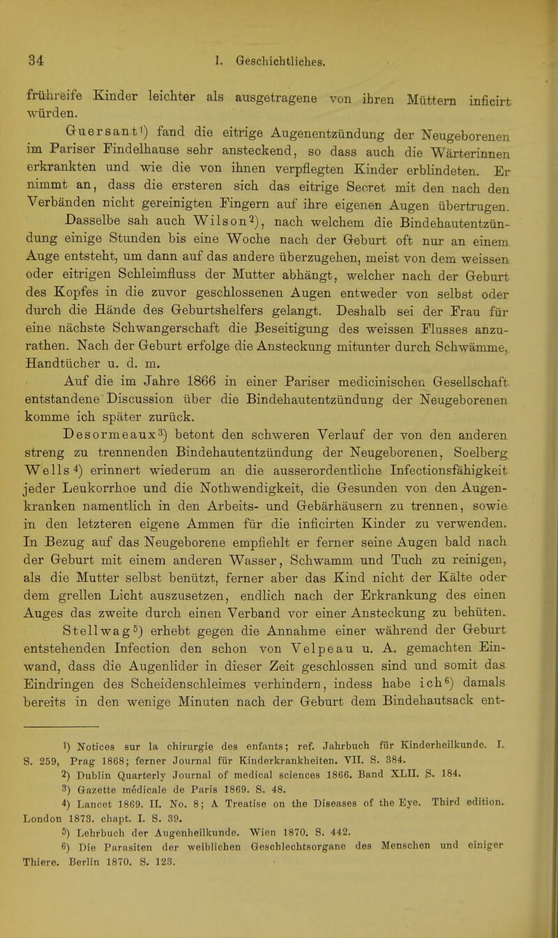 frühreife Kinder leichter als ausgetragene von ihren Müttern inficirt würden. Guersant') fand die eitrige Augenentzündung der Neugeborenen im Pariser Findelhause sehr ansteckend, so dass auch die Wärterinnen erkrankten und wie die von ihnen verpflegten Kinder erblindeten. Er nimmt an, dass die ersteren sich das eitrige Seoret mit den nach den Verbänden nicht gereinigten Fingern auf ihre eigenen Augen übertrugen. Dasselbe sah auch Wilson 2), nach welchem die Bindehautentzün- dung einige Stunden bis eine Woche nach der Geburt oft nur an einem Auge entsteht, um dann auf das andere überzugehen, meist von dem weissen oder eitrigen Schleimfluss der Mutter abhängt, welcher nach der Geburt des Kopfes in die zuvor geschlossenen Augen entweder von selbst oder durch die Hände des Geburtshelfers gelangt. Deshalb sei der Frau für eine nächste Schwangerschaft die Beseitigung des weissen Flusses anzu- rathen. Nach der Geburt erfolge die Ansteckung mitunter durch Schwämme, Handtücher u. d. m. Auf die im Jahre 1866 in einer Pariser medicinischen Gesellschaft entstandene Discussion über die Bindehautentzündung der Neugeborenen komme ich später zurück. Desormeaux3) betont den schweren Verlauf der von den anderen streng zu trennenden Bindehautentzündung der Neugeborenen, Soelberg Wells ^) erinnert wiederum an die ausserordentliche Infectionsfähigkeit jeder Leukorrhoe und die Nothwendigkeit, die Gesunden von den Augen- kranken namentlich in den Arbeits- und Gebärhäusern zu trennen, sowie, in den letzteren eigene Ammen für die inficirten Kinder zu verwenden. In Bezug auf das Neugeborene empfiehlt er ferner seine Augen bald nach der Geburt mit einem anderen Wasser, Schwamm und Tuch zu reinigen, als die Mutter selbst benützt, ferner aber das Kind nicht der Kälte oder dem grellen Licht auszusetzen, endlich nach der Erkrankung des einen Auges das zweite durch einen Verband vor einer Ansteckung zu behüten. Stell wag 5} erhebt gegen die Annahme einer während der Geburt entstehenden Infection den schon von Velpeau u. A. gemachten Ein- wand, dass die Augenlider in dieser Zeit geschlossen sind und somit das Eindringen des Scheiden schleim es verhindern, indess habe ich^) damals bereits in den wenige Minuten nach der Geburt dem Bindehautsack ent- 1) Notices Sur la Chirurgie des enfants; ref. Jahrbuch für Kinderheilkunde. I. S. 259, Prag 1868; ferner Journal für Kinderkrankheiten. VII. S. 384. 2) Dublin Quarterly Journal of medical sciences 1866. Band XLII. 3. 184. 3) Gazette medicale de Paris 1869. S. 48. 4) Lancet 1869. II. No. 8; A Treatise on the Diseases of the Eye. Third edition. London 1873. chapt. I. S. 39. 5) Lehrbuch der Augenheilkunde. Wien 1870. S. 442. 6) Die Parasiten der -weiblichen Geschlechtsorgane des Menschen und einiger Thiere. Berlin 1870. S. 123.