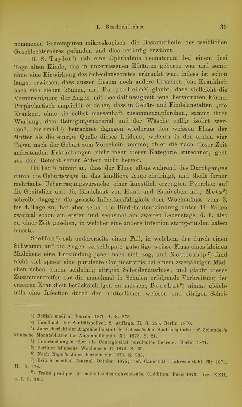 nommenen Secretspuren mikroskopiscli die Bestandtheile des weiblichen Geschlechtsrohres gefunden und dies beiläufig erwähnt. H. S. Taylor^) sah eine Ophthalmia neonatorum bei einem drei Tage alten Kinde, das in unzerrissenen Eihäuten geboren war und somit ohne eine Einwirkung des Scheidensecretes erkrankt war, indess ist schon längst ei-wiesen, dass ausser diesem noch andere Ursachen jene Krankheit nach sich ziehen können, und Pappenheim^) glaubt, dass vielleicht die Verunreinigung der Augen mit Lochialfiüssigkeit jene hervorrufen könne, Prophylactisch empfiehlt er daher, dass in Grebär- und Findelanstalten „die Kranken, ohne sie selbst massenhaft zusammenzupferchen, sammt ihrer Wartung, dem Eeinigungsmaterial und der Wäsche völlig isolirt wer- den. Schmidä) betrachtet dagegen wiederum den weissen Eluss der Mutter als die einzige Quelle dieses Leidens, welches in den ersten vier Tagen nach der Geburt zum Vorschein komme; ob er die nach dieser Zeit auftretenden Erkrankungen nicht mehr dieser Kategorie zurechnet, geht aus dem Referat seiner Arbeit nicht hervor. Hill er 4) nimmt an, dass der Fluor albus während des Durchganges durch die Geburtswege in das kindliche Auge eindringt, und theilt ferner mehrfache Uebertragungsversuche einer künstlich erzeugten Pyorrhoe auf die Genitalien und die Bindehaut von Hund und Kaninchen mit; Metz5) schreibt dagegen die grösste Infectionsfähigkeit dem Wochenfluss vom 2. bis 4. Tage zu, hat aber selbst die Bindehautentzündung unter 44 Fällen zweimal schon am ersten und sechsmal am zweiten Lebenstage, d. h. also zu einer Zeit gesehen, in welcher eine andere Infection stattgefunden haben musste. Steffanß) sah andererseits einen Fall, in welchem der durch einen Schwamm auf die Augen verschleppte gutartige weisse Fluss eines kleinen Mädchens eine Entzündung jener nach sich zog, und Nettleship 7) fand nicht viel später eine purulente Conjunctivitis bei einem zweijährigen Mäd- chen neben einem schleimig eitrigen Scheidenausfluss, und glaubt dieses Zusammentreffen für die manchmal in Schulen erfolgende Verbreitung der ersteren Krankheit berücksichtigen zu müssen; Bouchut^) nimmt gleich- falls eine Infection durch den mütterlichen weissen und eitrigen Schei- 1) British medical Journal 1870. I. S. 278. 2) Handbuch der Sanitätspolizei. 2. Auflage. II. S. 255. Berlin 1870. 3) .lahresbericht der Augonheilanstalt des Odessa'schen Stadthospitals; ref. Zehender's klinische Monatsblätter für Augenheilkunde. XI. 1873. S. 21. 4) Untersuchungen über die Contagiosität purulentor Secrete. Berlin 1871. 5) Berliner klinische Wochenschrift 1872. S. G9. 6) Nach Nagel's Jahresbericht für 1873. S. 292. ) British medical Journal. October 1875; ref. Cannstatt's Jahresbericht für 1875. II. S. 478. 8) Trait6 pratique des maladies des nouveau-nös. 6. Edition. Paris 1873. livre XXII c. I. S. 8C3.