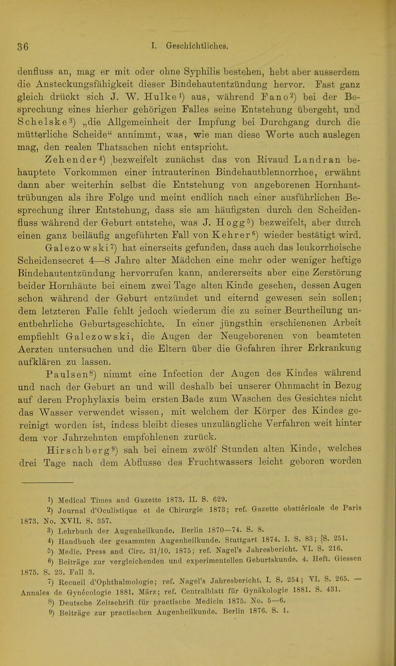 denfluss an, mag er mit oder ohne Syphilis bestehen, hebt aber ausserdem die Ansteckungsfähigkeit dieser Bindehautentzündung hervor. Fast ganz gleich drückt sich J. W. Hulkei) aus, während Pano'^) bei der Be- sprechung eines hierher gehörigen Falles seine Entstehung übergeht, und Schelske-^) „die Allgemeinheit der Impfung bei Durchgang durch die mütterliche Scheide annimmt, was, wie man diese Worte auch auslegen mag, den realen Thatsachen nicht entspricht. Zehender^) ,bezweifelt zunächst das von Rivaud Land ran be- hauptete Vorkommen einer intrauterinen Bindehautblennorrhoe, erwähnt dann aber weiterhin selbst die Entstehung von angeborenen Hornhaut- trübungen als ihre Folge und meint endlich nach einer ausführlichen Be- sprechung ihrer Entstehung, dass sie am häufigsten durch den Scheiden- fluss während der Geburt entstehe, was J. Hogg^) bezweifelt, aber durch einen ganz beiläufig angeführten Fall von Kehr er) wieder bestätigt wird. Galezowski'i') hat einerseits gefunden, dass auch das leukorrhoische Scheidensecret 4—8 Jahre alter Mädchen eine mehr oder weniger heftige Bindehautentzündung hervorrufen kann, andererseits aber eine Zerstörung beider Hornhäute bei einem zwei Tage alten Kinde gesehen, dessen Augen schon während der Geburt entzündet und eiternd gewesen sein soUen; dem letzteren Falle fehlt jedoch wiederum die zu seiner Beurtheilung un- entbehrliche Geburtsgeschichte. In einer jüngstbin erschienenen Arbeit empfiehlt Galezowski, die Augen der Neugeborenen von beamteten Aerzten untersuchen und die Eltern über die Gefahren ihrer Erkrankxmg aufklären zu lassen. PaulsenS) nimmt eine Infection der Augen des Kindes während und nach der Geburt an und will deshalb bei unserer Ohnmacht in Bezug auf deren Prophylaxis beim ersten Bade zum Waschen des Gesichtes nicht das Wasser verwendet wissen, mit welchem der Körper des Kindes ge- reinigt worden ist, indess bleibt dieses unzulängliche Verfahren weit hinter dem vor Jahrzehnten empfohlenen zurück. Hirschberg9) sah bei einem zwölf Stunden alten Kinde, welches drei Tage nach dem Abflüsse des Fruchtwassers leicht geboren worden 1) Medical Times and Gazette 1873. II. S. 629. 2) Journal d'Oculistique et de Chirurgie 1873; ref. Gazette obsttöricale de Paris 1873. No. XVII. S. 357. 3) Lehrbuch der Augenlieillninde. Berlin 1870—74. S. 8. 4) Handbuch der gesammten Augenheilkunde. Stuttgart 1874. I. S. 83; |S. 251. 5) Medic. Press and Circ. 31/10, 1875; ref. Nagel's Jahresbericht. YI. S. 216. 6) Beitrüge zur vergleichenden und experimentellen Geburtskunde. 4. Heft. Giessen 1875. S. 23. Fall 3. ~) Recueil d'Ophthalmologie; ref. Nagel's Jahresbericht. I. S. 254; VI. S. 265. — Annales de Gynecologio 1881. März; ref. Contralblntt für Gynäkologie 1881. S. 431. 8) Deutsche Zeitschrift für practisclie Medicin 1875. No. 5—6. fl) Beiträge zur practischen Augenheilkunde. Berlin 1876. S. 1.