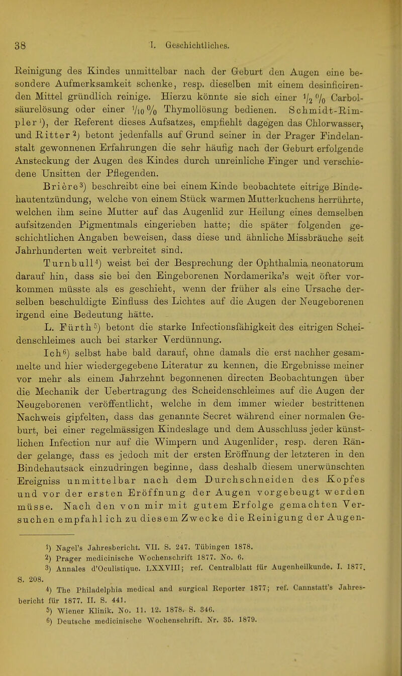 Reinigung des Kindes unmittelbar nach der Geburt den Augen eine be- sondere Aufmerksamkeit schenke, resp. dieselben mit einem desinficiren- den Mittel gründlich reinige. Hierzu könnte sie sich einer 1/2 % Carbol- säurelösung oder einer Vio % Thymollösung bedienen. Schmidt-Rim- pler'), der Referent dieses Aufsatzes, empfiehlt dagegen das Chlorwasser, und Ritter 2j betont jedenfalls auf Grund seiner in der Prager Findelan- stalt gewonnenen Erfahrungen die sehr häufig nach der Geburt erfolgende Ansteckung der Augen des Kindes durch unreinliche Finger und verschie- dene Unsitten der Pflegenden. Briere^) beschreibt eine bei einem Kinde beobachtete eitrige Binde- hautentzündung, welche von einem Stück warmen Mutterkuchens herrührte, welchen ihm seine Mutter auf das Augenlid zur Heilung eines demselben aufsitzenden Pigmentmals eingerieben hatte; die später folgenden ge- schichtlichen Angaben beweisen, dass diese und ähnliche Missbräuche seit Jahrhunderten weit verbreitet sind. Turnbull'') weist bei der Besprechung der Ophthalmia neonatorum darauf hin, dass sie bei den Eingeborenen Nordamerika's weit öfter vor- kommen müsste als es geschieht, wenn der früher als eine Ursache der- selben beschuldigte Einfluss des Lichtes auf die Augen der Neugeborenen irgend eine Bedeutung hätte. L. Eürth^) betont die starke Infectionsfähigkeit des eitrigen Schei- denschleimes auch bei starker Verdünnung. Ich6) selbst habe bald darauf, ohne damals die erst nachher gesam- melte und hier wiedergegebene Literatur zu kennen, die Ergebnisse meiner vor mehr als einem Jahrzehnt begonnenen directen Beobachtungen über die Mechanik der Uebertragung des Scheidenschleimes auf die Augen der Neugeborenen veröffentlicht, welche in dem immer wieder bestrittenen Nachweis gipfelten, dass das genannte Secret während einer normalen Ge- burt, bei einer regelmässigen Kindeslage und dem Ausschluss jeder künst- lichen Infection nur auf die Wimpern und Augenlider, resp. deren Rän- der gelange, dass es jedoch mit der ersten Eröffnung der letzteren in den Bindehautsack einzudringen beginne, dass deshalb diesem unerwünschten Ereigniss unmittelbar nach dem Durchschneiden des Kopfes und vor der ersten Eröffnung der Augen vorgebeugt werden müsse. Nach den von mir mit gutem Erfolge gemachten Ver- suchen empfahl ichzudiesemZwecke die Reinigung der Augen- 1) Nagel's Jahresbericht. VII. S. 247. Tübingen 1878. 2) Prager medicinische Wochenschrift 1877. No. 6. 3) Annales d'Oculistique. LXXVIII; ref. Centralblatt für Augenheilkunde. I. 1877. S. 208. 4) The Philadelphia medical and surgical Reporter 1877; ref. Cannstatt's Jahres- bericht für 1877. II. S. 441. 5) Wiener Klinik. No. 11. 12. 1878. S. 346. 6) Deutsche medicinische Wochenschrift. Nr. 35. 1879.