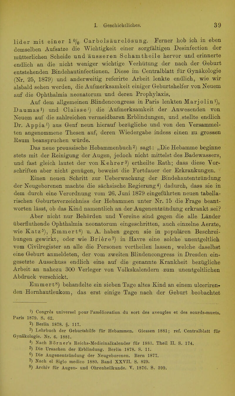 lider mit einer 1% Carbolsäurelösung. Perner hob ich in eben demselben Aufsatze die Wichtigkeit einer sorgfältigen Desinfection der mütterlichen Scheide und äusseren Schamtheile hervor und erinnerte endlich an die nicht weniger wichtige Verhütung der nach der Geburt entstehenden Bindehautinfectionen. Diese im Centraiblatt für Gynäkologie (Nr. 25, 1879) und anderweitig referirte Arbeit lenkte endlich, wie wir alsbald sehen werden, die Aufmerksamkeit einiger Geburtshelfer von Neuem auf die Ophthalmia neonatorum und deren Prophylaxis. Auf dem allgemeinen Bhndencongress in Paris lenkten Marjolin^), Daumasi) und Claisse') die Aufmerksamkeit der Anwesenden von Neuem auf die zahlreichen vermeidbaren Erblindungen, und stellte endlich Dr. Appia') aus Genf neun hierauf bezügliche und von den Versammel- ten angenommene Thesen auf, deren Wiedergabe indess einen zu grossen Raum beanspruchen würde. Das neue preussische Hebammenbuch2) sagt: „Die Hebamme beginne stets mit der Reinigung der Augen, jedoch nicht mittelst des Badewassers, und fast gleich lautet der von Kehr er 3) erth eilte Rath; dass diese Vor- schriften aber nicht genügen, beweist die Portdauer der Erkrankungen. Einen neuen Schritt zur Ueberwachung der Bindehautentzündung der Neugeborenen machte die sächsische Regierung 4) dadurch, dass sie in dem durch eine Verordnung vom 26. Juni 1879 eingeführten neuen tabella- rischen Geburtsverzeichniss der Hebammen unter Nr. 15 die Frage beant- worten lässt, ob das Kind namentlich an der Augenentzündung erkrankt sei? Aber nicht nur Behörden und Vereine sind gegen die alle Länder überfluthende Ophthalmia neonatorum eingeschritten, auch einzelne Aerzte, wie Katz5)j Emmert^) u. A. haben gegen sie in populären Beschrei- bungen gewirkt, oder wie Briere^) in Ha vre eine solche unentgeltlich vom Civilregister an alle die Personen vertheilen lassen, welche daselbst eine Geburt anmeldeten, der vom zweiten Blindencongress in Dresden ein- gesetzte Ausschuss endlich eine auf die genannte Krankheit bezügliche Arbeit an nahezu 300 Verleger von Volkskalendern zum unentgeltlichen Abdruck verschickt. Emmert^) behandelte ein sieben Tage altes Kind an einem ulceriren- den Hornhautleukom, das erst einige Tage nach der Geburt beobachtet 1) Congres universel pour l'am^lioration du sort des aveugles et des sourds-muets. Paris 1879. S. 62. 2) Berlin 1878. §. 117. 3) Lelirbuch der Geburtsliilfe für Hebammen. Giessen 1881; ref. Centralblatt für Gynäkologie. Nr. 6. 1881. 4) Nach Börner's Reichs-Medicinallialender für 1881. Theil II. S. 174. 5) Die Ursachen der Erblindung. Berlin 1878. S. 11. Die Augenentzündung der Neugeborenen. Bern 1877. 7) Nach el Siglo raedico 1880. Band XXVII. S. 829. 8) Archiv für Augen- und Ohrenheilkunde. V. 1876. 8. 399.