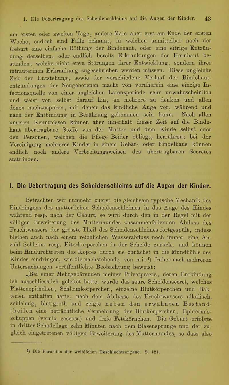 am ersten oder zweiten Tage, andere Male aber erst am Ende der ersten Woche, endlich sind Tälle bekannt, in welchen unmittelbar nach der Geburt eine einfache Röthung der Bindehaut, oder eine eitrige Entzün- dung derselben, oder endlich bereits Erkrankungen der Hornhaut be- standen, welche nicht etwa Störungen ihrer Entwicklung, sondern ihrer intrauterinen Erkrankung zugeschrieben werden müssen. Diese ungleiche Zeit der Entstehung, sowie der verschiedene Verlauf der Bindehaut- entzündungen der Neugeborenen macht von vornherein eine einzige In- fectionsquelle von einer ungleichen Latenzperiode sehr unwahrscheinlich und weist von selbst darauf hin, an mehrere zu denken und allen denen nachzuspüren, mit denen das kindliche Auge vor, während und nach der Entbindung in Berührung gekommen sein kann. Nach allen unseren Kenntnissen können aber innerhalb dieser Zeit auf die Binde- haut übertragbare Stoffe von der Mutter und dem Kinde selbst oder den Personen, welchen die Pflege Beider obliegt, herrühren; bei der Vereinigung mehrerer Kinder in einem Gebär- oder Findelhaus können endlich noch andere Verbreitungsweisen des übertragbaren Secretes stattfinden. 1. Die Uebertragung des Scheidenschleims auf die Augen der Kinder. Betrachten wir nunmehr zuerst die gleichsam typische Mechanik des Eindringens des mütterlichen Scheidenschleimes in das Auge des Kindes während resp. nach der Geburt, so wird durch den in der Regel mit der völligen Erweiterung des Muttermundes zusammenfallenden Abfluss des Fruchtwassers der grösste Theil des Scheidenschleimes fortgespült, indess bleiben auch nach einem reichlichen Wasserabfluss noch immer eine An- zahl Schleim- resp. Eiterkörperchen in der Scheide zurück, und können beim Hindurchtreten des Kopfes durch sie zunächst in die Mundhöhle des Kindes eindringen, wie die nachstehende, von mir^) früher nach mehreren Untersuchungen veröffentlichte Beobachtung beweist: ^Bei einer Mehrgebärenden meiner Privatpraxis, deren Entbindung ich ausschliesslich geleitet hatte, wurde das saure Scheidensecret, welches Plattenepithelien, Schleimkörperchen, einzelne Blutkörperchen und Bak- terien enthalten hatte, nach dem Abflüsse des Fruchtwassers alkalisch, schleimig, blutigroth und zeigte neben den erwähnten Bestand- theilen eine beträchtliche Vermehrung der Blutkörperchen, Epidermis- schuppen (vernix caseosa) und freie Fettkörnchen. Die Geburt erfolgte in dritter Schädellage zehn Minuten nach dem Blasensprunge und der zu- gleich eingetretenen völligen Erweiterung des Muttermundes, so dass also 1) Die Parasiten der weiblichen Geschlechtsorgane. S. 121.