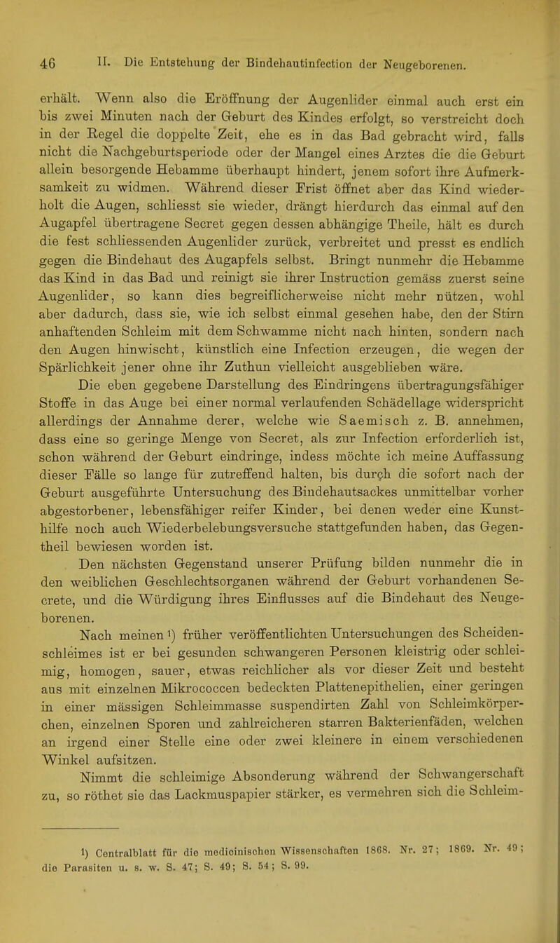 erhält. Wenn also die Eröffnung der Augenlider einmal auch erst ein bis zwei Minuten nach der Geburt des Kindes erfolgt, so verstreicht doch in der Eegel die doppelte Zeit, ehe es in das Bad gebracht wird, falls nicht die Nachgeburtsperiode oder der Mangel eines Arztes die die Geburt allein besorgende Hebamme überhaupt hindert, jenem sofort ihre Aufmerk- samkeit zu widmen. Während dieser Trist öffnet aber das Kind wieder- holt die Augen, schliesst sie wieder, drängt hierdurch das einmal auf den Augapfel übertragene Secret gegen dessen abhängige Theile, hält es durch die fest schliessenden Augenlider zurück, verbreitet und presst es endlich gegen die Bindehaut des Augapfels selbst. Bringt nunmehr die Hebamme das Kind in das Bad und reinigt sie ihrer Instruction gemäss zuerst seine Augenlider, so kann dies begreiflicherweise nicht mehr nützen, wohl aber dadurch, dass sie, wie ich selbst einmal gesehen habe, den der Stirn anhaftenden Schleim mit dem Schwämme nicht nach hinten, sondern nach den Augen hinwischt, künstlich eine Infection erzeugen, die wegen der Spärlichkeit jener ohne ihr Zuthun vielleicht ausgeblieben wäre. Die eben gegebene Darstellung des Eindringens übertragungsfähiger Stoffe in das Auge bei einer normal verlaufenden Schädellage widerspricht allerdings der Annahme derer, welche wie Saemisch z. B. annehmen, dass eine so geringe Menge von Secret, als zur Infection erforderlich ist, schon während der Geburt eindringe, indess möchte ich meine Auffassung dieser Eälle so lange für zutreffend halten, bis durph die sofort nach der Geburt ausgeführte Untersuchung des Bindehautsackes unmittelbar vorher abgestorbener, lebensfähiger reifer Kinder, bei denen weder eine Kunst- hilfe noch auch Wiederbelebungsversuche stattgefunden haben, das Gegen- theil bewiesen worden ist. Den nächsten Gegenstand unserer Prüfung bilden nunmehr die in den weiblichen Geschlechtsorganen während der Geburt vorhandenen Se- crete, und die Würdigung ihres Einflusses auf die Bindehaut des Neuge- borenen. Nach meinen i) früher veröffentlichten Untersuchungen des Scheiden- schleimes ist er bei gesunden schwangeren Personen kleistrig oder schlei- mig, homogen, sauer, etwas reichlicher als vor dieser Zeit und besteht aus mit einzelnen Mikrococcen bedeckten Plattenepithelien, einer geringen in einer massigen Schleimmasse suspendirten Zahl von Schleimkörper- chen, einzelnen Sporen und zahlreicheren starren Bakterienfäden, welchen an irgend einer Stelle eine oder zwei kleinere in einem verschiedenen Winkel aufsitzen. Nimmt die schleimige Absonderung während der Schwangerschaft zu, so röthet sie das Lackmuspapier stärker, es vermehren sich die Schleim- 1) Contralblatt für die medicinischon Wissenschaften 1868. Nr. 27; 1869. Nr. 49; die Parasiten u. s. w. 8. 47; S. 49; S. 54; S. 99.