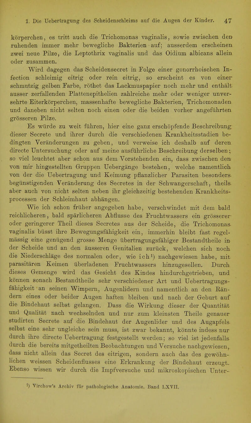körperchen, es tritt auch die Trichomonas vaginalis, sowie zwischen den ruhenden immer mehr bewegliche Bakterien ■ auf; ausserdem erscheinen zwei neue Pilze, die Leptothrix vaginalis und das Oidium albicans allein oder zusammen. Wird dagegen das Scheidensecret in Folge einer gonorrhoischen In- fection schleimig eitrig oder rein eitrig, so erscheint es von einer schmutzig gelben Farbe, röthet das Lackmuspapier noch mehr und enthält ausser zerfallenden Plattenepithelien zahlreiche mehr oder weniger unver- sehrte Eiterkörperchen, massenhafte bewegliche Bakterien, Trichomonaden und daneben nicht selten noch einen oder die beiden vorher angeführten grösseren Pilze. Es würde zu weit führen, hier eine ganz erschöpfende Beschreibung; dieser Secrete und ihrer durch die verschiedenen Krankheitsstadien be- dingten Veränderungen zu geben, und verweise ich deshalb auf deren directe Untersuchung oder auf meine ausführliche Beschreibung derselben ; so viel leuchtet aber schon aus dem Vorstehenden ein, dass zwischen den von mir hingestellten Gruppen Uebergänge bestehen, welche namentlich von der die Uebertragung und Keimung pflanzlicher Parasiten besonders begünstigenden Veränderung des Secretes in der Schwangerschaft, theils aber auch von nicht selten neben ihr gleichzeitig bestehenden Krankheits- Processen der Schleimhaut abhängen. Wie ich schon früher angegeben habe, verschwindet mit dem bald reichlicheren, bald spärlicheren Abflüsse des Fruchtwassers ein grösserer oder geringerer Theil dieses Secretes aus der Scheide, die Trichomonas- vaginalis büsst ihre Bewegungsfähigkeit ein, immerhin bleibt fast regel- mässig eine genügend grosse Menge übertragungsfähiger Bestandtheile in der Scheide und an den äusseren Genitalien zurück, welchen sich noch die Niederschläge des normalen oder, wie ich^) nachgewiesen habe, mit parasitären Keimen überladenen Fruchtwassers hinzugesellen. Durch dieses Gemenge wird das Gesicht des Kindes hindurchgetrieben, und können sonach Bestandtheile sehr verschiedener Art und Uebertragungs- fähigkeit an seinen Wimpern, Augenlidern und namentlich an den Rän- dern eines oder beider Augen haften bleiben und nach der Geburt auf die Bindehaut selbst gelangen. Dass die Wirkung dieser der Quantität und Qualität nach wechselnden und nur zum kleinsten Theile genauer studirten Secrete auf die Bindehaut der Augenlider und des Augapfels selbst eine sehr ungleiche sein muss, ist zwar bekannt, könnte indess nur durch ihre directe Uebertragung festgestellt werden; so viel ist jedenfalls durch die bereits mitgetheilten Beobachtungen und Versuche nachgewiesen, dass nicht allein das Secret des eitrigen, sondern auch das des gewöhn- lichen weissen Scheidenflusses eine Erkrankung der Bindehaut erzeugt. Ebenso wissen wir durch die Impfversuche und mikroskopischen Unter- 1) Virchow's Archiv für pathologische Anatomie. Band LXVII.
