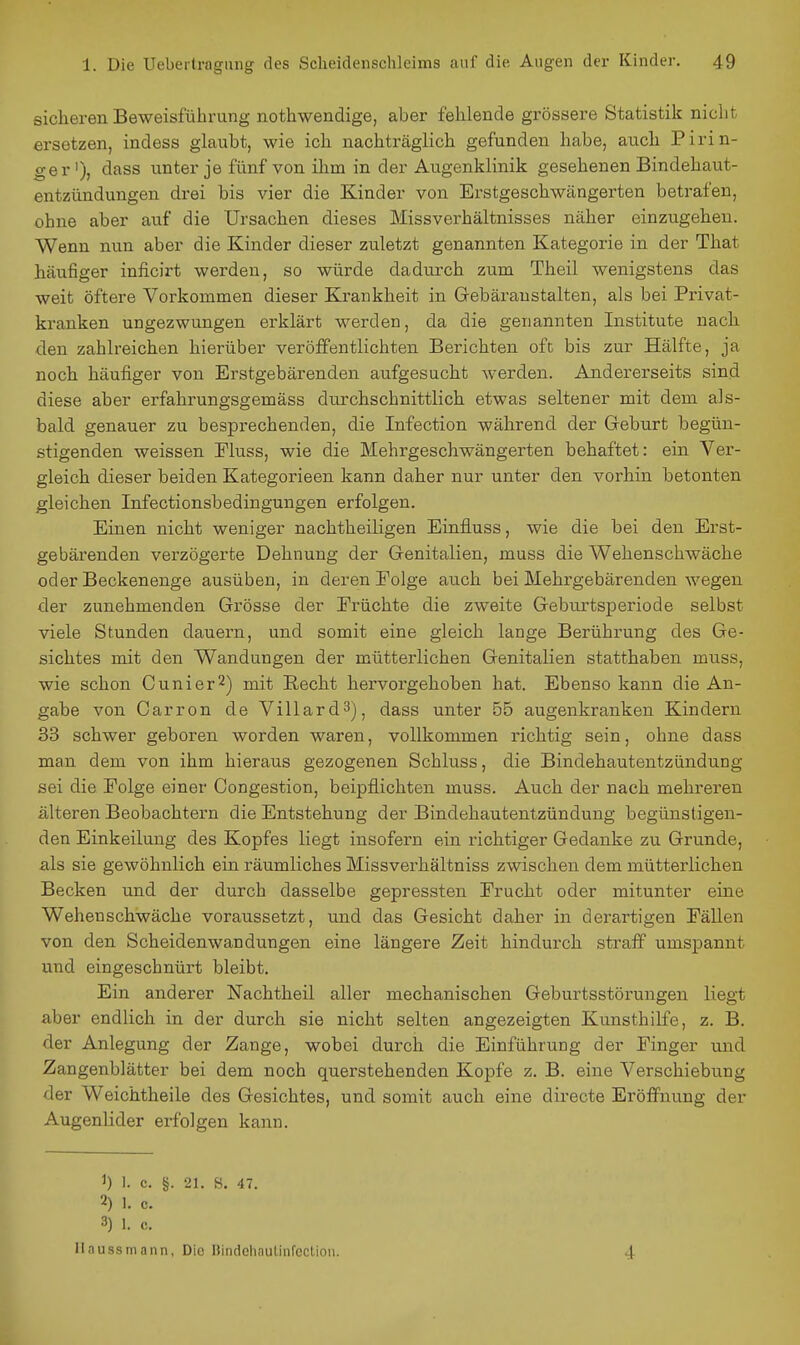 sicheren Beweisführung nothwendige, aber fehlende grössere Statistik nicht ersetzen, indess glaubt, wie ich nachträglich gefunden habe, auch Pirin- ger'), dass unter je fünf von ihm in der Augenklinik gesehenen Bindehaut- entzündungen drei bis vier die Kinder von Erstgeschwängerten betrafen, ohne aber auf die Ursachen dieses Missverhältnisses näher einzugehen. Wenn nun aber die Kinder dieser zuletzt genannten Kategorie in der That häufiger inficirt werden, so würde dadurch zum Theil wenigstens das weit öftere Vorkommen dieser Krankheit in Grebäraustalten, als bei Privat- kranken ungezwungen erklärt werden, da die genannten Institute nach den zahlreichen hierüber veröffentlichten Berichten oft bis zur Hälfte, ja noch häufiger von Erstgebärenden aufgesucht werden. Andererseits sind diese aber erfahrungsgemäss durchschnittlich etwas seltener mit dem als- bald genauer zu besprechenden, die Infection während der Greburt begün- stigenden weissen Fluss, wie die Mehrgeschwängerten behaftet: ein Ver- gleich dieser beiden Kategorieen kann daher nur unter den vorhin betonten gleichen Infectionsbedingungen erfolgen. Einen nicht weniger nachtheiKgen Einfluss, wie die bei den Erst- gebärenden verzögerte Dehnung der Genitalien, muss die Wehenschwäche oder Beckenenge ausüben, in deren Eolge auch bei Mehrgebärenden wegen der zunehmenden Grösse der Erüchte die zweite Gebnrtsperiode selbst viele Stunden dauern, und somit eine gleich lange Berührung des Ge- sichtes mit den Wandungen der mütterlichen Genitalien statthaben muss, wie schon Cunier^) mit Recht hervorgehoben hat. Ebenso kann die An- gabe von Carron de VillardS), dass unter 55 augenkranken Kindern 33 schwer geboren worden waren, vollkommen richtig sein, ohne dass man dem von ihm hieraus gezogenen Schluss, die Bindehautentzündung sei die Folge einer Congestion, beipflichten muss. Auch der nach mehreren ä,lteren Beobachtern die Entstehung der Bindehautentzündung begünstigen- den Einkeilung des Kopfes liegt insofern ein richtiger Gedanke zu Grunde, als sie gewöhnlich ein räumliches Missverhältniss zwischen dem mütterlichen Becken und der durch dasselbe gepressten Erucht oder mitunter eine Wehenschwäche voraussetzt, und das Gesicht daher in derartigen EäUen von den Scheidenwandungen eine längere Zeit hindurch straff umspannt und eingeschnürt bleibt. Ein anderer Nachtheil aller mechanischen Geburtsstörungen liegt aber endlich in der durch sie nicht selten angezeigten Kunsthilfe, z. B. der Anlegung der Zange, wobei durch die Einführung der Finger und Zangenblätter bei dem noch querstehenden Kopfe z. B. eine Verschiebung der Weichtheile des Gesichtes, und somit auch eine directe Eröffnung der Augenlider erfolgen kann. 1) 1. c. §. 21. s. 47. 2) 1. c. 3) 1. c. Ilaussrnann, Die liindelinulinfcclion. 4