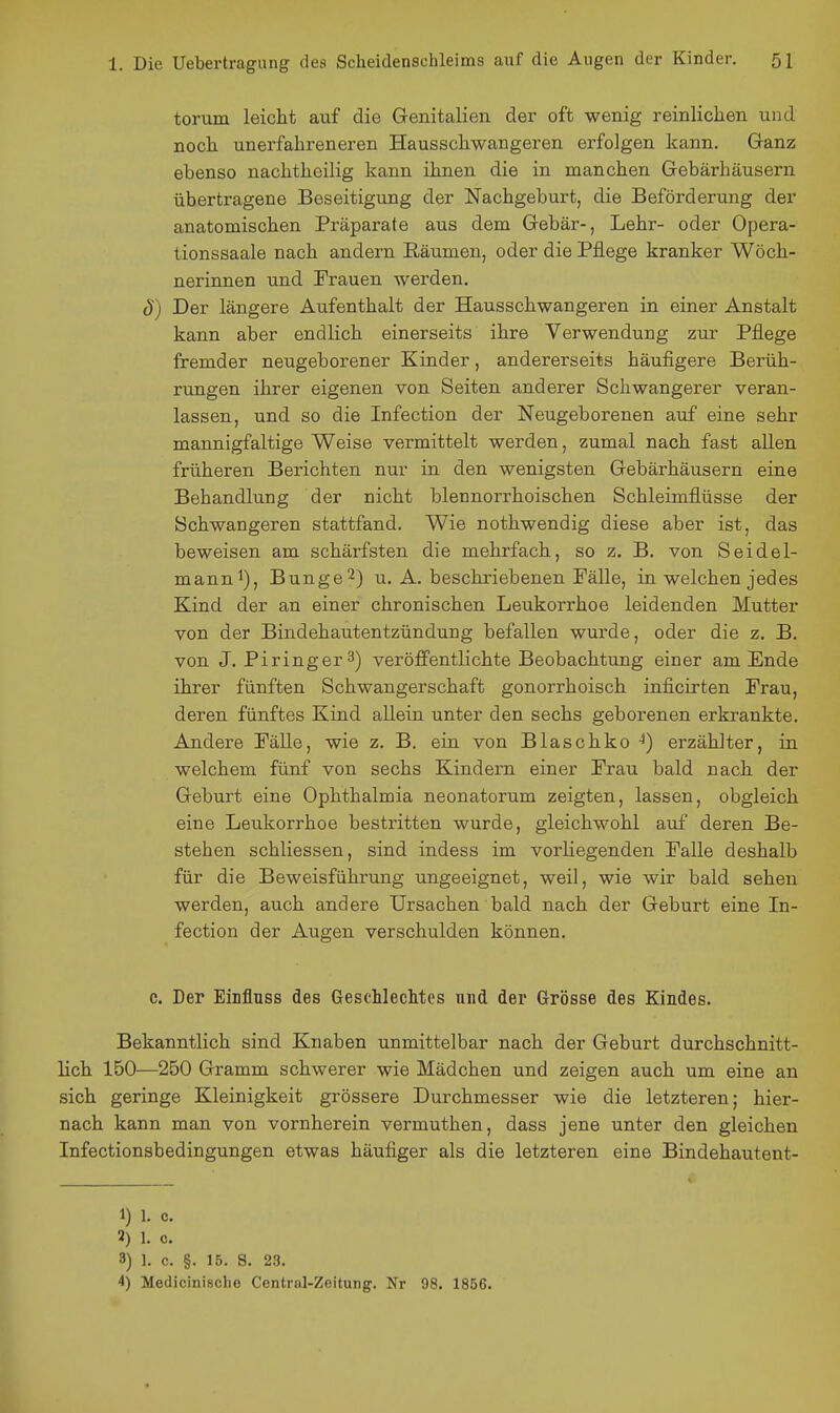 toriim leicht auf die Genitalien der oft wenig reinlichen und noch unerfahreneren Hausschwangeren erfolgen kann. Ganz ebenso nachtheilig kann ihnen die in manchen Gebärhäusern übertragene Beseitigung der Nachgeburt, die Beförderung der anatomischen Präparate aus dem Gebär-, Lehr- oder Opera- tionssaale nach andern Räumen, oder die Pflege kranker Wöch- nerinnen und Prauen werden. S) Der längere Aufenthalt der Hausschwangeren in einer Anstalt kann aber endlich einerseits ihre Verwendung zur Pflege fremder neugeborener Kinder, andererseits häufigere Berüh- rungen ihrer eigenen von Seiten anderer Schwangerer veran- lassen, und so die Infection der Neugeborenen auf eine sehr mannigfaltige Weise vermittelt werden, zumal nach fast allen früheren Berichten nur in den wenigsten Gebärhäusern eine Behandlung der nicht blennorrhoischen Schleimflüsse der Schwangeren stattfand. Wie nothwendig diese aber ist, das beweisen am schärfsten die mehrfach, so z. B. von Seidel- manni), Bunge^) u. A. beschriebenen Fälle, in welchen jedes Kind der an einer chronischen Leukorrhoe leidenden Mutter von der Bindehautentzündung befallen wurde, oder die z. B. von J. Piringer3) veröffentlichte Beobachtung einer am Ende ihrer fünften Schwangerschaft gonorrhoisch inficirten Prau, deren fünftes Kind allein unter den sechs geborenen erkrankte. Andere Pälle, wie z. B. ein von Blaschko ^) erzählter, in welchem fünf von sechs Kindern einer Prau bald nach der Geburt eine Ophthalmia neonatorum zeigten, lassen, obgleich eine Leukorrhoe bestritten wurde, gleichwohl auf deren Be- stehen schliessen, sind indess im vorliegenden Palle deshalb für die Beweisführung ungeeignet, weil, wie wir bald sehen werden, auch andere Ursachen bald nach der Geburt eine In- fection der Augen verschulden können. c. Der Eiufluss des Geschlechtes niid der Grösse des Kindes. Bekanntlich sind Knaben unmittelbar nach der Geburt durchschnitt- lich 150—250 Gramm schwerer wie Mädchen und zeigen auch um eine an sich geringe Kleinigkeit grössere Durchmesser wie die letzteren; hier- nach kann man von vornherein vermuthen, dass jene unter den gleichen Infectionsbedingungen etwas häufiger als die letzteren eine Bindehautent- 1) 1. c. 2) 1. c. 3) 1. c. §. 15. S. 23. 4) Medicinische Centrnl-Zeitung^. Nr 98. 1856.