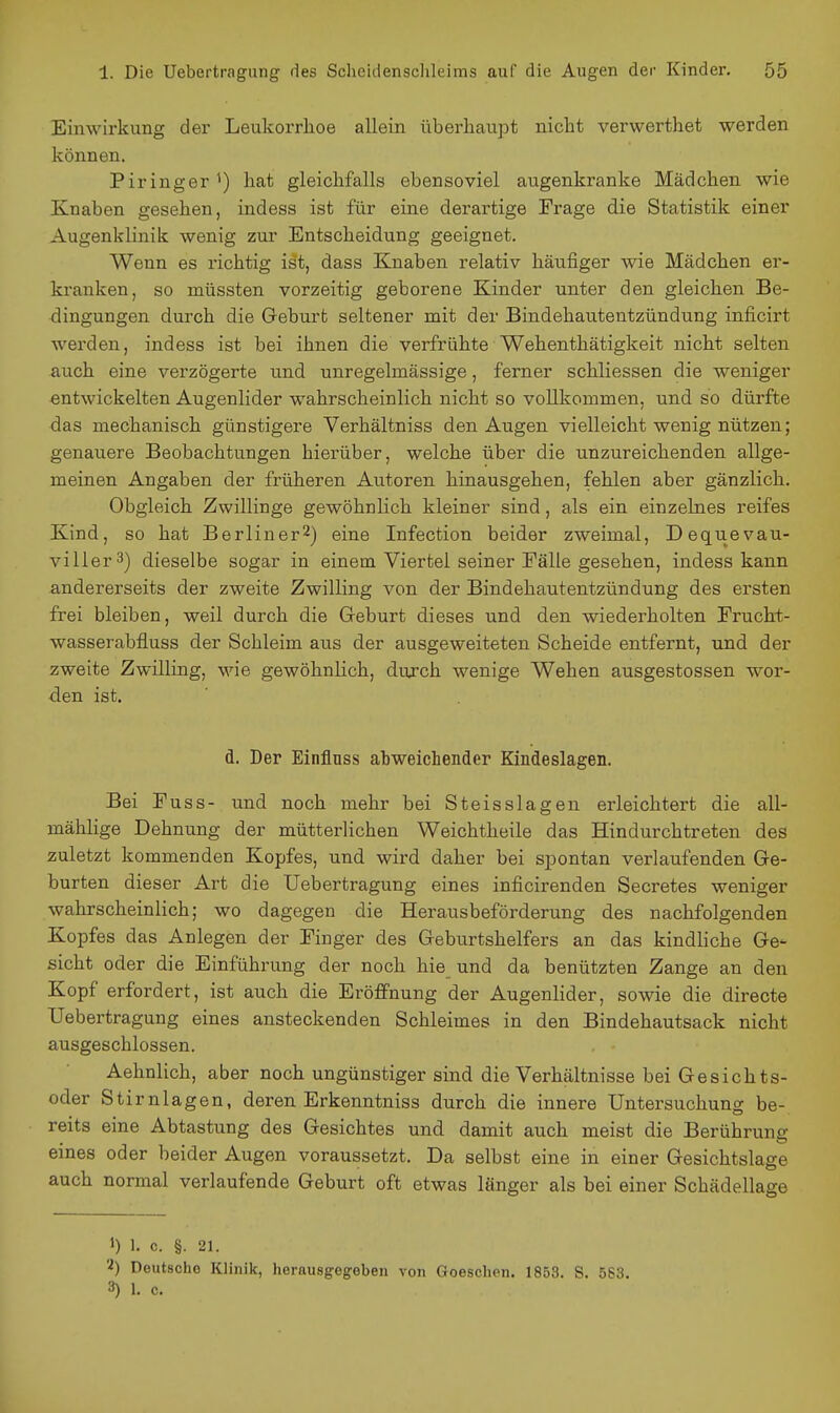 Einwirkung der Leukorrhoe allein überhaupt nicht verwerthet werden können. Piringer hat gleichfalls ebensoviel augenkranke Mädchen wie Knaben gesehen, indess ist für eine derartige Frage die Statistik einer Augenklinik wenig zur Entscheidung geeignet. Wenn es richtig ist, dass Knaben relativ häufiger wie Mädchen er- kranken, so müssten vorzeitig geborene Kinder unter den gleichen Be- dingungen durch die Geburt seltener mit der Bindehautentzündung inficirt werden, indess ist bei ihnen die verfrühte Wehenthätigkeit nicht selten auch eine verzögerte und unregelmässige, ferner schliessen die weniger entwickelten Augenlider wahrscheinlich nicht so vollkommen, und so dürfte das mechanisch günstigere Verhältniss den Augen vielleicht wenig nützen; genauere Beobachtungen hierüber, welche über die unzureichenden allge- meinen Angaben der früheren Autoren hinausgehen, fehlen aber gänzlich. Obgleich Zwillinge gewöhnlich kleiner sind, als ein einzelnes reifes Kind, so hat Berliner^) eine Infection beider zweimal, Dequevau- viller^) dieselbe sogar in einem Viertel seiner Fälle gesehen, indess kann andererseits der zweite Zwilling von der Bindehautentzündung des ersten frei bleiben, weil durch die Geburt dieses und den wiederholten Frucht- wasserabfluss der Schleim aus der ausgeweiteten Scheide entfernt, und der zweite Zwilling, wie gewöhnlich, durch wenige Wehen ausgestossen wor- den ist. d. Der Einfluss atweichender Kindeslagen. Bei Fuss- und noch mehr bei Steisslagen erleichtert die all- mählige Dehnung der mütterlichen Weichtheile das Hindurchtreten des zuletzt kommenden Kopfes, und wird daher bei spontan verlaufenden Ge- burten dieser Art die Uebertragung eines inficirenden Secretes weniger wahrscheinlich; wo dagegen die Herausbeförderung des nachfolgenden Kopfes das Anlegen der Finger des Geburtshelfers an das kindliche Ge- sicht oder die Einführung der noch hie und da benützten Zange an den Kopf erfordert, ist auch die Eröffnung der Augenlider, sowie die directe Uebertragung eines ansteckenden Schleimes in den Bindehautsack nicht ausgeschlossen. Aehnlich, aber noch ungünstiger sind die Verhältnisse bei Gesichts- oder Stirnlagen, deren Erkenntniss durch die innere Untersuchung be- reits eine Abtastung des Gesichtes und damit auch meist die Berührung eines oder beider Augen voraussetzt. Da selbst eine in einer Gesichtslage auch normal verlaufende Geburt oft etwas länger als bei einer Schädellage 1) 1. c. §. 21. 'i) Deutsche Klinik, herausgegeben von Goeschen. 1853. S. 563. 3) 1. c.