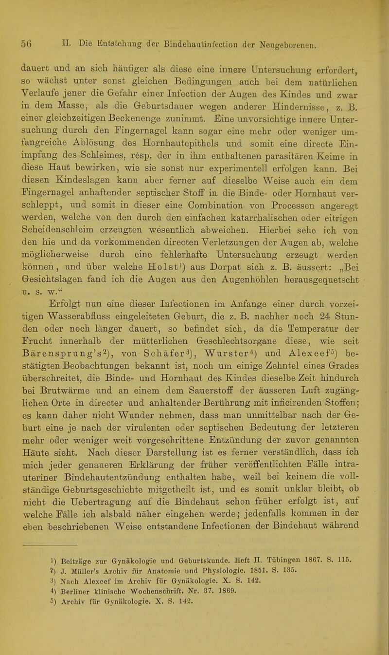 dauert und an sich häufiger als diese eine innere Untersuchung erfordert, so wächst unter sonst gleichen Bedingungen auch bei dem natürlichen Verlaufe jener die Gefahr einer Infection der Augen des Kindes und zwar in dem Masse, als die Geburtsdauer wegen anderer Hindernisse, z. B. einer gleichzeitigen Beckenenge zunimmt. Eine unvorsichtige innere Unter- suchung durch den Fingernagel kann sogar eine mehr oder weniger um- fangreiche Ablösung des Hornhautepithels und somit eine directe Ein- impfung des Schleimes, resp. der in ihm enthaltenen parasitären Keime in diese Haut bewirken, wie sie sonst nur experimentell erfolgen kann. Bei diesen Kindeslagen kann aber ferner auf dieselbe Weise auch ein dem Fingernagel anhaftender septischer Stoff in die Binde- oder Hornhaut ver- schleppt, und somit in dieser eine Combination von Processen angeregt werden, welche von den durch den einfachen katarrhalischen oder eitrigen Scheidenschleim erzeugten wesentlich abweichen. Hierbei sehe ich von den hie and da vorkommenden directen Verletzungen der Augen ab, welche möglicherweise durch eine fehlerhafte Untersuchung erzeugt werden können, und über welche Holst') aus Dorpat sich z. B. äussert: „Bei Gesichtslagen fand ich die Augen aus den Augenhöhlen herausgequetscht u. s. w. Erfolgt nun eine dieser Infectionen im Anfange einer durch vorzei- tigen Wasserabfluss eingeleiteten Geburt, die z. B. nachher noch 24 Stun- den oder noch länger dauert, so befindet sich, da die Temperatur der Frucht innerhalb der mütterlichen Geschlechtsorgane diese, wie seit Bärensprung's2), von Schäfer^), Wurster'*) und Alexeef^) be- stätigten Beobachtungen bekannt ist, noch um einige Zehntel eines Grades überschreitet, die Binde- und Hornhaut des Kindes dieselbe Zeit hindurch bei Brutwärme und an einem dem Sauerstoff der äusseren Luft zugäng- lichen Orte in directer und anhaltender Berührung mit inficirenden Stoffen; es kann daher nicht Wunder nehmen, dass man unmittelbar nach der Ge- burt eine je nach der virulenten oder septischen Bedeutung der letzteren mehr oder weniger weit vorgeschrittene Entzündung der zuvor genannten Häute sieht. Nach dieser Darstellung ist es ferner verständlich, dass ich mich jeder genaueren Erklärung der früher veröffentlichten Fälle intra- uteriner Bindehautentzündung enthalten habe, weil bei keinem die voll- ständige Geburtsgeschichte mitgetheilt ist, und es somit imklar bleibt, ob nicht die Uebertragung auf die Bindehaut schon früher erfolgt ist, auf welche Fälle ich alsbald näher eingehen werde; jedenfalls kommen in der eben beschriebenen Weise entstandene Infectionen der Bindehaut während 1) Beiträge zur Gynäkologie und Geburtskunde. Heft II. Tübingen 1867. S. 115. 2) J. Müller's Archiv für Anatomie und Physiologie. 1851. S. 135. Nach Alexeef im Archiv für Gynäkologie. X. S. 142. 4) Berliner klinische Wochenschrift. Nr. 37. 1869. 5) Archiv für Gynäkologie. X. S. 142.