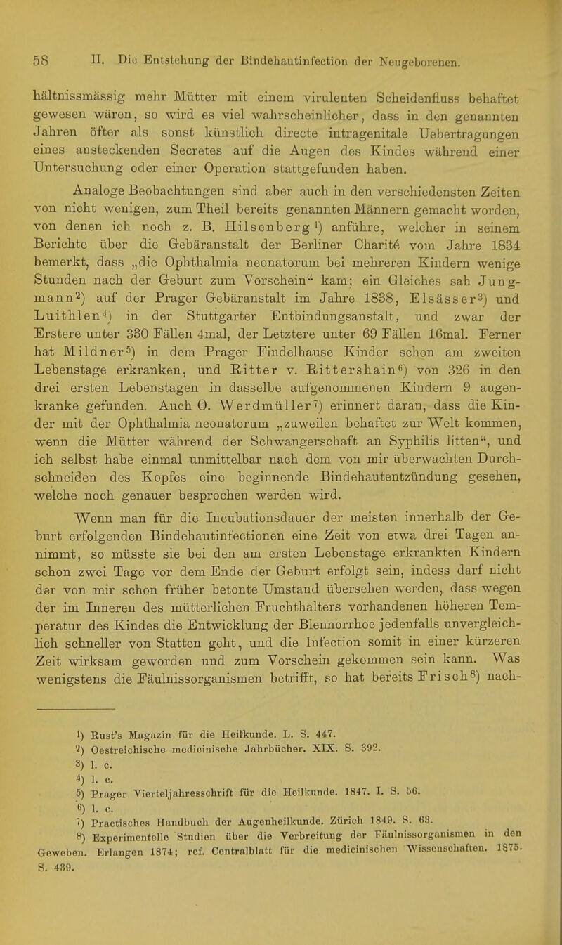 hältnissmässig mehr Mütter mit einem virulenten Scbeidenfluss behaftet gewesen wären, so wird es viel wahrscheinlicher, dass in den genannten Jahren öfter als sonst künstlich directe intragenitale Uebertragungen eines ansteckenden Secretes auf die Augen des Kindes während einer Untersuchung oder einer Operation stattgefunden haben. Analoge Beobachtungen sind aber auch in den verschiedensten Zeiten von nicht wenigen, zum Theil bereits genannten Männern gemacht worden, von denen ich noch z. B. Hilsenberg') anführe, welcher in seinem Berichte über die Grebäranstalt der Berliner Charit6 vom Jahre 1834 bemerkt, dass „die Ophthalmia neonatorum bei mehreren Kindern wenige Stunden nach der Greburt zum Vorschein^' kam; ein Gleiches sah Jung- mann 2) auf der Prager Gebäranstalt im Jahre 1838, Elsässer^) und Luithlen^i) in der Stuttgarter Entbindungsanstalt, und zwar der Erstere unter 330 Fällen 4mal, der Letztere unter 69 Eällen 16mal. Ferner hat Mildner5) in dem Prager Findelhause Kinder schon am zweiten Lebenstage erkranken, und Ritter v. Biittershain'') von 326 in den drei ersten Lebenstagen in dasselbe aufgenommenen Kindern 9 augen- kranke gefunden. Auch 0. Werdmüller^) erinnert daran, dass die Kin- der mit der Ophthalmia neonatorum „zuweilen behaftet zur Welt kommen, wenn die Mütter während der Schwangerschaft an Syphilis litten, und ich selbst habe einmal unmittelbar nach dem von mir überwachten Durch- schneiden des Kopfes eine beginnende Bindehautentzündung gesehen, welche noch genauer besprochen werden wird. Wenn man für die Incubationsdauer der meisten innerhalb der Ge- bixrt erfolgenden Bindehautinfectionen eine Zeit von etwa drei Tagen an- nimmt, so müsste sie bei den am ersten Lebenstage erkrankten Kindern schon zwei Tage vor dem Ende der Geburt erfolgt sein, indess darf nicht der von mir schon früher betonte Umstand übersehen werden, dass wegen der im Lineren des mütterlichen Fruchthalters vorhandenen höheren Tem- peratur des Kindes die Entwicklung der Blennorrhoe jedenfalls unvergleich- lich schneller von Statten geht, und die Infection somit in einer kürzeren Zeit wirksam geworden und zum Vorschein gekommen sein kann. Was wenigstens die Fäulnissorganismen betrifft, so hat bereits Fri sch^) nach- 1) Rust's Magazin für die Heilkunde. L. S. 447. Oestreichische medioinische Jalirbücher. XIX. S. 392. 3) 1. c. 4) 1. c. 5) Prager Vierteljahresschrift für die Heilkunde. 1847. I. S. 66. 6) 1. c. ') Practisches Handbuch der Augenheilkunde. Zürich 1849. S. 63. ^) Experimentelle Studien über die Verbreitung der Fäulnissorganismen in den Geweben. Erlangen 1874; ref. Centraiblatt für die medicinischen Wissenschaften. 1875. S. 439.