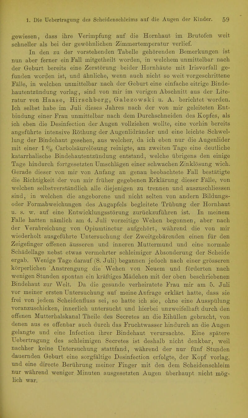 gewiesen, dass ihre Verimpfung auf die Hornhaut iin Brutofen weit schneller als bei der gewöhnlichen Zimmertemperatur verlief. In den zu der vorstehenden Tabelle gehörenden Bemerkungen ist nun aber ferner ein Fall mitgetheilt worden, in welchem unmittelbar nach der Geburt bereits eine Zerstörung beider Hornhäute mit Irisvorfall ge- funden worden ist, und ähnliche, wenn auch nicht so weit vorgeschrittene Fälle, in welchen unmittelbar nach der Greburt eine einfache eitrige Binde- hautentzündung vorlag, sind von mir im vorigen Abschnitt aus der Lite- ratur von Haase, Hirschberg, Galezowski u. A. berichtet worden. Ich selbst habe im Juli dieses Jahres nach der von mir geleiteten Ent- bindung einer Frau unmittelbar nach dem Durchschneiden des Kopfes, als ich eben die Desinfection der Augen vollziehen wollte, eine vorhin bereits angeführte intensive Röthung der Augenlidränder und eine leichte Schwel- lung der Bindehaut gesehen, aus welcher, da ich eben nur die Augenlider mit einer 1 % Carbolsäurelösung reinigte, am zweiten Tage eine deutliche katarrhalische Bindehautentzündung entstand, welche übrigens den einige Tage hindurch fortgesetzten Umschlägen einer schwachen Zinklösung wich. Gerade dieser von mir von Anfang an genau beobachtete Fall bestätigte die Richtigkeit der von mir früher gegebenen Erklärung dieser Fälle, von welchen selbstverständlich alle diejenigen zu trennen und auszuschliessen sind, in welchen die angeborene und nicht selten von andern Bildungs- oder Formabweichungen des Augapfels begleitete Trübung der Hornhaut u. s. w. auf eine Entwicklungsstörung zurückzuführen ist. In meinem Falle hatten nämlich am 4. Juli vorzeitige Wehen begonnen, aber nach der Verabreichung von Opiumtinctur aufgehört, während die von mir wiederholt ausgeführte Untersuchung der Zweitgebärenden einen für den Zeigefinger offenen äusseren und inneren Muttermund und eine normale Schädellage nebst etwas vermehrter schleimiger Absonderung der Scheide ergab. Wenige Tage darauf (8. Juli) begannen jedoch nach einer grösseren körperlichen Anstrengung die Wehen von Neuem und förderten nach wenigen Stunden spontan ein kräftiges Mädchen mit der oben beschriebenen Bindehaut zur Welt. Da die gesunde verheiratete Frau mir am 5. Juli vor meiner ersten Untersuchung auf meine Anfrage erklärt hatte, dass sie frei von jedem Scheidenfluss sei, so hatte ich sie, ohne eine Ausspülung voranzuschicken, innerlich untersucht und hierbei unzweifelhaft durch den offenen Mutterhalskanal Theile des Secretes an die Eihüllen gebracht, von denen aus es offenbar auch durch das Fruchtwasser hindurch an die Augen gelangte und eine Infection ihrer Bindehaut verursachte. Eine spätere Uebertragung des schleimigen Secretes ist deshalb nicht denkbar, weil nachher keine Untersuchung stattfand, während der nur fünf Stunden dauernden Geburt eine sorgfältige Desinfection erfolgte, der Kopf vorlag, und eine directe Berührung meiner Finger mit den dem Scheidenschleim nur während weniger Minuten ausgesetzten Augen überhaupt nicht mög- lich war.