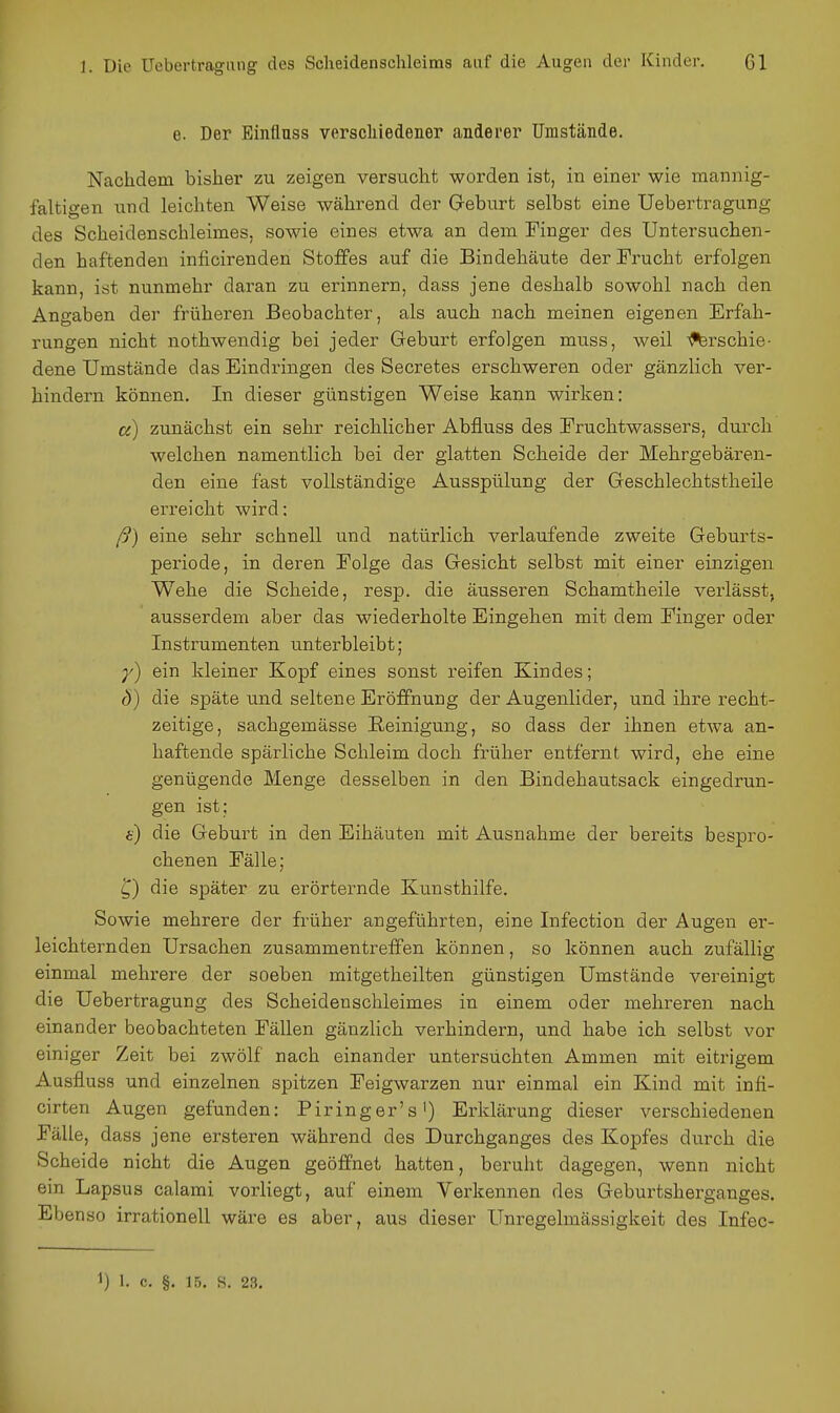 e. Der Einfluss verschiedener anderer Umstände. Nachdem bisher zu zeigen versucht worden ist, in einer wie mannig- faltigen und leichten Weise während der G-eburt selbst eine Uebertragung des Scheidenschleimes, sowie eines etwa an dem Tinger des Untersuchen- den haftenden inficirenden Stoffes auf die Bindehäute der Frucht erfolgen kann, ist nunmehr daran zu erinnern, dass jene deshalb sowohl nach den Ano-aben der früheren Beobachter, als auch nach meinen eigenen Erfah- rungen nicht nothwendig bei jeder Geburt erfolgen muss, weil -^rschie- dene Umstände das Eindringen des Secretes erschweren oder gänzlich ver- hindern können. In dieser günstigen Weise kann wirken: ci) zunächst ein sehr reichlicher Abfluss des Eruchtwassers, durch welchen namentlich bei der glatten Scheide der Mehrgebären- den eine fast vollständige Ausspülung der Geschlechtstheile erreicht wird; ß) eine sehr schnell und natürlich verlaufende zweite Geburts- periode, in deren Eolge das Gesicht selbst mit einer einzigen Wehe die Scheide, resp. die äusseren Schamtheile verlässt, ausserdem aber das wiederholte Eingehen mit dem Einger oder Instrumenten unterbleibt; ein kleiner Kopf eines sonst reifen Kindes; ö) die späte und seltene Eröffnung der Augenlider, und ihre recht- zeitige, sachgemässe Reinigung, so dass der ihnen etwa an- haftende spärliche Schleim doch früher entfernt wird, ehe eine genügende Menge desselben in den Bindehautsack eingedrun- gen ist; i) die Geburt in den Eihäuten mit Ausnahme der bereits bespro- chenen Fälle; ^) die später zu erörternde Kunsthilfe. Sowie mehrere der früher angeführten, eine Infection der Augen er- leichternden Ursachen zusammentreffen können, so können auch zufällig einmal mehrere der soeben mitgetheilten günstigen Umstände vereinigt die Uebertragung des Scheidenschleimes in einem oder mehreren nach einander beobachteten Fällen gänzlich verhindern, und habe ich selbst vor einiger Zeit bei zwölf nach einander untersuchten Ammen mit eitrigem Ausfluss und einzelnen spitzen Feigwarzen nur einmal ein Kind mit infi- cirten Augen gefunden: Piringer's') Erklärung dieser verschiedenen Fälle, dass jene ersteren während des Durchganges des Kopfes durch die Scheide nicht die Augen geöffnet hatten, beruht dagegen, wenn nicht ein Lapsus calami vorliegt, auf einem Verkennen des Geburtsherganges. Ebenso irrationell wäre es aber, aus dieser Unregelmässigkeit des Infec- 1) 1. c. §. 15, s. 23.