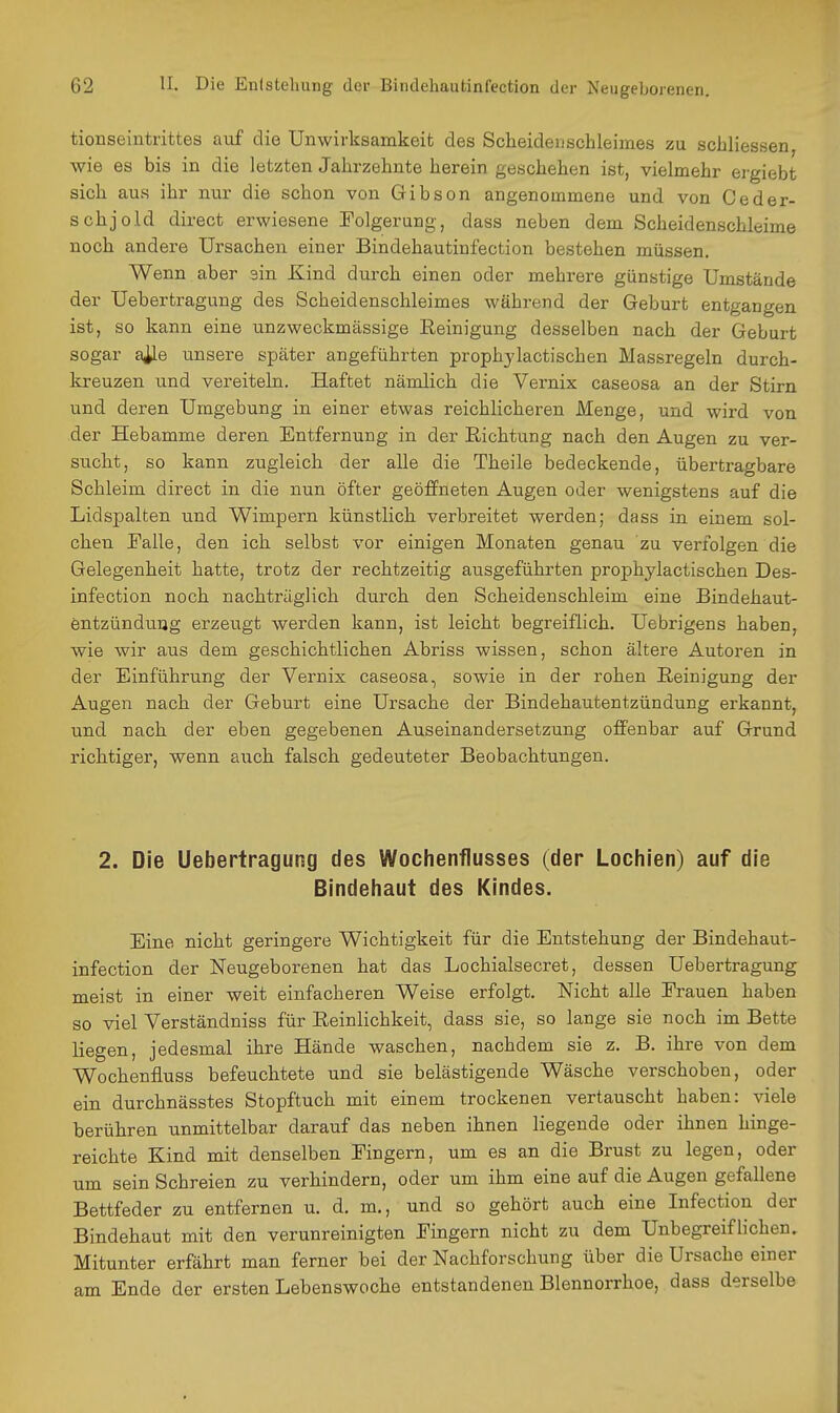 tionseintrittes auf die Unwirksamkeit des Scheiden Schleimes zu schliessen, wie es bis in die letzten Jahrzehnte herein geschehen ist, vielmehr ergiebt sich aus ihr nur die schon von Gibson angenommene und von Ceder- schjold direct erwiesene Folgerung, dass neben dem Scheidenschleime noch andere Ursachen einer Bindehautinfection bestehen müssen. Wenn aber sin Kind durch einen oder mehrere günstige Umstände der Uebertragung des Scheidenschleimes während der Geburt entgangen ist, so kann eine unzweckmässige Eeinigung desselben nach der Geburt sogar a^le unsere später angeführten prophjlactischen Massregeln durch- kreuzen und vereiteln. Haftet nämlich die Vernix caseosa an der Stirn und deren Umgebung in einer etwas reichlicheren Menge, und wird von der Hebamme deren Entfernung in der Richtung nach den Augen zu ver- sucht, so kann zugleich der alle die Theile bedeckende, übertragbare Schleim direct in die nun öfter geöffneten Augen oder wenigstens auf die Lidspalten und Wimpern künstlich verbreitet werden; dass in einem sol- chen Falle, den ich selbst vor einigen Monaten genau zu verfolgen die Gelegenheit hatte, trotz der rechtzeitig ausgeführten prophjlactischen Des- infection noch nachträglich durch den Scheidenschleim eine Bindehaut- entzündung erzeugt werden kann, ist leicht begreiflich. Uebrigens haben, wie wir aus dem geschichtlichen Abriss wissen, schon ältere Autoren in der Einführung der Vernix caseosa, sowie in der rohen Reinigung der Augen nach der Geburt eine Ursache der Bindehautentzündung erkannt, und nach der eben gegebenen Auseinandersetzung offenbar auf Grund richtiger, wenn aiich falsch gedeuteter Beobachtungen. 2. Die Uebertragung des Wochenflusses (der Lochien) auf die Bindehaut des Kindes. Eine nicht geringere Wichtigkeit für die Entstehung der Bindehaut- infection der Neugeborenen hat das Lochialsecret, dessen Uebertragung meist in einer weit einfacheren Weise erfolgt. Nicht alle Frauen haben so viel Verständniss für Reinlichkeit, dass sie, so lange sie noch im Bette liegen, jedesmal ihre Hände waschen, nachdem sie z. B. ihre von dem Wochenfluss befeuchtete und sie belästigende Wäsche verschoben, oder ein durchnässtes Stopftuch mit einem trockenen vertauscht haben: viele berühren unmittelbar darauf das neben ihnen liegende oder ihnen hinge- reichte Kind mit denselben Fingern, um es an die Brust zu legen, oder um sein Schreien zu verhindern, oder um ihm eine auf die Augen gefallene Bettfeder zu entfernen u. d, m., und so gehört auch eine Infection der Bindehaut mit den verunreinigten Fingern nicht zu dem Unbegreiflichen. Mitunter erfährt man ferner bei der Nachforschung über die Ursache einer am Ende der ersten Lebenswoche entstandenen Blennorrhoe, dass derselbe