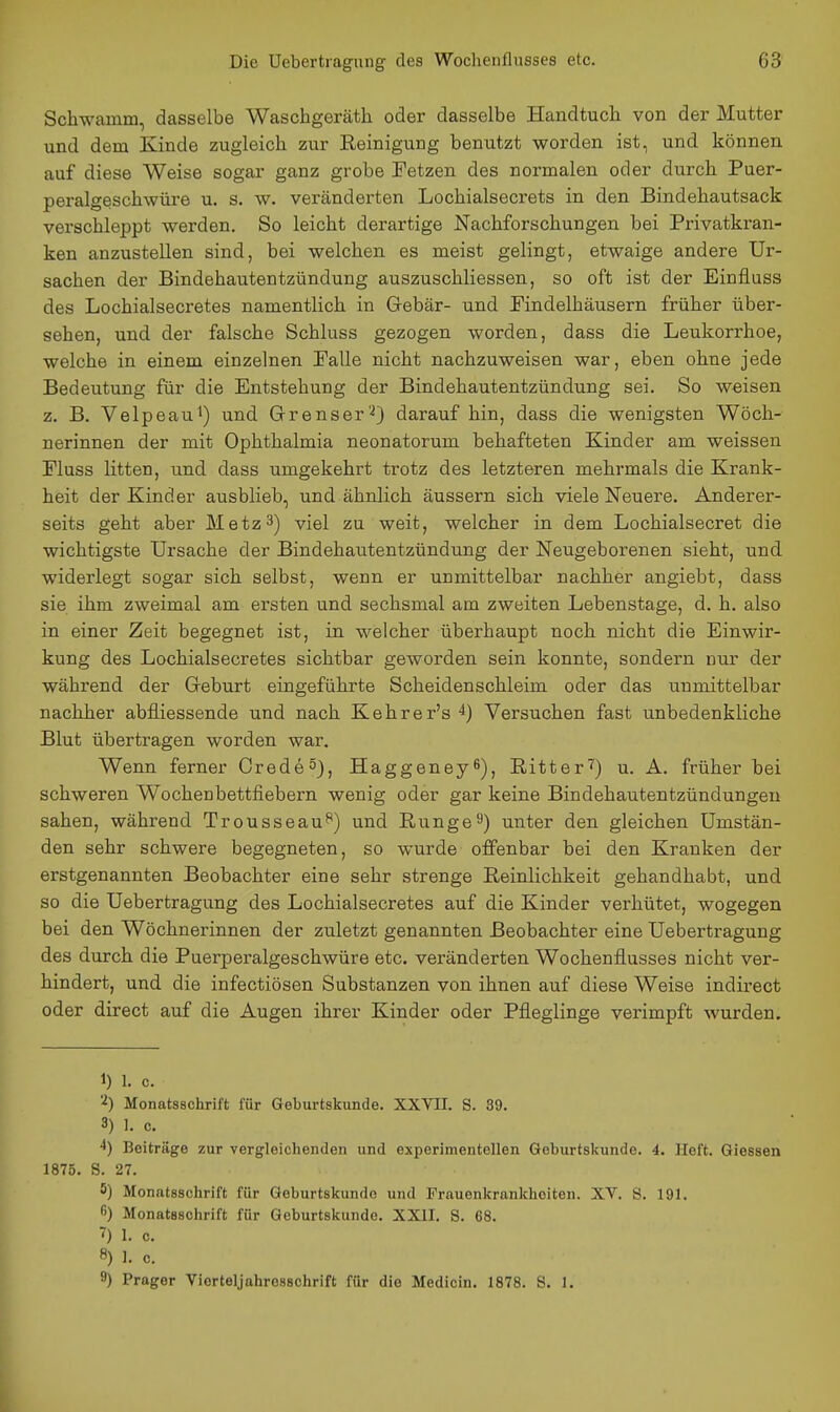 Schwamm, dasselbe Waschgerätli oder dasselbe Handtuch von der Mutter und dem Kinde zugleich zur Eeinigung benutzt worden ist, und können auf diese Weise sogar ganz grobe Tetzen des normalen oder durch Puer- peralgeschwüre u. s. w. veränderten Lochialsecrets in den Bindehautsack verschleppt werden. So leicht derartige Nachforschungen bei Privatkran- ken anzustellen sind, bei welchen es meist gelingt, etwaige andere Ur- sachen der Bindehautentzündung auszuschliessen, so oft ist der Einfluss des Lochialsecretes namentlich in Gebär- und Pindelhäusern früher über- sehen, und der falsche Schluss gezogen worden, dass die Leukorrhoe, welche in einem einzelnen Palle nicht nachzuweisen war, eben ohne jede Bedeutung für die Entstehung der Bindehautentzündung sei. So weisen z. B. Velpeaul) und Grenser'^) darauf hin, dass die wenigsten Wöch- nerinnen der mit Ophthalmia neonatorum behafteten Kinder am weissen Pluss litten, und dass umgekehrt trotz des letzteren mehrmals die Krank- heit der Kinder ausblieb, und ähnlich äussern sich viele Neuere. Anderer- seits geht aber Metz3) viel zu weit, welcher in dem Lochialsecret die wichtigste Ursache der Bindehautentzündung der Neugeborenen sieht, und widerlegt sogar sich selbst, wenn er unmittelbar nachher angiebt, dass sie ihm zweimal am ersten und sechsmal am zweiten Lebenstage, d. h. also in einer Zeit begegnet ist, in welcher überhaupt noch nicht die Einwir- kung des Lochialsecretes sichtbar geworden sein konnte, sondern nur der während der Geburt eingeführte Scheidenschleim oder das unmittelbar nachher abfliessende und nach Kehrer's 4) Versuchen fast unbedenkliche Blut übertragen worden war. Wenn ferner Crede^), Haggeney^), Ritter'') u. A. früher bei schweren Wocheubettfiebern wenig oder gar keine Bindehautentzündungen sahen, während Trousseau^) und Rungei^) unter den gleichen Umstän- den sehr schwere begegneten, so wurde offenbar bei den Kranken der erstgenannten Beobachter eine sehr strenge Reinlichkeit gehandhabt, und so die Uebertragung des Lochialsecretes auf die Kinder verhütet, wogegen bei den Wöchnerinnen der zuletzt genannten Beobachter eine Uebertragung des durch die Puerperalgeschwüre etc. veränderten Wochenflusses nicht ver- hindert, und die infectiösen Substanzen von ihnen auf diese Weise indirect oder direct auf die Augen ihrer Kinder oder Pfleglinge verimpft wurden. 1) 1. c. Monatsschrift für Geburtskunde. XXVII. S. 39. 3) I. c, ^) Beiträge zur vergleichenden und experimentellen Goburtskunde. 4, lieft. Giessen 1875. S. 27. 5) Monatsschrift für Geburtskunde und Frauenkrankheiten. XV. S. 191. 6) Monatsschrift für Geburtskundo. XXII. S. 68. 7) 1. c. 8) 1. c. 9) Prager Viorteljahrosschrift für die Medicin. 1878. S. 1.