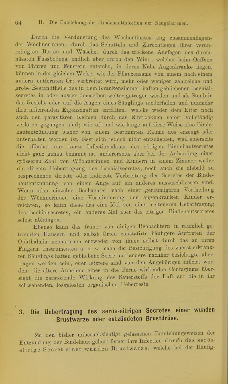 Durch die Verdunstung des Wochenflusses eng zusammenliegen- der Wöchnerinnen, durch das Schüttehi und Zurechtlegen ihrer verun- i'einigten Betten und Wäsche, durch das trockene Ausfegen des durch- nässten Fussbodens, endlich aber durch den Wind, welcher beim Oeffnen von Thüren und Fenstern entsteht, in deren Nähe Augenkranke liegen, können in der gleichen Weise, wie der Pflanzensame von einem nach einem andern entfernten Ort verbreitet wird, mehr oder weniger zahlreiche und grobe Bestandtheile des in dem Krankenzimmer haften gebliebenen Lochial- secretes in oder ausser demselben weiter getragen werden und als Staub in das G-esicht oder auf die Augen eines Säuglings niederfallen und nunmehr ihre inficirenden Eigenschaften entfalten, welche weder dem Eiter noch auch den parasitären Keimen durch das Eintrocknen sofort vollständig verloren gegangen sind- wie oft und wie lange auf diese Weise eine Binde- hautentzündung bisher von einem bestimmten Räume aus erzeugt oder unterhalten worden ist, lässt sich jedoch nicht entscheiden, weil einerseits die offenbar nur kurze Infectionsdauer des eitrigen Bindehautsecretes nicht ganz genau bekannt ist, andererseits aber bei der Anhäufung einer grösseren Zahl von Wöchnerinnen und Kindern in einem Zimmer weder die directe üebertragung des Lochialsecretes, noch auch die alsbald zu besprechende directe oder indirecte Verbreitung des Secretes der Binde- hautentzündung von einem Auge auf ein anderes auszuschliessen sind. Wenn also einzelne Beobachter nach einer geräumigeren Vertheilung der Wöchnerinnen eine Verminderung der augenkranken Kinder er- reichten, so kann diese das eine Mal von einer selteneren üebertragung des Lochialseci-etes, ein anderes Mal aber des eitrigen Bindehautsecretes selbst abhängen. Ebenso kann das früher von einigen Beobachtern in räumlich ge- trennten Häusern und selbst Orten constatirte häufigere Auftreten der Ophthalmia neonatorum entweder von ihnen selbst durch das an ihren Fingern, Instrumenten u. s. w. nach der Besichtigung des zuerst erkrank- ten Säuglings haften gebliebene Secret auf andere nachher besichtigte über- tragen worden sein, oder letztere sind von den Angehörigen infich-t wor- den: die ältere Annahme eines in die Ferne wirkenden Oontagiums über- sieht die zerstörende Wirkung des Sauerstoffs der Luft auf die in ihr schwebenden, losgelösten organischen Ueberreste. 3. Die Üebertragung des serös-eitrigen Secretes einer wunden Brustwarze oder entzündeten Brustdrüse. Zu den bisher unberücksichtigt gelassenen Entstehungsweisen der Entzündung der Bindehaut gehört ferner ihre Infection durc'h das serös- eitrige Secret einer wunden Brustwarze, welche bei der Häufig-