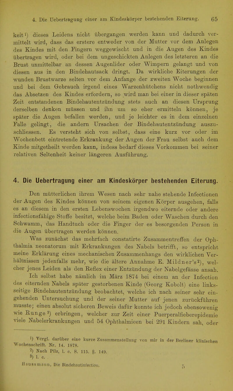 keit') dieses Leidens nicht übergangen werden kann und dadurch ver- mittelt wird, dass das erstere entweder von der Mutter vor dem Anlegen des Kindes mit den Fingern weggewischt und in die Augen des Kindes übertragen wird, oder bei dem ungeschickten Anlegen des letzteren an die Brust unmittelbar an dessen Augenlider oder Wimpern gelangt und von diesen aus in den Bindehautsack dringt. Da wirkliche Eiterungen der wunden Brustwarze selten vor dem Anfange der zweiten Woche beginnen und bei dem Gebrauch irgend eines Warzenhütchens nicht nothwendig das Absetzen des Kindes erfordern, so wird man bei einer in dieser späten Zeit entstandenen Bindehautentzündung stets auch an diesen Ursprung derselben denken müssen und ihn um so eher ermitteln können, je später die Augen befallen werden, und je leichter es in dem einzelnen Falle gelingt, die andern Ursachen der Bindehautentzündung auszu- schliessen. Es versteht sich von selbst, dass eine kurz vor oder im Wochenbett eintretende Erkrankung der Augen der Frau selbst auch dem Kinde mitgetheilt werden kann, indess bedarf dieses Vorkommen bei seiner relativen Seltenheit keiner längeren Ausführung. 4. Die Uebertragung einer am Kindeskörper bestellenden Eiterung. Den mütterlichen ihrem Wesen nach sehr nahe stehende Infectionen der Augen des Kindes können von seinem eigenen Körper ausgehen, falls es an diesem in den ersten Lebenswochen irgendwo eiternde oder andere infectionsfähige Stoffe besitzt, welche beim Baden oder Waschen durch den Schwamm, das Handtuch oder die Finger der es besorgenden Person in die Augen übertragen werden können. Was zunächst das mehrfach constatirte ZusammentreflPen der Oph- thalmia neonatorum mit Erkrankimgen des Nabels betrifft, so entspricht meine Erklärung eines mechanischen Zusammenhangs den wirklichen Ver- hältnissen jedenfalls mehr, wie die ältere Annahme E. Mildner's^), wel- cher jenes Leiden als den Reflex einer Entzündung der Nabelgefässe ansah. Ich selbst habe nämlich im März 18 < 4 bei einem an der Infection des eiternden Nabels später gestorbenen Kinde (Greorg Kobolt) eine links- seitige Bindehautentzündung beobachtet, welche ich nach seiner sehr ein- gehenden Untersuchung und der seiner Mutter auf jenen zurückführen musste; einen absolut sicheren Beweis dafür konnte ich jedoch ebensowenig wie Runge 3) erbringen, welcher zur Zeit einer Puerperalfieberepidemie viele Nabelerkrankungen und 54 Ophthalmieen bei 291 Kindern sah, oder •) Vcrgl. darüber eine kurze Zusammenstellung von mir in der Berliner klinischen Wochenschrift. Nr. 14. 1878. 2) Nach Pilz, 1. 0. S. 115. §. 149. 3) 1. c. llaussmnnn, Die Bindehautinfectioii. r.