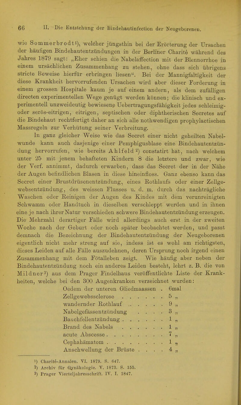 wie Sommerbrodti), welcher jüngsthin bei der Erörterung der Ursachen der häufigen Bindehautentzündungen in der Berliner Charit^ während des Jahres 1879 sagt: „Eher schien die Nabelaffection mit der Blennorrhoe in einem ursächlichen Zusammenhang zu stehen, ohne dass sich übrigens stricte Beweise hierfür erbringen liesen. Bei der Mannigfaltigkeit der diese Krankheit hervorrufenden Ursachen wird aber dieser Forderung in einem grossen Hospitale kaum je auf einem andern, als dem zufälligen directen experimentellen Wege genügt werden können; die khnisch und ex- perimentell unzweideutig bewiesenß Uebertragungsfähigkeit jedes schleimig- oder serös-eitrigen, eitrigen, septischen oder diphtherischen Secretes auf die Bindehaut rechtfertigt daher an sich alle nothwendigen prophylactischen Massregeln zur Verhütung seiner Verbreitung. In ganz gleicher Weise wie das Secret einer nicht geheilten Nabel- wunde kann auch dasjenige einer Pemphigusblase eine Bindehautentzün- dung hervorrufen, wie bereits Ahlfeld'•^) constatirt hat, nach welchem unter 25 mit jenem behafteten Kindern 8 die letztere und zwar, wie der Verf. annimmt, dadurch erwarben, dass das Secret der in der Nähe der Augen befindlichen Blasen in diese hineinfloss. Ganz ebenso kann das Secret einer Brustdrüsenentzündung, eines Eothlaufs oder einer ZeUge- websentzündung, des weissen Flusses u. d. m. durch das nachträgliche Waschen oder Reinigen der Augen des Kindes mit dem verunreinigten Schwamm oder Handtuch in dieselben verschleppt werden und in ihnen eine je nach ihrer Natur verschieden schwere Bindehautentzündung erzeugen. Die Mehrzahl derartiger Fälle wird allerdings auch erst in der zweiten Woche nach der Geburt oder noch später beobachtet werden, und passt demnach die Bezeichnung der Bindehautentzündung der Neugeborenen eigentlich nicht mehr streng auf sie, indess ist es wohl am richtigsten, dieses Leiden auf alle Fälle auszudehnen, deren Ursprung noch irgend einen Zusammenhang mit dem Fötalleben zeigt. Wie häufig aber neben der Bindehautentzündung noch ein anderes Leiden besteht, lehrt z. B. die von Mildner^) aus dem Prager Findelhaus veröffentlichte Liste der Krank- heiten, welche bei den 300 Augenkranken verzeichnet wurden: Oedem der unteren Gliedmaassen . Gmal Zellgewebssclerose 5 „ wandernder Rothlauf 9 „ Nabelgefässentzündung .... 3 „ Bauchfellentzündung 1 „ Brand des Nabels 1 „ acute Abscesse 7 „ Cephahämatom 1 „ Anschwellung der Brüste .... 4 „ 1) Charite-Annalen. VI. 1879. S. 647. 2) Archiv für Gynäkologie. V. 1873. S. 155. 3) Prager Vierteljuliresschril't. IV. I. 1847.