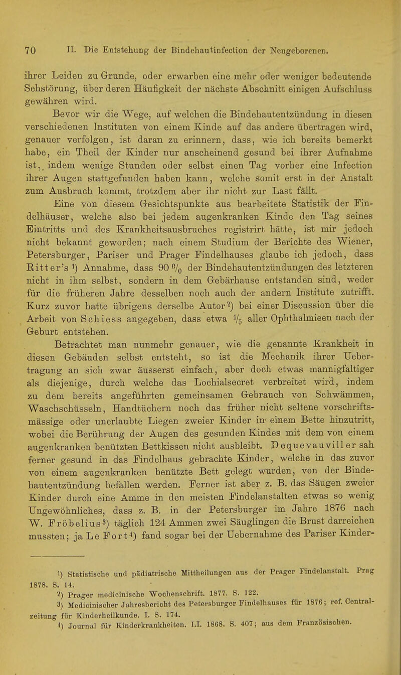 ihrer Leiden zu Grunde, oder erwarben eine mehr oder weniger bedeutende Sebstörung, über deren Häufigkeit der nächste Abschnitt einigen Aufschluss gewähren wird. Bevor wir die Wege, auf welchen die Bindehautentzündung in diesen verschiedenen Instituten von einem Kinde auf das andere übertragen wird, genauer verfolgen, ist daran zu erinnern, dass, wie ich bereits bemerkt habe, ein Theil der Kinder nur anscheinend gesund bei ihrer Aufnahme ist, indem wenige Stunden oder selbst einen Tag vorher eine Infection ihrer Augen stattgefunden haben kann, welche somit erst in der Anstalt zum Ausbruch kommt, trotzdem aber ihr nicht zur Last fällt. Eine von diesem Gresichtspunkte aus bearbeitete Statistik der Fin- delhäuser, welche also bei jedem augenkranken Kinde den Tag seines Eintritts und des Krankheitsausbruches registrirt hätte, ist mir jedoch nicht bekannt geworden; nach einem Studium der Berichte des Wiener, Petersburger, Pariser und Prager Eindelhauses glaube ich jedoch, dass Ritter's') Annahme, dass 90% der Bindehautentzündungen des letzteren nicht in ihm selbst, sondern in dem Gebärhause entstanden sind, weder für die früheren Jahre desselben noch auch der andern Institute zutrifft. Kurz zuvor hatte übrigens derselbe Autor'2) bei einer Discussion über die Arbeit von Schiess angegeben, dass etwa Vg aller Ophthalmieen nach der Geburt entstehen. Betrachtet man nunmehr genauer, wie die genannte Krankheit in diesen Gebäuden selbst entsteht, so ist die Mechanik ihrer Ueber- tragung an sich zwar äusserst einfach, aber doch etwas mannigfaltiger als diejenige, durch welche das Lochialsecret verbreitet wird, indem zu dem bereits angeführten gemeinsamen Gebrauch von Schwämmen, Waschschüsseln, Handtüchern noch das früher nicht seltene vorschrifts- mässige oder unerlaubte Liegen zweier Kinder in' einem Bette hinzutritt, wobei die Berührung der Augen des gesunden Kindes mit dem von einem augenkranken benützten Bettkissen nicht ausbleibt. Dequevauvillersah ferner gesund in das Findelhaus gebrachte Kinder, welche in das zuvor von einem augenkranken benützte Bett gelegt wurden, von der Binde- hautentzündung befallen werden. Ferner ist aber z. B. das Säugen zweier Kinder durch eine Amme in den meisten Findelanstalten etwas so wenig Ungewöhnliches, dass z. B. in der Petersburger im Jahre 1876 nach W. FröbeliusS) täglich 124 Ammen zwei Säuglingen die Brust darreichen mussten; ja Le Fort4) fand sogar bei der Uebernahme des Pariser Kinder- 1) statistische und pädiatrische Mittheilungen aus der Prager Findelanstalt, Prag 1878. S. 14. 'i) Prager medicinische ■Wochenschrift. 1877. S. 122. 3) Medicinischer Jahresbericht des Petersburger Findelhauses für 1876; ref. Central- zeitung für Kinderheilkunde. I. S. 174. 4) Journal für Kinderkranldieiten. LI. 1868. S. 407; aus dem Französischen.