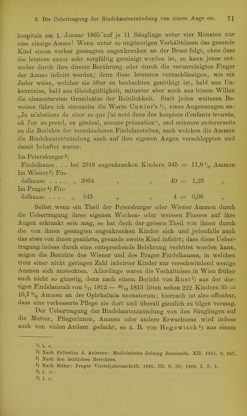 hospitals am 1. Januar 1865'auf je 11 Säuglinge unter vier Monaten nur eine einzige Amme! Wenn unter so ungünstigen Verhältnissen das gesunde Kind einem vorher gesäugten augenkranken an der Brust folgt, ohne dass die letztere zuvor sehr sorgfältig gereinigt worden ist, so kann jenes ent- weder durch ihre directe Berührung oder durch die verunreinigten Tinger der Amme inficirt werden; denn diese letzteren vernachlässigen, wie ein Jeder weiss, welcher sie öfter zu beobachten genöthigt ist, bald aus Un- kenntniss, bald aus Gleichgültigkeit, mitunter aber auch aus bösem Willen die elementarsten Grundsätze der Reinlichkeit. Statt jeden weiteren Be- weises führe ich einerseits die Worte Ounier's i), eines Augenzeugen an: „Je m'abstiens de citer ce quo j'ai note dans des hospices d'enfants trouves, oü l'on ne prend, en generai, aucune precaution, und erinnere andererseits an die Berichte der verschiedenen Findelanstalten, nach welchen die Ammen die Bindehautentzündung auch auf ihre eigenen Augen verschleppten und damit behaftet waren: Im Petersburger Kndelhause. . . bei 2918 augenkranken Kindern 345 = 11,8% Ammen Im Wiener 3) Tin- delhause .... „ 3964 „ „ 49 = 1,23 „ Im Prager 4) Pin- . delhause .... „ 543 „ „ 4 = 0,36 „ Selbst wenn ein Theil der Petersburger oder Wiener Ammen durch die Uebertragung ihres eigenen Wochen- oder weissen Plusses auf ihre Augen erkrankt sein mag, so hat doch der grösste Theil von ihnen durch die von ihnen gesäugten augenkranken Kinder sich und jedenfalls auch das etwa von ihnen genährte, gesunde zweite Kind inficirt; dass diese Ueber- tragung indess durch eine entsprechende Belehrung verhütet werden kann, zeigen die Berichte des Wiener und des Prager Pindelhauses, in welchen trotz einer nicht geringen Zahl inficirter Kinder nur verschwindend wenige Ammen sich ansteckten. Allerdings waren die Verhältnisse in Wien früher auch nicht so günstig, denn nach einem Bericht von ßust5) aus der dor- tigen Pindelanstalt von Vu 1812 — 30/,^ 1813 litten neben 222 Kindern 35 = 15,7% Ammen an der Ophthalmia neonatorum; hiernach ist also offenbar, dass eine verbesserte Pflege sie dort und überall gänzlich zu tilgen vermag. Der Uebertragung der Bindehautentzündung von den Säuglingen auf die Mutter, Pflegerinnen, Ammen oder andere Erwachsene wird indess auch von vielen Andern . gedacht, so z. B. von Hegewisch ^) aus einem 1) 1. c. Nach Fröbelius d. Aelteren: Medicinisohe Zeitung Kusslnnds. XII. 1855. ß. 257. 3) Nach den ärztlichen Berichten. 4) Nach Rittor: Prager Vierteljahresschrift. 1866. III. S. 33; 1868. I. S. 1. 5) 1. c.