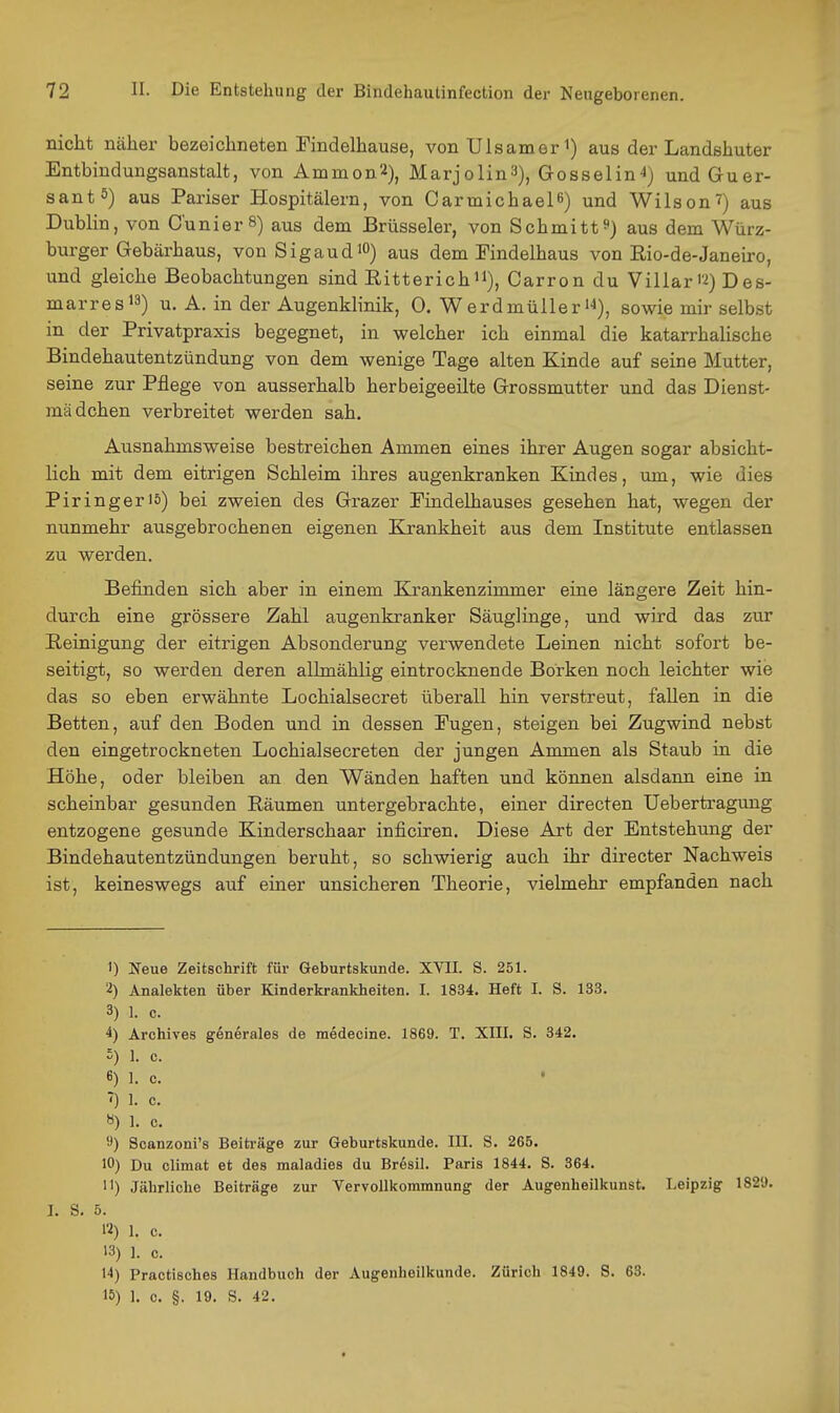 nicht näher bezeichneten Findelhause, von XJlsamer i) aus der Landshuter Entbindungsanstalt, von Amnion^), Marjolin3), Grosselin^) undGuer- santö) aus Pariser Hospitälern, von Carmichaelß) und Wilson^) aus Dublin, von C'unierS) aus dem Brüsseler, von Schmittaus dem Würz- burger Gebärhaus, vonSigaudiO) aus dem Findelhaus von Rio-de-Janeiro, und gleiche Beobachtungen sind Ritterichii), Carron du Villar'2) Des- marresi3) u. A. in der Augenklinik, 0. Werdmülleri'i), sowie mir selbst in der Privatpraxis begegnet, in welcher ich einmal die katarrhalische Bindehautentzündung von dem wenige Tage alten Kinde auf seine Mutter, seine zur Pflege von ausserhalb herbeigeeilte Grossmutter und das Dienst- mädchen verbreitet werden sah. Ausnahmsweise bestreichen Ammen eines ihrer Augen sogar absicht- lich mit dem eitrigen Schleim ihres augenkranken Kindes, um, wie dies Piringeris) bei zweien des Grazer Fiudelhauses gesehen hat, wegen der nunmehr ausgebrochenen eigenen Krankheit aus dem Institute entlassen zu werden. Befinden sich aber in einem Krankenzimmer eine längere Zeit hin- durch eine grössere Zahl augenkranker Säuglinge, und wird das zur Reinigung der eitrigen Absonderung verwendete Leinen nicht sofort be- seitigt, so werden deren allmählig eintrocknende Borken noch leichter wie das so eben erwähnte Lochialsecret überall hin verstreut, fallen in die Betten, auf den Boden und in dessen Eugen, steigen bei Zugwind nebst den eingetrockneten Lochialsecreten der jungen Ammen als Staub in die Höhe, oder bleiben an den Wänden haften und können alsdann eine in scheinbar gesunden Räumen untergebrachte, einer directen Uebertragimg entzogene gesunde Kinderschaar inficiren. Diese Art der Entstehung der Bindehautentzündungen beruht, so schwierig auch ihr directer Nachweis ist, keineswegs auf einer unsicheren Theorie, vielmehr empfanden nach 1) Neue Zeitschrift für Geburtskunde. XVII. S. 251. ■■2) Analekten über Kinderkrankheiten. I. 1834. Heft I. S. 133. 3) 1. c. 4) Archives generales de medecine. 1869. T. XIII. S. 342. 5) 1. e. 6) 1. c. ' *) ]. c. «) 1. c. 'J) Soanzoni's Beiträge zur Geburtskunde. III. S. 265. 10) Du climat et des maladies du Bresil. Paris 1844. S. 364. •1) Jährliche Beiträge zur Vervollkommnung der Augenheilkunst. Leipzig 1829. I. S. ö. 12) 1. c. 13) 1. c. 11) Practisches Handbuch der Augenheilkunde. Zürich 1849. S. 63. 15) 1. c. §. 19. S. 42.