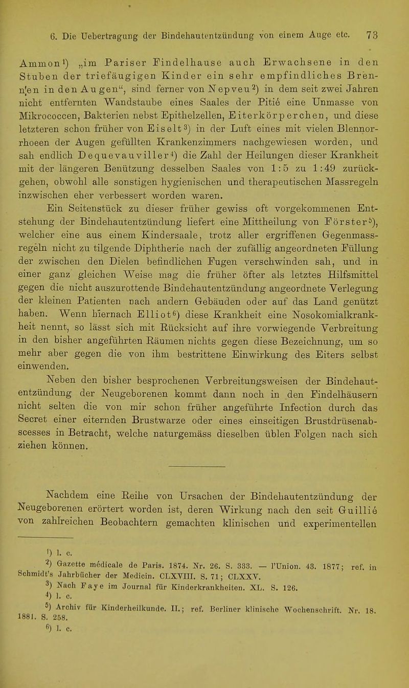 Aminon') „im Pariser Findelhause auch Erwachsene in den Stuben der triefäugigen Kinder ein sehr empfindliches Bren- nten in den Au gen, sind ferner von Nepveu^) in dem seit zwei Jahren nicht entfernten Wandstaube eines Saales der Piti6 eine Unmasse von Mikrococcen, Bakterien nebst Epithelzellen, Eiterkörperchen, und diese letzteren schon früher von Eiselt 3) in der Luft eines mit vielen Blennor- rhoeen der Augen gefüllten Krankenziramers nachgewiesen worden, und sah endlich Dequevauviller-') die Zahl der Heilungen dieser Krankheit mit der längeren Benützung desselben Saales von 1:5 zu 1:49 zurück- gehen, obwohl alle sonstigen hygienischen und therapeutischen Massregeln inzwischen eher verbessert worden waren. Ein Seitenstück zu dieser früher gewiss oft vorgekommenen Ent- stehung der Bindehautentzündung liefert eine Mittheilung von Förster°), welcher eine aus einem Kindersaale, trotz aller ergriffenen Gegenmass- regeln nicht zu tilgende Diphtherie nach der zufällig angeordneten EüUung der zwischen den Dielen befindlichen Fugen verschwinden sah, und in einer ganz gleichen Weise mag die früher öfter als letztes Hilfsmittel gegen die nicht auszurottende Bindehautentzündung angeordnete Verlegung der kleinen Patienten nach andern Gebäuden oder auf das Land genützt haben. Wenn hiernach Elliotß) diese Krankheit eine Nosokomialkrank- heit nennt, so lässt sich mit Rücksicht auf ihre vorwiegende Verbreitung in den bisher angeführten Räumen nichts gegen diese Bezeichnung, um so mehr aber gegen die von ihm bestrittene Einwirkung des Eiters selbst einwenden. Neben den bisher besprochenen Verbreitungsweisen der Bindehaut- entzündung der Neugeborenen kommt dann noch in den Findelhäusern nicht selten die von mir schon früher angeführte Lifection durch das Secret einer eiternden Brustwarze oder eines einseitigen Brustdrüsenab- scesses in Betracht, welche naturgemäss dieselben üblen Folgen nach sich ziehen können. Nachdem eine Reihe von Ursachen der Bindehautentzündung der Neugeborenen erörtert worden ist, deren Wirkung nach den seit Guillie von zahlreichen Beobachtern gemachten klinischen und experimentellen I) 1. c. '■^) Gazette m6dicale de Paris. 1874. Nr. 26. S. 333. — l'Union. 43. 1877; ref. in Schmidt's Jahrbücher der Medicin. CLXVIII. S. 71; CLXXV. 3) Nach Faye im Journal für Kinderkrankheiten. XL. S. 126. •1) 1. c. 5) Archiv für Kinderheilkunde. II.; ref. Berliner klinische Wochenschrift. Nr 18 1881. S. 258.