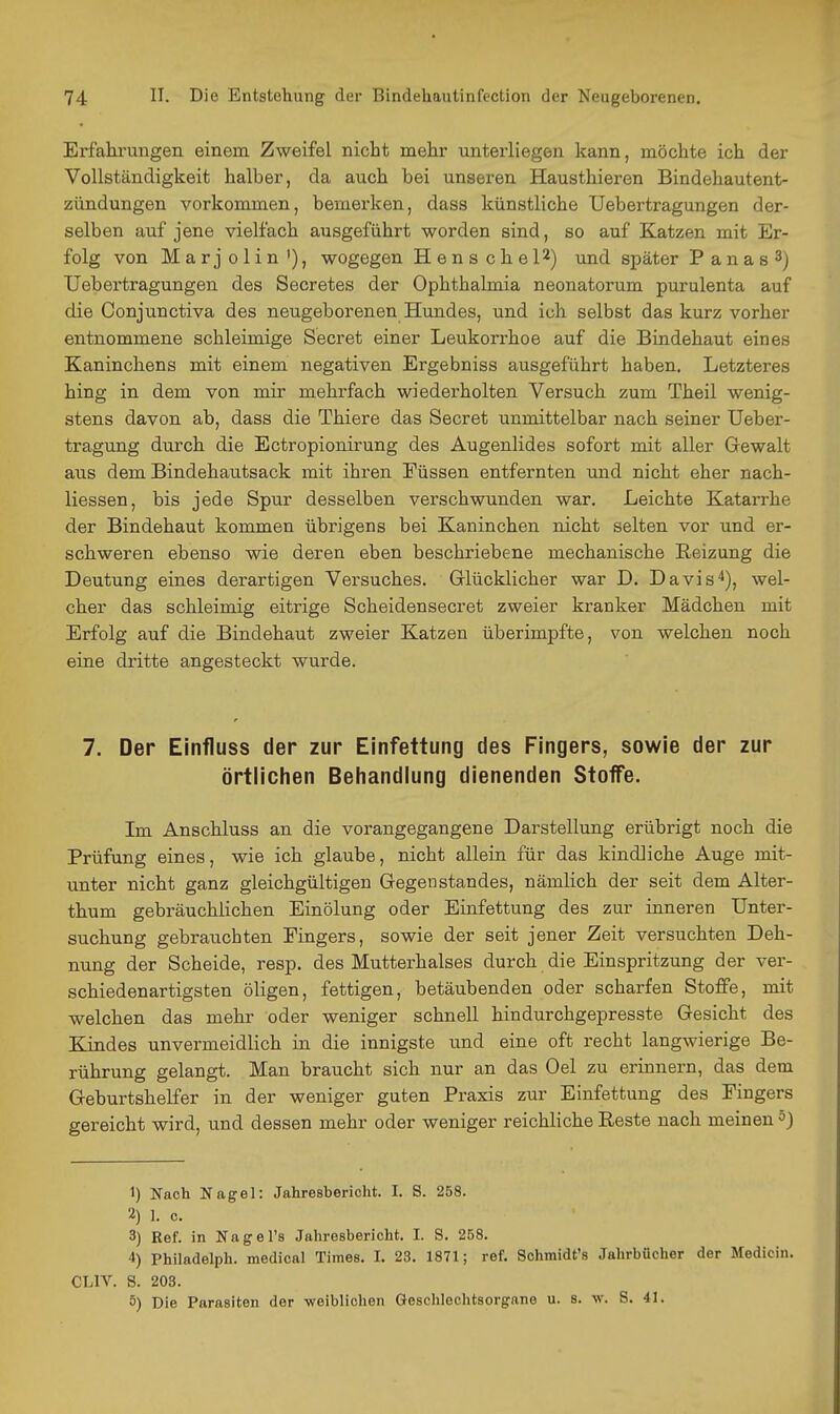 Erfahrungen einem. Zweifel nicht mehr unterliegen kann, möchte ich der Vollständigkeit halber, da auch bei unseren Hausthieren Bindehautent- zündungen vorkommen, bemerken, dass künstliche Uebertragungen der- selben auf jene vielfach ausgeführt worden sind, so auf Katzen mit Er- folg von Marjolin'), wogegen HenscheP) und später Panas^) Uebertragungen des Secretes der Ophthalmia neonatorum purulenta auf die Conjunctiva des neugeborenen Hundes, und ich selbst das kurz vorher entnommene schleimige Secret einer Leukorrhoe auf die Bindehaut eines Kaninchens mit einem negativen Ergebniss ausgeführt haben. Letzteres hing in dem von mir mehrfach wiederholten Versuch zum Theil wenig- stens davon ab, dass die Thiere das Secret unmittelbar nach seiner Ueber- tragung durch die Ectropionirung des Augenlides sofort mit aller Gewalt aus dem Bindehautsack mit ihren Füssen entfernten und nicht eher nach- liessen, bis jede Spur desselben verschwunden war. Leichte Katarrhe der Bindehaut kommen übrigens bei Kaninchen nicht selten vor und er- schweren ebenso wie deren eben beschriebene mechanische Reizung die Deutung eines derartigen Versuches. Glücklicher war D. Davis'*), wel- cher das schleimig eitrige Scheidensecret zweier kranker Mädchen mit Erfolg auf die Bindehaut zweier Katzen überimpfte, von welchen noch eine dritte angesteckt wurde. 7. Der Einfluss der zur Einfettung des Fingers, sowie der zur örtlichen Behandlung dienenden Stoffe. Im Anschluss an die vorangegangene Darstellung erübrigt noch die Prüfung eines, wie ich glaube, nicht allein für das kindliche Auge mit- unter nicht ganz gleichgültigen Gegenstandes, nämlich der seit dem Alter- thum gebräuchlichen Einölung oder Einfettung des zur inneren Unter- suchung gebrauchten Fingers, sowie der seit jener Zeit versuchten Deh- nung der Scheide, resp. des Mutterhalses durch die Einspritzung der ver- schiedenartigsten öligen, fettigen, betäubenden oder scharfen Stoffe, mit welchen das mehr oder weniger schnell hindurchgepresste Gesicht des Kindes unvermeidlich in die innigste und eine oft recht langwierige Be- rührung gelangt. Man braucht sich nur an das Oel zu erinnern, das dem Geburtshelfer in der weniger guten Praxis zur Einfettung des Fingers gereicht wird, und dessen mehr oder weniger reichliche Reste nach meinen 5) 1) Nach Nagel: Jahresbericht. I. S. 258. 2) 1. c. 3) Ref. in Nage Ts Jahresbericht. I. S. 258. 4) Philadelph. medical Times. I. 23. 1871; ref. Schmidt's Jahrbücher der Medicin. CLIV. S. 203. 5) Die Parasiten der weiblichen Geschlechtsorgane u. s. w. S. 41.