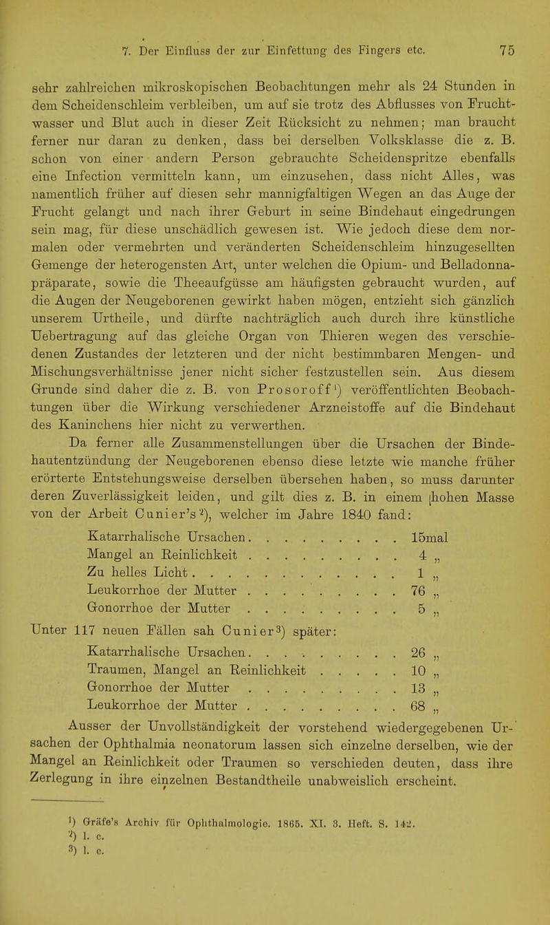 sehr zahlreichen mikroskopischen Beobachtungen mehr als 24 Stunden in dem Scheidenschleim verbleiben, um auf sie trotz des Abflusses von Frucht- wasser und Blut auch in dieser Zeit Rücksicht zu nehmen; man braucht ferner nur daran zu denken, dass bei derselben Volksklasse die z. B. schon von einer andern Person gebrauchte Scheidenspritze ebenfalls eine Infection vermitteln kann, um einzusehen, dass nicht Alles, was namentlich früher auf diesen sehr mannigfaltigen Wegen an das Auge der Frucht gelangt und nach ihrer Geburt in seine Bindehaut eingedrungen sein mag, für diese unschädlich gewesen ist. Wie jedoch diese dem nor- malen oder vermehrten und veränderten Scheidenschleim hinzugesellten Gemenge der heterogensten Art, unter welchen die Opium- und Belladonna- präparate, sowie die Theeaufgüsse am häufigsten gebraucht wurden, auf die Augen der ISTeugeborenen gewirkt haben mögen, entzieht sich gänzlich unserem Urtheile, und dürfte nachträglich auch durch ihre künstliche Uebertragung auf das gleiche Organ von Thieren wegen des verschie- denen Zustandes der letzteren und der nicht bestimmbaren Mengen- und Mischungsverhältnisse jener nicht sicher festzustellen sein. Aus diesem Grunde sind daher die z. B. von Prosoroff') veröffentlichten Beobach- tungen über die Wirkung verschiedener Arzneistoffe auf die Bindehaut des Kaninchens hier nicht zu verwerthen. Da ferner alle Zusammenstellungen über die Ursachen der Binde- hautentzündung der Neugeborenen ebenso diese letzte wie manche früher erörterte Entstehungsweise derselben übersehen haben, so muss darunter deren Zuverlässigkeit leiden, und gilt dies z. B. in einem [hohen Blasse von der Arbeit Cunier's'^), welcher im Jahre 1840 fand: Katarrhalische Ursachen 15mal Mangel an Reinlichkeit 4 „ Zu helles Licht 1 „ Leukorrhoe der Mutter 76 „ Gonorrhoe der Mutter 5 „ Unter 117 neuen Fällen sah Ounier^) später: Katarrhalische Ursachen 26 „ Traumen, Mangel an Reinlichkeit 10 „ Gonorrhoe der Mutter 13 „ Leukorrhoe der Mutter 68 „ Ausser der Unvollständigkeit der vorstehend wiedergegebenen Ur- sachen der Ophthalmia neonatorum lassen sich einzelne derselben, wie der Mangel an Reinlichkeit oder Traumen so verschieden deuten, dass ihre Zerlegung in ihre einzelnen Bestandtheile unabweislich erscheint. 1) Gräfe's Archiv für Oplithalmologie. 1865. XL 3. Heft. S. 14-'. 1. c.
