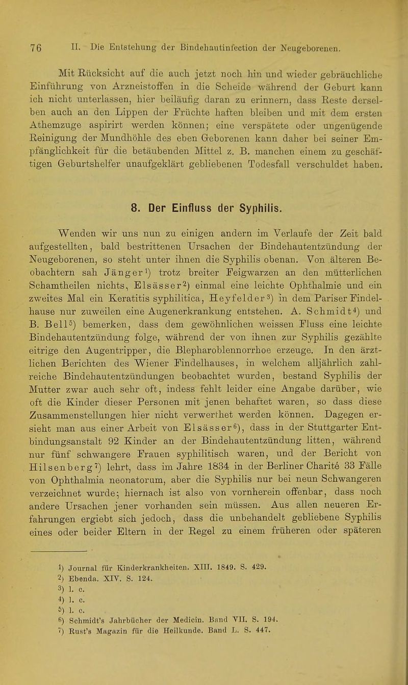Mit Rücksicht auf die auch jetzt noch hin und wieder gebräuchliche Einführung von Arzneistoffen in die Scheide während der Geburt kann ich nicht unterlassen, hier beiläufig daran zu erinnern, dass Reste dersel- ben auch an den Lippen der Früchte haften bleiben und mit dem ersten Athemzuge aspirirt werden können; eine verspätete oder ungenügende Reinigung der Mundhöhle des eben Greborenen kann daher bei seiner Em- pfänglichkeit für die betäubenden Mittel z. B. manchen einem zu geschäf- tigen Geburtshelfer unaufgeklärt gebliebenen Todesfall verschuldet haben. 8. Der Einfluss der Syphilis. Wenden wir uns nun zu einigen andern im Verlaufe der Zeit bald aufgestellten, bald bestrittenen Ursachen der Bindehautentzündung der Neugeborenen, so steht unter ihnen die Syphilis obenan. Von älteren Be- obachtern sah Jänger*) trotz breiter Feigwarzen an den mütterlichen Schamtheilen nichts, Elsässer^) einmal eine leichte Ophthalmie und ein zweites Mal ein Keratitis syphilitica, Heyfelder 3) in dem Pariser Findel- hause nur zuweilen eine Augenerkrankung entstehen. A. Schmidt^) und B. Bell°) bemerken, dass dem gewöhnlichen weissen Fluss eine leichte Bindehautentzündung folge, während der von ihnen zur Syphilis gezählte eitrige den Augentripper, die Blepharoblennorrhoe erzeuge. In den ärzt- lichen Berichten des Wiener Findelhauses, in welchem alljährlich zahl- reiche Bindehautentzündungen beobachtet wurden, bestand Syphilis der Mutter zwar auch sehr oft, indess fehlt leider eine Angabe darüber, wie oft die Kinder dieser Personen mit jenen behaftet waren, so dass diese Zusammenstellungen hier nicht verwerthet werden können. Dagegen er- sieht man aus einer Arbeit von Elsässer^), dass in der Stuttgarter Ent- bindungsanstalt 92 Kinder an der Bindehautentzündung litten, während nur fünf schwangere Frauen syphilitisch waren, und der Bericht von Hilsenberg') lehrt, dass im Jahre 1834 in der Berliner Oharite 33 Fälle von Ophthalmia neonatorum, aber die Syphilis nur bei neun Schwangeren verzeichnet wurde; hiernach ist also von vornherein offenbar, dass noch andere Ursachen jener vorhanden sein müssen. Aus allen neueren Er- fahrungen ergiebt sich jedoch, dass die unbehandelt gebliebene Syphihs eines oder beider Eltern in der Regel zu einem früheren oder späteren 1) Journal für Kinderkrankheiten. XIII. 1849. S. 429. 'i) Ebenda. XIV. S. 124. 3) 1. c. 4) 1. c. 5) 1. c. «) Schmidt's Jahrbücher der Medicin. Bund VII. S. 194. ■<) Rust's Magazin für die Heilkunde. Band L. S. 447.