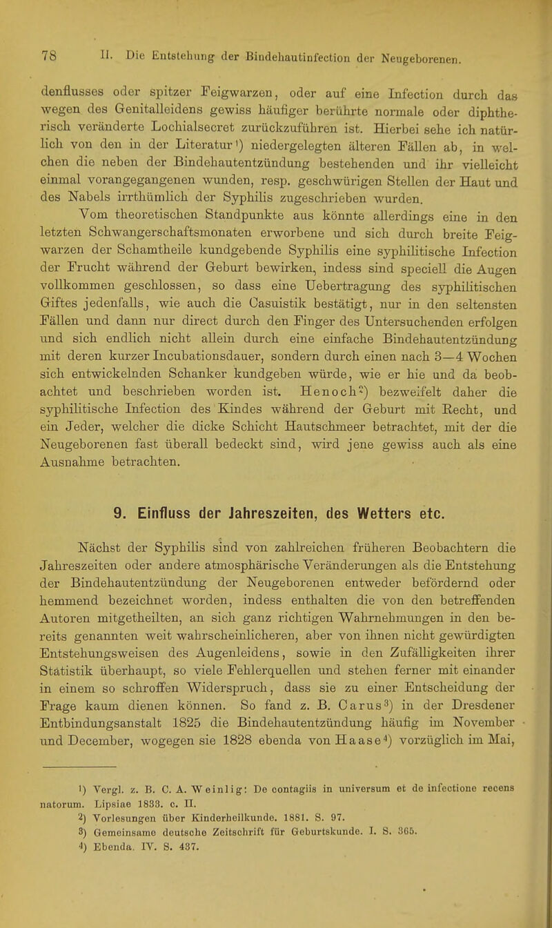 denflusses oder spitzer Feigwarzen, oder auf eine Infection durch das wegen des Genitalleidens gewiss häufiger berührte normale oder diphthe- risch veränderte Lochialsecret zurückzuführen ist. Hierbei sehe ich natür- lich von den in der Literatur') niedergelegten älteren Fällen ab in wel- chen die neben der Bindehautentzündung bestehenden und ihr vielleicht einmal vorangegangenen wimden, resp. geschwürigen Stellen der Haut und des Nabels irrthümlich der Syphilis zugeschrieben wurden. Vom theoretischen Standpunkte aus könnte allerdings eine in den letzten Schwangerschaftsmonaten erworbene und sich durch breite Feig- warzen der Schamtheile kundgebende Syphilis eine syphilitische Infection der Frucht während der Geburt bewirken, indess sind speciell die Augen vollkommen geschlossen, so dass eine Uebertragung des syphilitischen Giftes jedenfalls, wie auch die Casuistik bestätigt, nur in den seltensten Fällen und dann nur direct durch den Finger des Untersuchenden erfolgen iTnd sich endlich nicht allein durch eine einfache Bindehautentzündung mit deren kurzer Incubationsdauer, sondern durch einen nach 3—4. Wochen sich entwickelnden Schanker kundgeben würde, wie er hie und da beob- achtet und beschrieben worden ist. Henoch) bezweifelt daher die syphilitische Infection des Kindes während der Geburt mit Recht, und ein Jeder, welcher die dicke Schicht Hautschmeer betrachtet, mit der die Neugeborenen fast überall bedeckt sind, wird jene gewiss auch als eine Ausnahme betrachten. 9. Einfluss der Jahreszeiten, des Wetters etc. Nächst der Syphilis sind von zahlreichen früheren Beobachtern die Jahreszeiten oder andere atmosphärische Veränderungen als die Entstehung der Bindehautentzündung der Neugeborenen entweder befördernd oder hemmend bezeichnet worden, indess enthalten die von den betreffenden Autoren mitgetheilten, an sich ganz richtigen Wahrnehmungen in den be- reits genannten weit wahrscheinlicheren, aber von ihnen nicht gewürdigten Entstehungsweisen des Augenleidens, sowie in den Zufälligkeiten ihrer Statistik überhaupt, so viele Fehlerquellen und stehen ferner mit einander in einem so schroffen Widerspruch, dass sie zu einer Entscheidung der Frage kaum dienen können. So fand z. B, Carus^) in der Dresdener Entbindungsanstalt 1825 die Bindehautentzündung häufig im November und December, wogegen sie 1828 ebenda vonHaase^) vorzüglich im Mai, 1) Vergl. z. B. C. A. Weinlig: De contagiis in Universum et de infectione recens natorum. Lipsiae 1833. c. II. 2) Vorlesungen über Kinderheilkunde. 1881. S. 97. 3) Gemeinsame deutsche Zeitschrift für Geburtskunde. I. 8. 365. 4) Ebenda. IV. S. 437.