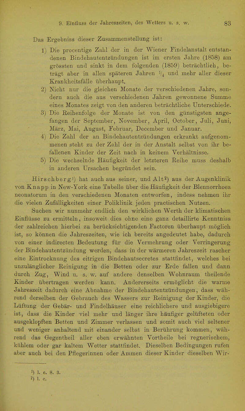 Das Ergebniss dieser Zusammenstellung ist: 1) Die procentige Zahl der in der Wiener Findelanstalt entstan- denen Bindehautentzündungen ist im ersten Jahre (1858) am grössten und sinkt in dem folgenden (1859) beträchtlich, be- trägt aber in allen späteren Jahren V4 u^ud mehr aller dieser Krankheitsfälle überhaupt. 2) Nicht nur die gleichen Monate der verschiedenen Jahre, son- dern auch die aus verschiedenen Jahren gewonnene Summe eines Monates zeigt von den anderen beträchtliche Unterschiede. 3) Die Reihenfolge der Monate ist von den günstigsten ange- fangen der September, November, April, October, Jnli, Juni, März, Mai, August, Tebruar, December und Januar, 4) Die Zahl der an Bindehautentzündungen erkrankt aufgenom- menen steht zu der Zahl der in der Anstalt selbst von ihr be- fallenen Kinder der Zeit nach in keinem Verhältnisse. 5) Die wechselnde Häufigkeit der letzteren Reihe muss deshalb in anderen Ursachen begründet sein. Hirschberg') hat auch aus seiner, und Alt2) aus der Augenklinik von Knapp in New-York eine Tabelle über die Häufigkeit der Blennorrhoea neonatorum in den verschiedenen Monaten entworfen, indess nehmen ihr die vielen Zufälligkeiten einer Poliklinik jeden practischen Nutzen. Suchen wir nunmehr endlich den wirklichen Werth der klimatischen Einflüsse zu ermitteln, insoweit dies ohne eine ganz detaillirte Kenntniss der zahlreichen hierbei zu berücksichtigenden Factoren überhaupt möglich ist, so können die Jahreszeiten, wie ich bereits angedeutet habe, dadurch von einer indirecten Bedeutung für die Vermehrung oder Verringerung der Bindehautentzündung werden, dass in der wärmeren Jahreszeit rascher eine Eintrocknung des eitrigen Bindehautsecretes stattfindet, welches bei unzulänglicher Reinigung in die Betten oder zur Erde fallen und dann durch Zug, Wind u. s. w. auf andere denselben Wohnraum theilende Kinder übertragen werden kann. Andererseits ermöglicht die warme Jahreszeit dadurch eine Abnahme der Bindehautentzündungen, dass wäh- rend derselben der Grebrauch des Wassers zur Reinigung der Kinder, die Lüftung der Gebär- und Eindelhäuser eine reichlichere und ausgiebigere ist, dass die Kinder viel mehr und länger ihre häufiger gelüfteten oder ausgeklopften Betten und Zimmer verlassen und somit auch viel seltener und weniger anhaltend mit einander selbst in Berührung kommen, wäh- rend das Gegentheil aller eben erwähnten Vortheile bei regnerischem, kühlem oder gar kaltem Wetter stattfindet. Dieselben Bedingungen rufen aber auch bei den Pflegerinnen oder Ammen dieser Kinder dieselben Wir- ') 1. c. S. 3.