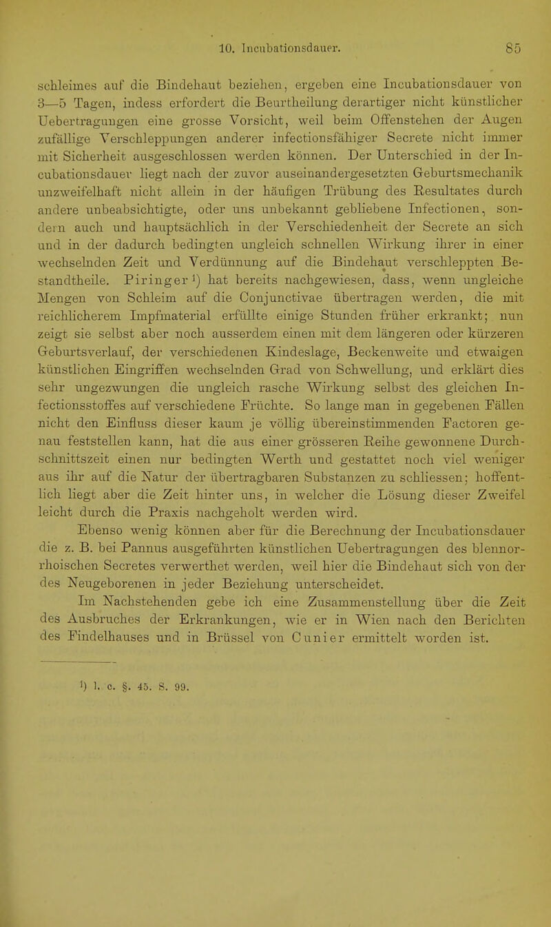 Schleimes auf die Bindehaut bezielien, ergeben eine Incubationsdauer von 3—5 Tagen, indess erfordert die Beurtheilung derartiger nicht künstlicher Uebertraguugen eine grosse Vorsicht, weil beim Offenstehen der Augen zufällige Verschleppungen anderer infectionsfähiger Secrete nicht immer mit Sicherheit ausgeschlossen werden können. Der Unterschied in der In- cubationsdauer liegt nach der zuvor auseinandergesetzten Geburtsmechanik unzweifelhaft nicht allein in der häufigen Trübung des Resultates durch andere unbeabsichtigte, oder uns unbekannt gebliebene Infectionen, son- dern auch und hauptsächlich in der Verschiedenheit der Secrete an sich und in der dadurch bedingten ungleich schnellen Wirkung ihrer in einer wechselnden Zeit und Verdünnung auf die Bindehaut verschleppten Be- standtheile. Piringer hat bereits nachgewiesen, dass, wenn ungleiche Mengen von Schleim auf die Conjunctivae übertragen werden, die mit reichlicherem Impfmaterial erfüllte einige Stunden früher erkrankt; nun zeigt sie selbst aber noch ausserdem einen mit dem längeren oder kürzeren Geburtsverlauf, der verschiedenen Kindeslage, Beckenweite und etwaigen künstlichen Eingriffen wechselnden Grad von Schwellung, und erklärt dies sehr ungezwungen die ungleich rasche Wirkung selbst des gleichen In- fectionsstoffes auf verschiedene Früchte. So lange man in gegebenen Fällen nicht den Einfluss dieser kaum je völlig übereinstimmenden Eactoren ge- nau feststellen kann, hat die aus einer grösseren Reihe gewonnene Durch- schnittszeit einen nur bedingten Werth und gestattet noch viel weniger aus ihr auf die Natur der übertragbaren Substanzen zu schliessen; hoffent- lich liegt aber die Zeit hinter uns, in welcher die Lösung dieser Zweifel leicht durch die Praxis nachgeholt werden wird. Ebenso wenig können aber für die Berechnung der Incubationsdauer die z. B. bei Pannus ausgeführten künstlichen Uebertragungen des blennor- rhoischen Secretes verwerthet werden, weil hier die Bindehaut sich von der des Neugeborenen in jeder Beziehung unterscheidet. Im Nachstehenden gebe ich eine Zusammenstellung über die Zeit des Ausbruches der Erkrankungen, wie er in Wien nach den Berichten des Findelhauses und in Brüssel von Cunier ermittelt worden ist. 1) 1. c. §. 45. S. 99.