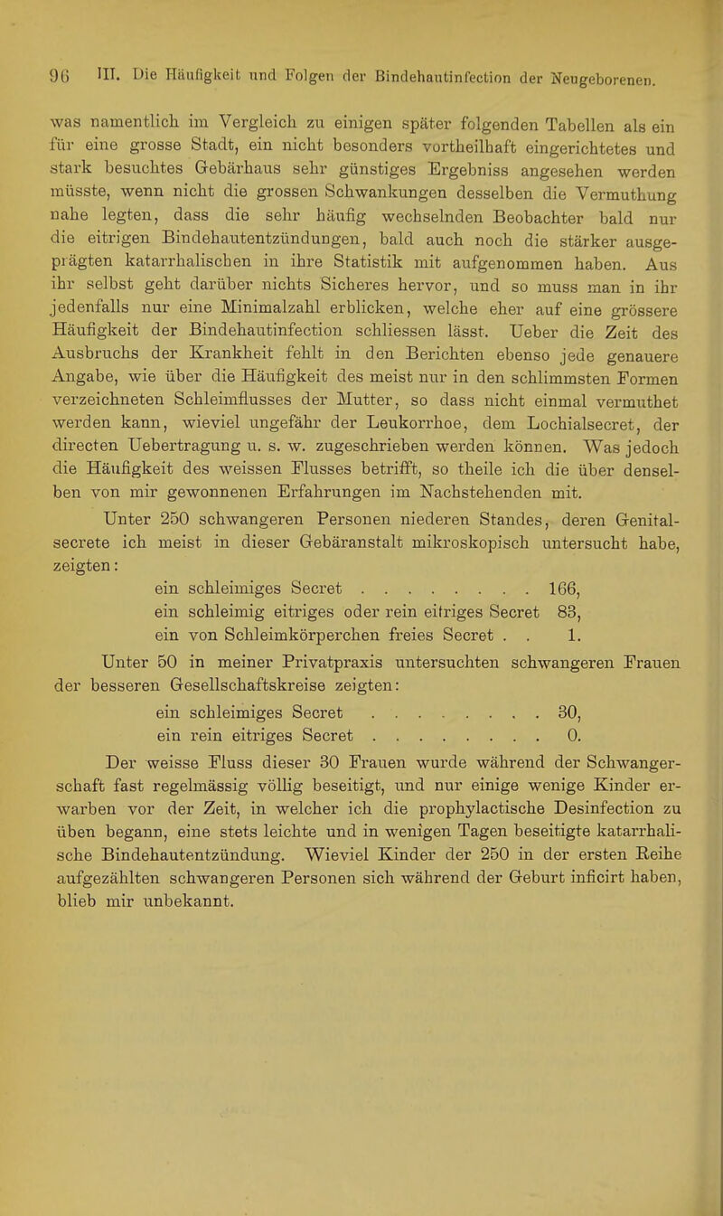 was namentlich im Vergleich zu einigen später folgenden Tabellen als ein für eine grosse Stadt, ein nicht besonders vortheilhaft eingerichtetes und stark besuchtes Gebärhaus sehr günstiges Ergebniss angesehen werden müsste, wenn nicht die grossen Schwankungen desselben die Vermuthung nahe legten, dass die sehr häufig wechselnden Beobachter bald nur die eitrigen Bindehautentzündungen, bald auch noch die stärker ausge- prägten katarrhalischen in ihre Statistik mit aufgenommen haben. Aus ihr selbst geht darüber nichts Sicheres hervor, und so muss man in ihr jedenfalls nur eine Minimalzahl erblicken, welche eher auf eine grössere Häufigkeit der Bindehautinfection schliessen lässt. Ueber die Zeit des Ausbruchs der Krankheit fehlt in den Berichten ebenso jede genauere Angabe, wie über die Häufigkeit des meist nur in den schlimmsten Formen verzeichneten Schleimflusses der Mutter, so dass nicht einmal vermuthet werden kann, wieviel ungefähr der Leukorrhoe, dem Lochialsecret, der directen Uebertragung u. s. w. zugeschrieben werden können. Was jedoch die Häufigkeit des weissen Flusses betrifft, so theile ich die über densel- ben von mir gewonnenen Erfahrungen im Nachstehenden mit. Unter 250 schwangeren Personen niederen Standes, deren Genital- secrete ich meist in dieser Grebäranstalt mikroskopisch untersucht habe, zeigten: ein schleimiges Secret 166, ein. schleimig eitriges oder rein eitriges Secret 83, ein von Schleimkörperchen freies Secret . . 1. Unter 50 in meiner Privatpraxis untersuchten schwangeren Frauen der besseren Gesellschaftskreise zeigten: ein schleimiges Secret 30, ein rein eitriges Secret 0. Der weisse Fluss dieser 30 Frauen wurde während der Schwanger- schaft fast regelmässig völlig beseitigt, und nur einige wenige Kinder er- warben vor der Zeit, in welcher ich die prophylactische Desinfection zu üben begann, eine stets leichte und in wenigen Tagen beseitigte katarrhali- sche Bindehautentzündung. Wieviel Kinder der 250 in der ersten Reihe aufgezählten schwangeren Personen sich während der Geburt inficirt haben, blieb mir unbekannt.