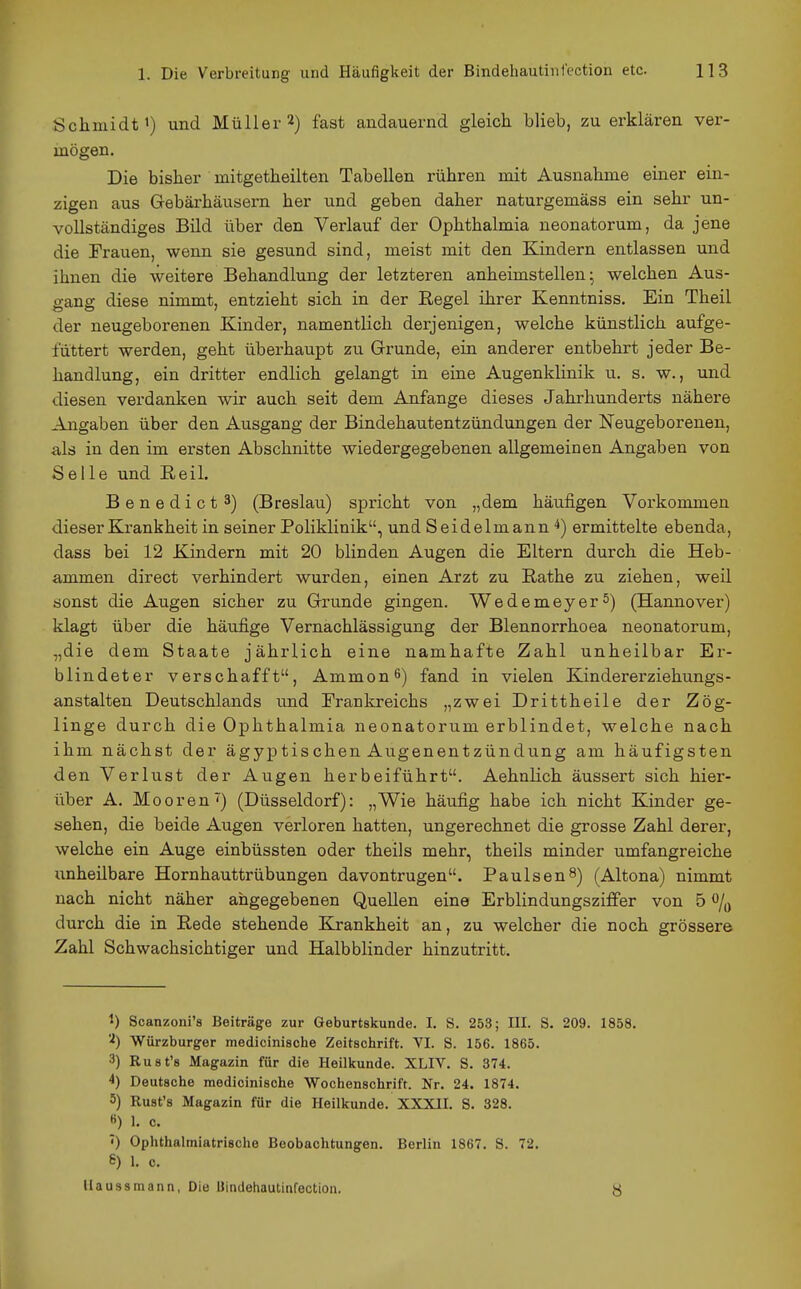 Schmidt') und Müller 2) fast andauernd gleich blieb, zu erklären ver- mögen. Die bisher mitgetheilten Tabellen rühren mit Ausnahme einer ein- zigen aus Gebäi'häusern her und geben daher naturgemäss ein sehr un- vollständiges Bild über den Verlauf der Ophthalmia neonatorum, da jene die Frauen, wenn sie gesund sind, meist mit den Kindern entlassen und ihnen die weitere Behandlung der letzteren anheimstellen^ welchen Aus- gang diese nimmt, entzieht sich in der Regel ihrer Kenntniss. Ein Theil der neugeborenen Kinder, namenthch derjenigen, welche künstlich aufge- füttert werden, geht überhaupt zu Grunde, ein anderer entbehrt jeder Be- handlung, ein dritter endlich gelangt in eine Augenklinik u. s. w., und diesen verdanken wir auch seit dem Anfange dieses Jahrhunderts nähere Angaben über den Ausgang der Bindehautentzündungen der Neugeborenen, als in den im ersten Abschnitte wiedergegebenen allgemeinen Angaben von Seile und Reil. Benedict 3) (Breslau) spricht von „dem häufigen Vorkommen dieser Krankheit in seiner Poliklinik, und Seidelmann 4) ermittelte ebenda, dass bei 12 Kindern mit 20 blinden Augen die Eltern durch die Heb- ammen direct verhindert wurden, einen Arzt zu Rathe zu ziehen, weil sonst die Augen sicher zu Grunde gingen. Wedemeyer5) (Hannover) klagt über die häufige Vernachlässigung der Blennorrhoea neonatorum, „die dem Staate jährlich eine namhafte Zahl unheilbar Ei-- blindeter verschafft, Ammon^) fand in vielen Kindererziehungs- anstalten Deutschlands imd Frankreichs „zwei Drittheile der Zög- linge durch die Ophthalmia neonatorum erblindet, welche nach ihm nächst der ägyptischen Augenentzündung am häufigsten den Verlust der Augen herbeiführt. AehnHch äussert sich hier- über A. Mooren') (Düsseldorf): „Wie häufig habe ich nicht Kinder ge- sehen, die beide Augen verloren hatten, ungerechnet die grosse Zahl derer, welche ein Auge einbüssten oder theils mehr, theils minder umfangreiche unheilbare Hornhauttrübungen davontrugen. Paulsen^) (Altona) nimmt nach nicht näher angegebenen Quellen eine Erblindungsziffer von 5 o/q durch die in Rede stehende Krankheit an, zu welcher die noch grössere Zahl Schwachsichtiger und Halbblinder hinzutritt. ') Scanzoni's Beiträge zur Geburtskunde. I. S. 253; III. S. 209. 1858. 'i) Würzburger medicinische Zeitschrift. VI. S. 156. 1865. 3) Rust's Magazin für die Heilkunde. XLIV. S. 374. 4) Deutsche medicinische Wochenschrift. Nr. 24. 1874. 5) Rust's Magazin für die Heilkunde. XXXII. S. 328. ß) 1. c. 7) Ophthalmiatrische Beobachtungen. Berlin 1867. S. 72. S) 1. c. Uaussmann, Die Uindehautinfection. y