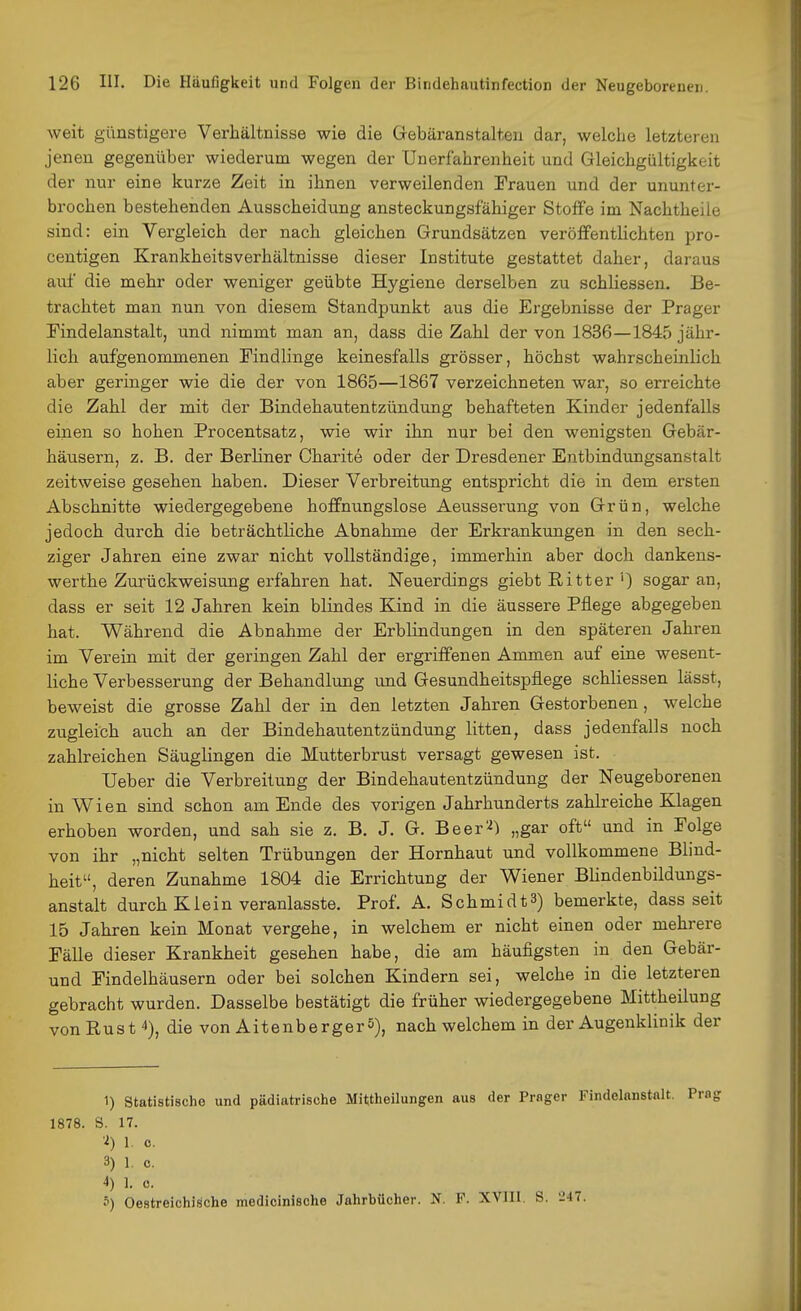 weit günstigere Verhältnisse wie die Gebäranstalten dar, welche letzteren jenen gegenüber wiederum wegen der Unerfahrenheit und Gleichgültigkeit der nur eine kurze Zeit in ihnen verweilenden Frauen und der ununter- brochen bestehenden Ausscheidung ansteckungsfähiger Stoffe im Nachtheile sind: ein Vergleich der nach gleichen Grundsätzen veröffentlichten pro- centigen Krankheitsverhältnisse dieser Institute gestattet daher, daraus auf die mehr oder weniger geübte Hygiene derselben zu schliessen. Be- trachtet man nun von diesem Standpunkt aus die Ergebnisse der Prager Findelanstalt, und nimmt man an, dass die Zahl der von 1836—1845 jähr- lich aufgenommenen Findlinge keinesfalls grösser, höchst wahrscheinlich aber geringer wie die der von 1865—1867 verzeichneten war, so erreichte die Zahl der mit der Bindehautentzündung behafteten Kinder jedenfalls einen so hohen Procentsatz, wie wir ihn nur bei den wenigsten Gebär- häusern, z. B. der Berliner Charite oder der Dresdener Entbindungsanstalt zeitweise gesehen haben. Dieser Verbreitung entspricht die in dem ersten Abschnitte wiedergegebene hoffnungslose Aeusserung von Grün, welche jedoch durch die beträchtliche Abnahme der Erkrankungen in den sech- ziger Jahren eine zwar nicht vollständige, immerhin aber doch dankens- werthe Zurückweisung erfahren hat. Neuerdings giebt Ritter ') sogar an, dass er seit 12 Jahren kein blindes Kind in die äussere Pflege abgegeben hat. Während die Abnahme der Erblindungen in den späteren Jahren im Verein mit der geringen Zahl der ergriffenen Ammen auf eine wesent- liche Verbesserung der Behandlung imd Gesundheitspflege schliessen lässt, beweist die grosse Zahl der in den letzten Jahren Gestorbenen, welche zugleich auch an der Bindehautentzündung litten, dass jedenfalls noch zahlreichen Säuglingen die Mutterbrust versagt gewesen ist. Ueber die Verbreitung der Bindehautentzündung der Neugeborenen in Wien sind schon am Ende des vorigen Jahrhunderts zahlreiche Klagen erhoben worden, und sah sie z. B. J. G. Beer'^) „gar oft und in Folge von ihr „nicht selten Trübungen der Hornhaut und vollkommene Blind- heit, deren Zunahme 1804 die Errichtung der Wiener Blindenbildungs- anstalt durch Klein veranlasste. Prof. A. Schmidts) bemerkte, dass seit 15 Jahren kein Monat vergehe, in welchem er nicht einen oder mehrere Fälle dieser Krankheit gesehen habe, die am häuflgsten in den Gebär- und Findelhäusern oder bei solchen Kindern sei, welche in die letzteren gebracht wurden. Dasselbe bestätigt die früher wiedergegebene Mittheilung vonRusf), die von AitenbergerS), nach welchem in der Augenklinik der 1) statistische und pädiatrische Mittheilungen aus der Prager Findelnnstalt. 1878. S. 17. •■i) 1. c. 3) 1. c. 4) 1. 0. 5) OestreichiSche medicinische Jahrbücher. N. P. XVIIl. S. '247.