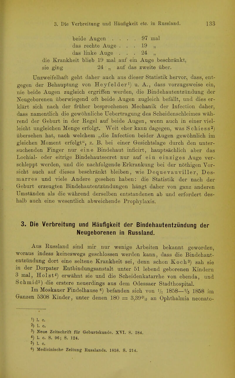 beide Augen .... 97 mal das rechte Auge ... 19 „ das linke Auge ... 24 „ die Krankheit blieb 19 mal auf ein Auge beschränkt, sie ging 24 „ auf das zweite über. Unzweifelhaft geht daher auch aus dieser Statistik hervor, dass, ent- gegen der Behauptung von Heyfelder^) u. A., dass vorzugsweise ein, nie beide Augen zugleich ergriffen werden, die Bindehautentzündung der Neugeborenen überwiegend oft beide Augen zugleich befällt, und dies er- klärt sich nach der früher besprochenen Mechanik der Infection daher, dass namentlich die gewöhnliche Uebertragung des Scheidenschleimes wäh- rend der Geburt in der Regel auf beide Augen, wenn auch in einer viel- leicht ungleichen Menge erfolgt. Weit eher kann dagegen, was Schiess^) übersehen hat, nach welchem „die Infection beider Augen gewöhnlich im gleichen Moment erfolgt, z, B. bei einer Gresichtslage durch den unter- suchenden Finger nur eine Bindehaut inficirt, hauptsächlich aber das Lochial- oder eitrige Bindehautsecret nur auf ein einziges Auge ver- schleppt werden, und die nachfolgende Erkrankung bei der nöthigen Vor- sicht auch auf dieses beschränkt bleiben, wie Dequevauviller, Des- marres und viele Andere gesehen haben: die Statistik der nach der Geburt erzeugten Bindehautentzündungen hängt daher von ganz anderen Umständen als die während derselben entstandenen ab und erfordert des- halb auch eine wesentlich abweichende Prophylaxis. 3. Die Verbreitung und Häufiglteit der Bindehautentzündung der Neugeborenen in Russiand. Aus Russland sind mir nur wenige Arbeiten bekannt geworden, woraus indess keineswegs geschlossen werden kann, dass die Bindehaut- entzündung dort eine seltene Krankheit sei, denn schon Koch3) sah sie in der Dorpater Entbindungsanstalt unter 51 lebend geborenen Kindern 3 mal, Holst'*) erwähnt sie und die Scheidenkatarrhe von ebenda, und Schmid5) die erstere neuerdings aus dem Odessaer Stadthospital. Im Moskauer Findelhause 8) befanden sich von Vi 1858—V5 1858 im Ganzen 5308 Kinder, unter denen 180 = 8,390|o an Ophthalmia neonato- 1) 1. c. 2) 1. c. 3) Neue Zeitschrift für Geburtskunde. XVI. S. 284. *) 1. c. S. 96; S. 124. 5) 1. c. 6) Medicinische Zeitung Russlands. 1858. S. 214.