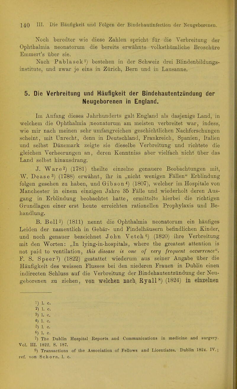 Noch beredter wie diese Zahlen spricht für die Verbreitung der Ophthalmia neonatorum die bereits erwähnte volksthümliche Broschüre Emmert's über sie. Nach Pablasek^) bestehen in der Schweiz drei Blindenbildungs- institute, und zwar je eins in Zürich, Bern und in Lausanne. 5. Die Verbreitung und Häufigl(eit der Bindehautentzündung der Neugeborenen in England. Im Anfang dieses Jahrhunderts galt England als dasjenige Land, in welchem die Ophthalmia jneonatorum am meisten verbreitet war, indess, wie mir nach meinen sehr umfangreichen geschichtlichen Nachforschungen scheint, mit Unrecht, denn in Deutschland, Frankreich, Spanien, Italien lind selbst Dänemark zeigte sie dieselbe Verbreitung und richtete die gleichen Verheerungen an, deren Kenntniss aber vielfach nicht über das Land selbst hinausdrang, J. Ware2) (1781) theilte einzelne genauere Beobachtungen mit, W. Dease3) (1788) erwähnt, ihr in „nicht wenigen Tällen Erblindung folgen gesehen zu haben, undGibson^) (1807), welcher im Hospitale von Manchester in einem einzigen Jahre 35 Eälle und wiederholt deren Aus- gang in Erblindung beobachtet hatte, ermittelte hierbei die richtigen Orundlageu einer erst heute erreichten rationellen Prophylaxis und Be- handlung. B, Bell 5) (1811) nennt die Ophthalmia neonatorum ein häufiges Leiden der namentlich in Gebär- und Findelhäusern befindlichen Kinder, und noch genauer bezeichnet John Vetch ^) (1820) ihre Verbreitung mit den Worten: „In lying-in-hospitals, where the greatest attention is not paid to Ventilation, ihis disease is one of verxj frequent occurrence'-^. F. S. Speer'?) (1822) gestattet wiederum aus seiner Angabe über die Häufigkeit des weissen Flusses bei den niederen Frauen in DubHn einen indirecten Schluss auf die Verbreitung der Bindehautentzündung der Neu- geborenen zu ziehen, von weMen nacli. Ryall^) (1824) in einzelnen 1) 1. c. 2) 1. c. 3) 1. C. 4) 1. c. 5) 1. c. «) 1. c. ) The Dublin Hospital Keports and Communications in medicine and surgery. Vol. III. 1822. S. 187. 8) Transactions of tlie Association of Fellows and Licentiates. Dublin 1824. IV.; rcf. von Schorn. 1. c.