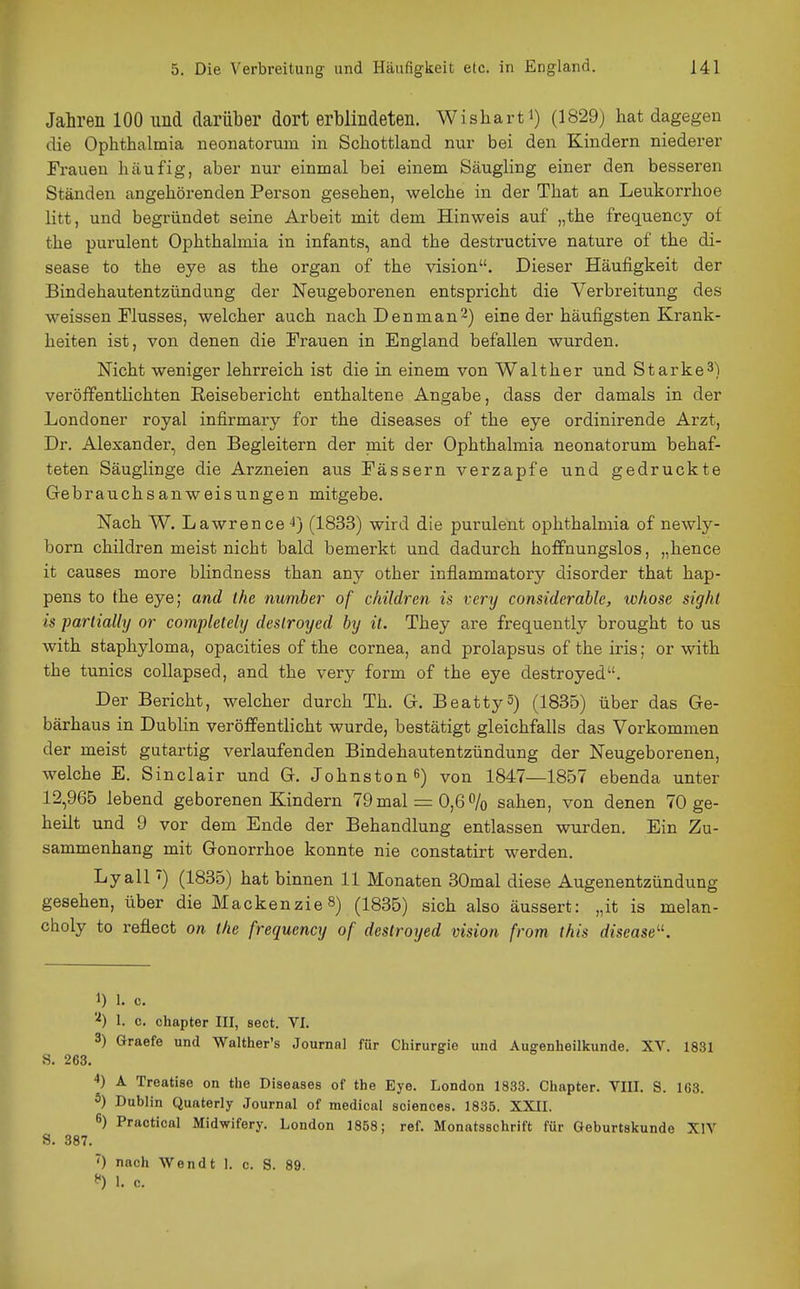 Jahren 100 und darüber dort erblindeten. Wisharti) (1829) hat dagegen die Ophthalmia neonatorum in Schottland nur bei den Kindern niederer Frauen häufig, aber nur einmal bei einem Säugling einer den besseren Ständen angehörenden Person gesehen, welche in der That an Leukorrhoe litt, und begründet seine Arbeit mit dem Hinweis auf „the frequency of the purulent Ophthalmia in infants, and the destructive nature of the di- sease to the eye as the organ of the vision. Dieser Häufigkeit der Bindehautentzündung der Neugeborenen entspricht die Verbreitung des weissen Flusses, welcher auch nachDenman^) eine der häufigsten Krank- heiten ist, von denen die Frauen in England befallen wurden. Nicht weniger lehrreich ist die in einem von Walt her und Starke 3) veröffenthchten Reisebericht enthaltene Angabe, dass der damals in der Londoner royal infirmary for the diseases of the eye ordinirende Arzt, Dr. Alexander, den Begleitern der mit der Ophthalmia neonatorum behaf- teten Säuglinge die Arzneien aus Fässern verzapfe und gedruckte Grebrauchsanweisungen mitgebe. Nach W. Lawrence (1833) wird die purulent Ophthalmia of newly- born children meist nicht bald bemerkt und dadurch hoffnungslos, „hence it causes more blindness than any other inflammatory disorder that hap- pens to the eye; and the number of children is very considcrable, ivhose sight is parlially or completely deslroyed by it. They are frequently brought to us with staphyloma, opacities of the Cornea, and prolapsus of the iris; or with the tunics coUapsed, and the very form of the eye destroyed. Der Bericht, welcher durch Th. G. Beattyä) (1835) über das Ge- bärhaus in Dublin veröffentlicht wurde, bestätigt gleichfalls das Vorkommen der meist gutartig verlaufenden Bindehautentzündung der Neugeborenen, welche E. Sinclair und G. Johnston 6) von 1847—1857 ebenda unter 12,965 lebend geborenen Kindern 79 mal = 0,6% sahen, von denen 70 ge- heilt und 9 vor dem Ende der Behandlung entlassen wurden. Ein Zu- sammenhang mit Gonorrhoe konnte nie constatirt werden. Lyall ^) (1835) hat binnen 11 Monaten 30mal diese Augenentzündung gesehen, über die MackenzieS) (1835) sich also äussert: „it is melan- choly to reflect on the frequency of destroyed vision from this disease^^. 1) 1. c. 1. c. chapter III, sect. VI. 3) Graefe und Walther's Journal für Chirurgie und Augenheilkunde. XV. 1831 8. 263. 4) A Treatise on the Diseases of the Eye. London 1833. Chapter. VIII. S. 163. 5) Dublin Quaterly Journal of medical soiences. 1835. XXII. 6) Practical Midwifery. London 1858; ref. Monatsschrift für Geburtskunde XIV S. 387. ^) nach Wendt 1. c. S. 89. 1. c.