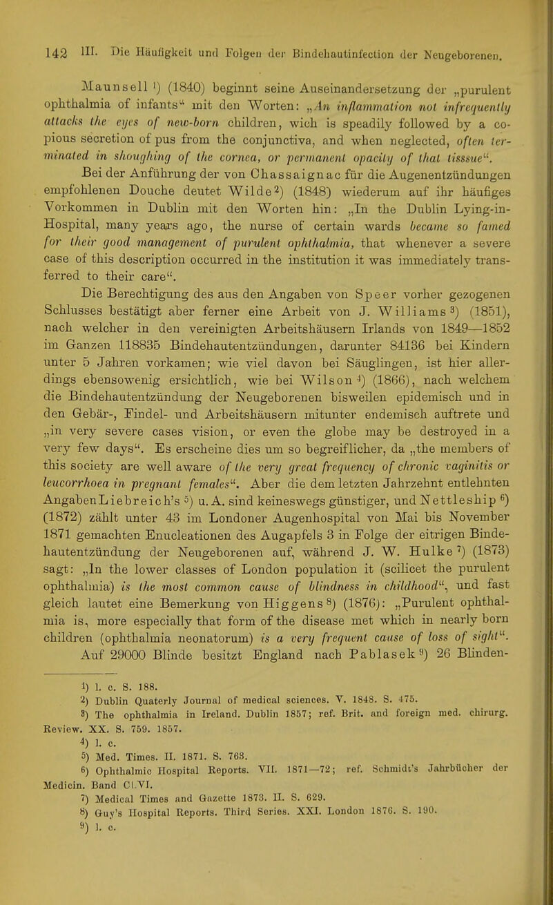 Maunsell ') (1840) beginnt seine Auseinandersetzung der „purulent Ophthalmia of infants mit den Worten: „An inßammalion nol infrcquently attacks Ihe cycs of new-born children, wich is speadily followed by a co- pious secretion of pus from the conjunctiva, and when neglected, oflen tcr- minaled in shoitghing of the cornca, or pernianenl opacily of thal lisssue^^. Bei der Anführung der von Chassaignac für die Augenentzündungen empfohlenen Douche deutet Wilde2) (1848) wiederum auf ihr häufiges Vorkommen in Dublin mit den Worten hin: „In the Dublin Lying-in- Hospital, many years ago, the nurse of certain wards became so famed for their good management of purulent Ophthalmia, that whenever a severe case of this description occurred in the Institution it was immediately trans- ferred to their care. Die Berechtigung des aus den Angaben von Speer vorher gezogenen Schlusses bestätigt aber ferner eine Arbeit von J. Williams 3) (1851), nach welcher in den vereinigten Arbeitshäusern Irlands von 1849—1852 im Ganzen 118835 Bindehautentzündungen, darunter 84136 bei Kindern unter 5 Jahren vorkamen; wie viel davon bei Säuglingen, ist hier aller- dings ebensowenig ersichtlich, wie bei Wilson-i) (1866), nach welchem die Bindehautentzündung der Neugeborenen bisweilen epidemisch und in den Gebär-, Mndel- und Arbeitshäusern mitunter endemisch auftrete und „in very severe cases vision, or even the globe may be destroyed in a very few days. Es erscheine dies um so begreiflicher, da „the members of this Society are well aware of the very great frequency of chronic vaginitis or leucorrhoea in pregnanl femalcs'-^. Aber die dem letzten Jahrzehnt entlehnten AngabenLiebreich's 5) u. A. sind keineswegs günstiger, und Nettleship 6) (1872) zählt unter 43 im Londoner Augenhospital von Mai bis November 1871 gemachten Enucleationen des Augapfels 3 in Folge der eitrigen Binde- hautentzündung der Neugeborenen auf, während J. W. Hulke') (1873) sagt: „In the lower classes of London population it (scilicet the purulent Ophthalmia) is ihe most common cause of blindness in childhood'-\ und fast gleich lautet eine Bemerkung vonHiggens^) (1876j: „Purulent Ophthal- mia is, more especially that form of the disease met whicli in nearly born children (Ophthalmia neonatorum) is a very frequenl cause of loss of sight'-''. Auf 29000 Blinde besitzt England nach Pablasek^) 26 Blinden- 1) 1. c. S. 188. 2) Dublin Quaterly Journal of medical sciences. V. 1848. S. 475. 3) The Ophthalmia in Ireland. Dublin 1857; ref. Brit. and foreign med. Chirurg. Review. XX. S. 759. 1857. 4) 1. c. 5) Med. Times. II. 1871. S. 763. 6) Ophthalmie Hospital Reports. VII, 1871—72; ref. Schmidt's Jahrbücher der Medicin. Band CI.VI. ') Medical Times and Gazette 1873. II. S. 629. 8) Guy's Hospital Reports. Third Series. XXI. London 1876. S. 190.