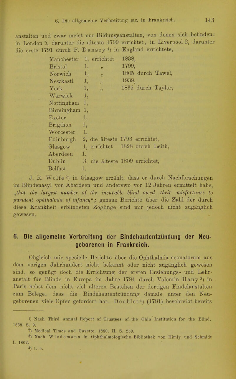 anstalten und zwar meist nur ßildungsanstalten, von denen sich befinden: in Londons, darunter die älteste 1799 errichtet, in Liverpool 2, darunter die erste 1791 durch P. Dansey in England errichtete. Manchester Bristol Norwich 1, Newkastl 1, York 1, Warwick 1, Nottingham 1, Birmingham 1, Exeter 1, 1, errichtet 1, 1838, 1799, 1805 durch Tawel, 1888, 1835 durch Taylor, Brigthon Worcester Edinburgh Glasgow Aberdeen Dublin Belfast 1, 1, 2, die älteste 1793 errichtet, 1, errichtet 1828 durch Leith, 1, 3, die älteste 1809 errichtet, 1. J. R. Wolfe 2) in Glasgow erzählt, dass er durch Nachforschungen im Blindenasyl von Aberdeen und anderswo vor 12 Jahren ermittelt habe, „ihat ihe largesl number of ihe incnrable blind owed llicir misforlunes lo piirulent op/ühalmia of infancy; genaue Berichte über die Zahl der durch diese Krankheit erblindeten Zöglinge sind mir jedoch nicht zugänglich gewesen. 6. Die allgemeine Verbreitung der Bindehautentzündung der Neu- geborenen in Frankreich. Obgleich mir specielle Berichte über die Ophthalmia neonatorum aus dem vorigen Jahrhundert nicht bekannt oder nicht zugänglich gewesen sind, so genügt doch die Errichtung der ersten Erziehungs- und Lehr- anstalt für Blinde in Europa im Jahre 1784 durch Valentin Hauy 3) in Paris nebst dem nicht viel älteren Bestehen der dortigen Eindelanstalten zum Belege, dass die Bindehautentzündung damals unter den Neu- geborenen viele Opfer gefordert hat. Doublet 4) (1781) beschreibt bereits Ij 2(ach Third annunl Report of Trustees of the Ohio Institution for tlie Blind, 1839. S. 9. 2) Medical Times and Gazette. 1880. II. S. 259. 3) Nach Wiedeinann in Ophthalmologische Bibliothek von llimly und Schmidt I. 1802.