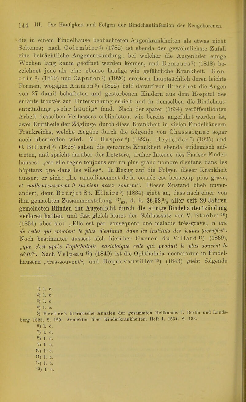 die in einem Findelhause beobachteten Augenkrankheiten als etwas nicht Seltenes; nach Colombierij (1782) ist ebenda der gewöhnlichste Zufall eine beträchtliche Augenentzündung, bei welcher die Augenlider einige Wochen lang kaum geöfFnet werden können, und Demours'^) (1818) be- zeichnet jene als eine ebenso häufige wie gefährliche Krankheit. Gren- drin Sj (1819) und Capuron^) (1820) erörtern hauptsächlich deren leichte Formen, wogegen Ammon 5) (1822) bald darauf von Br es chet die Augen von 27 damit behafteten und gestorbenen Kindern aus dem Hospital des enfants trouves zur Untersuchung erhielt und in demselben die Bindehaut- entzündimg „sehr häufig fand. Nach der später (1834) veröffentlichten Arbeit desselben Verfassers erblindeten, wie bereits angeführt worden ist, zwei Drittheile der Zöglinge durch diese Krankheit in vielen Findelhäusem Frankreichs, welche Angabe durch die folgende von Chassaignac sogar noch übertroffen wird. M. Hasper 6) (1823), Heyfelder ') (1825; und C. Billard8) (1828) sahen die genannte Krankheit ebenda epidemisch auf- treten, und spricht darüber der Letztere, früher Interne des Pariser Findel- hauses: „car eile regne toujours svir un plus grand nombre d'enfans dans les hopitaux que dans les villes. In Bezug auf die Folgen dieser Krankheit äussert er sich: „Le ramoUissement de la cornee est beaucoup plus grave, el malheureusemcnt il survienl assez souvenl'-K Dieser Zustand blieb unver- ändert, denn Boiirjot St. Hilaire^) (1834) giebt an, dass nach einer von ihm gemachten Zusammenstellung ''^/^g, d. h. 26,98,% aller seit 20 Jahren gemeldeten Blinden ihr Angenlicht durch die eitrige Bindehantentziindung verloren hatten, und fast gleich lautet der Schlusssatz von V. Stoeberio) (1834) über sie: „Elle est par consequent une maladie tres-grave, et une de Celles qui envoient le plus d'enfanls dans les insliUils des jeunes \avcugles-. Noch bestimmter äussert sich hierüber Carron du Villard H) (1839), „(/t<e c'esl apres rophihalmie varioloigue Celle qui produil le plus souvenl la cea7e. Nach Velpeau 12) (1840) ist die Ophthalmia neonatorum in Findel- häusern „tres-souvent, und Dequevauviller 13) (1843) giebt folgende 1) 1. c. 2) ]. c. 3) 1. c 4) 1. c. 5) Hecker's IHerarische Annalen der gesammten Heilkunde. I. Berlin und Lands- berg 1825. S. 129. Analekten über Kinderkrankheiten. Heft I. 1834. S. 133. ß) 1. c. ') 1. c. 8) 1. c. ») 1. c. 10) 1. c. 11) 1. c. «) 1. c.