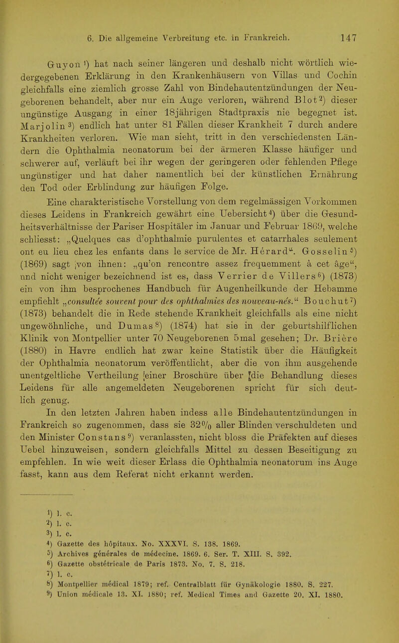 Guyon ') hat nach seiner längeren und deshalb nicht wörtlich wie- dergegebenen Erklärung in den Krankenhäusern von Villas und Cochin gleichfalls eine ziemlich grosse Zahl von Bindehautentzündungen der Neu- o-eborenen behandelt, aber nur ein Auge verloren, während Blot^) dieser ungünstige Ausgang in einer 18jährigen Stadtpraxis nie begegnet ist. Marjolin^) endlich hat unter 81 Fällen dieser Krankheit 7 durch andere Krankheiten verloren. Wie man sieht, tritt in den verschiedensten Län- dern die Ophthalmia neonatorum bei der ärmeren Klasse häufiger und schwerer auf, verläuft bei ihr wegen der geringeren oder fehlenden Pflege ungünstiger und hat daher namentlich bei der künstlichen Ernährung den Tod oder Erblindung zur häufigen Eolge. Eine charakteristische Vorstellung von dem regelmässigen Vorkommen dieses Leidens in Frankreich gewährt eine Uebersicht^) über die Gesund- heitsverhältnisse der Pariser Hospitäler im Januar und Februar 1869, welche schliesst: „Quelques cas d'Ophthalmie purulentes et catarrhales seulement ont eu lieu chez les enfants dans le Service de Mr. Herard''. Gosselin °) (1869) sagt jvon ihnen: „qu'on rencontre assez frequemment a cet äge, nnd nicht weniger bezeichnend ist es, dass Verrier de Villers 6) (1873) ein von ihm besprochenes Handbuch für Augenheilkunde der Hebamme empfiehlt „consiiltee souventpour des ophthalmics des nouveau-ne's.'-'^ Bouchut') (1873) behandelt die in Kede stehende Krankheit gleichfalls als eine nicht ungewöhnliche, und Dumas 8) (1874) hat sie in der geburtshilflichen Klinik von Montpellier unter 70 Neugeborenen 5mal gesehen; Dr. Briere (1880) in Havre endlich hat zwar keine Statistik über die Häufigkeit der Ophthalmia neonatorum veröffentlicht, aber die von ihm ausgehende unentgeltliche Vertheilung [einer Broschüre über Jdie Behandlung dieses Leidens für alle angemeldeten Neugeborenen spricht für sich deut- lich genug. In den letzten Jahren haben indess alle Bindehautentzündungen in Frankreich so zugenommen, dass sie 32% aller Blinden verschuldeten und den Minister Constans^) veranlassten, nicht bloss die Präfekten auf dieses Uebel hinzuweisen, sondern gleichfalls Mittel zu dessen Beseitigung zu empfehlen. In wie weit dieser Erlass die Ophthalmia neonatorum ins Auge fasst, kann aus dem Referat nicht erkannt werden. 1) 1. c. ■i) 1. c. 3) 1. c. 4) Gazette des hopitaux. No. XXXVI. S. 138. 1869. 5) Archives gönerales de m6decine. 1869. 6. Ser. T. XIII. S. 392. 6) Gazette obst^tricale de Paris 1873. No. 7. S. 218. 7) 1. c. 8) Montpellier modical 1879; ref. Centralblatt für Gynäkologie 1880. S. 227. 9) Union medicale 13. XI. 1880; ref. Medical Times and Gazette 20. XI. 1880.