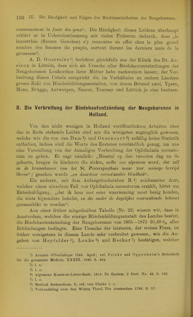 connmtnemenl la fonle des yenx'-. Die Häufigkeit dieses Leidens überhaupt erklärt er in Uebereinstimmung mit vielen Früheren dadurch, das« ,,la leucorrhde (flueurs blanches) s'y rencontre en effet chez le plus grand nombre des femmes du peuple, surtout durant les derniers mois de la grossesse. A. D. Guerreiro^) berichtet gleichfalls aus der Klinik des Dr. An- siaux in Lüttich, dass sich als Ursache aller Bindehautentzündungen der Neugeborenen Leukorrhoe ihrer Mütter habe nachweisen lassen; der Ver- breitung dieses Uebels entspricht die im Verhältniss zu andern Ländern grosse Zahl von Blindenbildungsanstalten, von denen Brüssel zwei, Ypern, Möns, Brügge, Antwerpen, Namur, Tournaj'- und Lüttich je eine besitzen. 8. Die Verbreitung der Bindehautentzündung der Neugeborenen in Holland. Von den nicht wenigen in Holland veröffentlichten Arbeiten über das in Rede stehende Leiden sind mir die wenigsten zugänglich gewesen, welche wie die von van Dam''^) und Onsenoort^) zufällig keine Statistik enthalten, indess sind die Worte des Ersteren verständlich genug, um uns eine Vorstellung von. der damaligen Verbreitung der Ophthalmia neonato- rum zu geben. Er sagt nämlich: ,,Meesta] op den tweeden dag na de geborte, kregen de kinderen die ziekte, welke zoo algemeen word, dal zelf in de kraamkamcr van fiel St. Pielersgasthuis maar zcer loeinigc bevrijd hieven; gesehen wurde „en daardoor veroorzaakle blindheil. Ein anderer, mit dem Anfangsbuchstaben B. ^) zeichnender Arzt, welcher einen einzelnen Fall von Ophthalmia neonatorum erzählt, bittet um Entschuldigung, „dat ik hem met eene waarneming moet bezig houden, die niets bijzonders behelst, en die onder de dagelijkes voorwallende belioorl geranschikt te worden. Aus einer früher mitgetheilten Tabelle (Nr. 22) wissen wir, dass in Amsterdam, welches die einzige Blindenbildungsanstalt des Landes besitzt, die Bindehautentzündung der Neugeborenen von 1865 — 1875 31,48 o/^ aller Erblindungen bedingte. Eine Ursache der letzteren, der weisse Fiuss, ist früher wenigstens in diesem Lande sehr verbreitet gewesen, wie die An- gaben von Heyfelder 5), Leake 6) und Becker') bestätigen, welcher 1) Annales d'Oculistique 1846. April; ref. Fricke und Oppenheim's Zeitschrift für die gesammte Medicin. XXXHI. 1846. S. 464. 1. c. 3) 1. c. 4) Algemene Konst-en-Letter-Bode. 1819. Te Harlem. 2 Deel. No. 42. S. 195. 6) 1. c. ) Medical Instructions. I; ref. von Clnrlte 1. c. Verlinndeling over den Witten Vloed. Tlie Amsterdam 1786. S. 57.