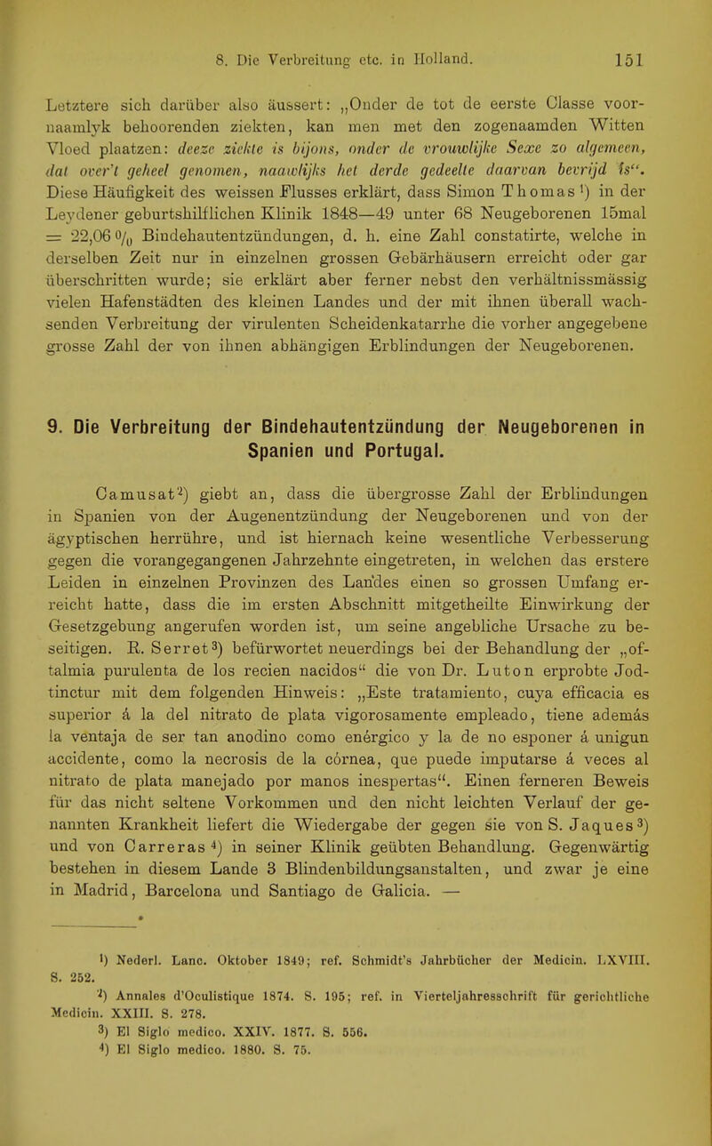 Letztere sich darüber also äussert: „Oucler de tot de eerste Classe voor- naamlyk belioorenden ziekteii, kan men met den zogenaamden Witten Vloed piaatzen: deeze ziekle is bijons, nnder de vrouwlijkc Sexe zo algemcen, dal over't geheel genomen, naawlijks hei der de gedeelle daarvan bcvrijd fs. Diese Häufigkeit des weissen Flusses erklärt, dass Simon Thomas i) in der Leydener geburtshilflichen Klinik 1848—49 unter 68 Neugeborenen 15mal = 22,06 o/y Bindehautentzündungen, d. h. eine Zahl constatirte, welche in derselben Zeit nur in einzelnen grossen Gebärhäusern erreicht oder gar überschritten wurde; sie erklärt aber ferner nebst den verhältnissmässig vielen Hafenstädten des kleinen Landes und der mit ihnen überall wach- senden Verbreitung der virulenten Scheidenkatarrhe die vorher angegebene grosse Zahl der von ihnen abhängigen Erblindungen der Neugeborenen. 9. Die Verbreitung der Bindehautentzündung der Neugeborenen in Spanien und Portugal. Camusat'^) giebt an, dass die übergrosse Zahl der Erblindungen in Spanien von der Augenentzündung der Neugeborenen und von der ägyptischen herrühre, und ist hiernach keine wesentliche Verbesserung gegen die vorangegangenen Jahrzehnte eingeti'eten, in welchen das erstere Leiden in einzelnen Provinzen des Landes einen so grossen Umfang er- reicht hatte, dass die im ersten Abschnitt mitgetheilte Einwirkung der Gesetzgebung angerufen worden ist, um seine angebliche Ursache zu be- seitigen. E. Serret3) befürwortet neuerdings bei der Behandlung der „of- talmia purulenta de los recien nacidos die von Dr. Luton erprobte Jod- tinctur mit dem folgenden Hinweis: „Este tratamiento, cuya efficacia es superior d la del nitrato de plata vigorosamente empleado, tiene ademäs la ventaja de ser tan anodino como energico y la de no esponer ä unigun accidente, como la necrosis de la cörnea, que puede imputarse ä veces al nitrato de plata manejado por manos inespertas. Einen ferneren Beweis für das nicht seltene Vorkommen und den nicht leichten Verlauf der ge- nannten Krankheit liefert die Wiedergabe der gegen sie von S. Jaques^) und von Carreras^) in seiner Klinik geübten Behandlung. Gegenwärtig bestehen in diesem Lande 3 Blindenbildungsanstalten, und zwar je eine in Madrid, Barcelona und Santiago de Galicia. — ') Nederl. Lanc. Oktober 1849; ref. Schmidt's Jahrbücher der Medicin. I;XVIII. S. 252. Annales d'Oculistique 1874. S. 195; ref. in Vierteljahresschrift für gerichtliche Medicin. XXIII. S. 278. 3) El Siglo medico. XXIV. 1877. S. 556. 4) El Siglo medico. 1880. S. 75.