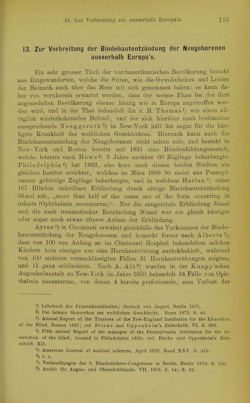 13. Zur Verbreitung der Bindehautentzündung der Neugeborenen ausserhalb Europa's. Ein sehr grosser Tlieil der nordamerikanischen Bevölkerung besteht aus Eingewanderten, welche die Sitten, wie die Gewohnheiten und Leiden der Heimath auch über das Meer mit sich genommen haben: es kann da- her von vornherein erwartet werden, dass der weisse Eluss bei der dort angesiedelten Bevölkerung ebenso häufig wie in Europa angetroffen wer- den wird, und in der That behandelt ihn z. B. Thomas') Avie einen all- täglich wiederkehrenden Befund, und der sich hierüber noch bestimmter aussprechende Noeggerath^] in New-York hält ihn sogar für die häu- figste Krankheit des weiblichen Geschlechtes. Hiernach kann auch die Bindehautentzündung der Neugeborenen nicht selten sein, und besteht in New-York und Boston bereits seit 1831 eine Blindenbildungsanstalt, welche letztere nach Howe3) 5 Jahre nachher 60 Zöglinge beherbergte. Philadelphia^) hat 1833, also kurz nach diesen beiden Städten ein gleiches Institut errichtet, welches im März 1838 50 meist aus Pennsyl- vanien gebürtige Zöglinge beherbergte, und in welchem Harlan 5) unter 167 Blinden unheilbare Erblindung durch eitrige Bindehautentzündung 55mal sah, „more than half of the cases are of the form occurring in infants (Ophthalmia neonatorum). Nur die congenitale Erblindung 35mal und die nach traumatischer Entzündung 30 mal war ein gleich häutiger oder sogar noch etwas öfterer Anlass der Erblindung. Ayres 6) in Cincinnati erwähnt gleichfalls das Vorkommen der Binde- hautentzündung der Neugeborenen und bemerkt ferner nach Alberts ^), dass von 100 von Anfang an im Cincinnati Hospital behandelten solchen Kindern kein einziges nur eine Hornhauttrübung zurückbehielt, während von lOü anderen vernachlässigten Eällen 31 Hornhauttrübungen zeigten, und 11 ganz erblindeten. Nach A. Alt 8) wurden in der Knapp'sehen Augenheilanstalt zu New-York im Jahre 1876 behandelt 34 Fälle von Oph- thalmia neonatorum, von denen 4 bereits perforirende, zum VerMst der ') Lehrbuch der Frauenkrankheiten; deutsch von Jaquet. Berlin 1873. 2) Die latente Gonorrhoe am weiblichen Geschlecht. Bonn 1872. S. 40. 3) Annual Report of the Trustees of the New-England Institution for the Education of the Blind. Boston 1837; ref. Fr icke und Oppenheim's Zeitschrift. VI. S. 268. •1) Fifth annual Report of the manages of the Pennsylvania Institution for the In- struction of the blind, located in Philadelphia 1838; ref. Frickc und Oppenheim's Zeit- schrift. XII. 5) American Journal of medical sciences, April 1873. Band XXV, S. 410. ß) 1. c. ') Verhandlungen des 3. Blindenlehrer-Congresses in Berlin. Berlin 1879. S. 150. 8) Archiv für Augen- und Ohrenheilkunde. VII. 1878. S. 54; S. 62.