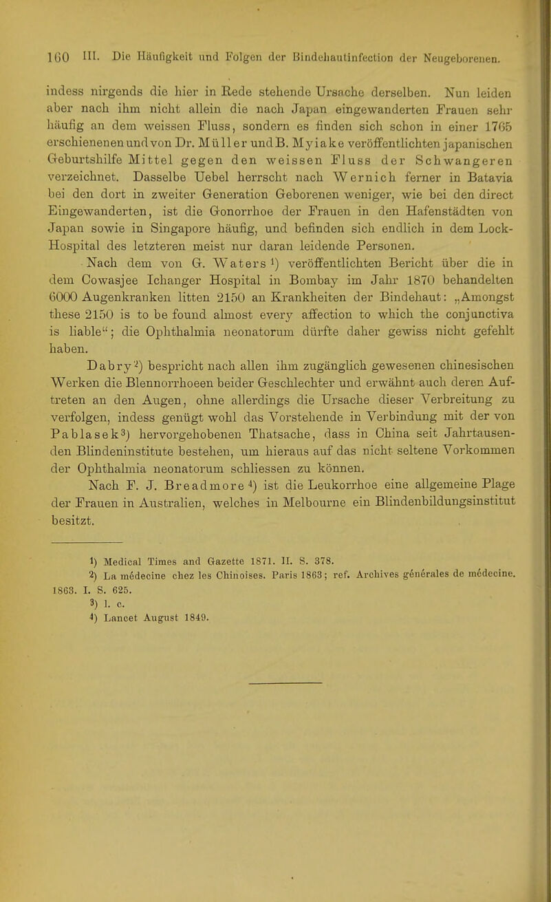 indess nirgends die hier in Rede stehende Ursache derselben. Nun leiden aber nach ihm nicht allein die nach Japan eingewanderten Frauen sehr häufig an dem weissen Fiuss, sondern es finden sich schon in einer 1705 erschieneneu und von Dr. Müller undB. Myiake veröffentlichten japanischen Geburtshilfe Mittel gegen den weissen Fluss der Schwangeren vei'zeichnet. Dasselbe Uebel herrscht nach Wer nie h ferner in Batavia bei den dort in zweiter Generation Geborenen weniger, wie bei den direct Eingewanderten, ist die Gonorrhoe der Frauen in den Hafenstädten von Japan sowie in Singapore häufig, und befinden sich endlich in dem Lock- Hospital des letzteren meist nur daran leidende Personen. Nach dem von G. Waters i) veröffentlichten Bericht über die in dem Cowasjee Ichanger Hospital in Bombay im Jahr 1870 behandelten 6000 Augenkranken litten 2150 an Krankheiten der Bindehaut: „Amongst these 2150 is to be found almost every affection to which the conjunctiva is liable; die Ophthalmia neonatorum dürfte daher gewiss nicht gefehlt haben. Dabry''^) bespricht nach allen ihm zugänglich gewesenen chinesischen Werken die Blennorrhoeen beider Geschlechter und erwähnt auch deren Auf- treten an den Augen, ohne allerdings die Ursache dieser Verbreitung zu verfolgen, indess genügt wohl das Vorstehende in Verbindung mit der von Pablasek3) hervorgehobenen Thatsache, dass in China seit Jahrtausen- den Blindeninstitute bestehen, um hieraus auf das nicht seltene Vorkommen der Ophthalmia neonatorum schliessen zu können. Nach F. J. Breadmore*) ist die Leukorrhoe eine allgemeine Plage der Frauen in Australien, welches in Melbourne ein Blindenbildungsinstitut besitzt. 1) Medical Times and Gazette 1871. II. S. 378. 2) La medecine cliez les Chinoises. Paris 1863; ref. Archives generales de mcdecine. 1863. I. S. 625. 3) 1. c. 4) Lancet August 1849.