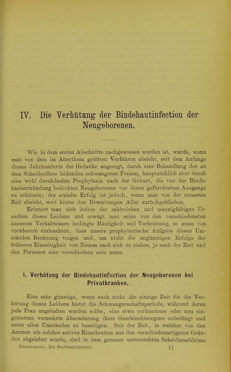IV. Die Verhütung der Bindehautinfection der Neugeborenen. Wie in dem ersten Abschnitte nachgewiesen worden ist, wurde, wenn man von dem im Alterthum geübten Verfahren absieht, seit dem Anfange dieses Jahrhunderts der Gedanke angeregt, durch eine Behandlung der an dem Scheidenfluss leidenden schwangeren Frauen, hauptsächlich aber durch eine wohl durchdachte Prophylaxis nach der Geburt, die von der Binde- hautentzündung bedrohten Neugeborenen vor deren gefürchtetem Ausgange zu schützen; der erzielte Erfolg ist jedoch, wenn man von der neuesten Zeit absieht, weit hinter den Erwartungen Aller zurückgeblieben. Erinnert man sich indess der zahlreichen und mannigfaltigen Ur- sachen dieses Leidens und erwägt man seine von den verschiedensten äusseren Verhältnissen bedingte Häufigkeit und Verbreitung, so muss von vornherein einleuchten, dass unsere prophylactische Aufgabe diesen Um- ständen Rechnung tragen und, um nicht die ungünstigen Erfolge der früheren Einseitigkeit von Neuem nach sich zu ziehen, je nach der Zeit und den Personen eine verschiedene sein muss. 1. Verhütung der Bindehautinfection der Neugeborenen bei Privatkranl<en. Eine sehr günstige, wenn auch nicht die einzige Zeit für die Ver- hütung dieses Leidens bietet die Schwangerschaftsperiode, während deren jede Frau angehalten werden sollte, eine etwa vorhandene oder neu ein- getretene vermehrte Absonderung ihrer Geschlechtsorgane unbedingt und unter allen Umständen zu beseitigen. Seit der Zeit, in welcher von den Aerzten ein solches actives Einschreiten aus den verschiedenartigsten Grün- den abgelehnt wurde, sind in dem genauer untersuchten Scheidenschleime Ilaussmanii, Die llindehautinfection. H