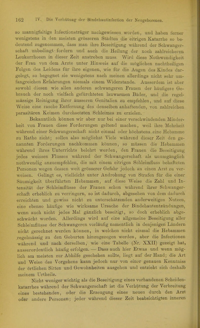 so mannigfaltige lufectionsträger nachgewiesen worden, und haben ferner wenigstens in den meisten grösseren Städten die eitrigen Katarrhe so be- deutend zugenommen, dass man ihre Beseitigung während der Schwanger- schaft unbedingt-fordern und auch die Heilung der noch zahlreicheren Leukorrhoeen in dieser Zeit anstreben muss, Wird diese Nothwendigkeit der Frau von dem Arzte unter Hinweis auf die möglichen nachtheiligen Folgen des Leidens für ihre eigenen, wie für die Augen des Kindes dar- gelegt, so begegnet sie wenigstens nach meinen allerdings nicht sehr um- fangreichen Erfahrungen niemals einem Widerstande. Ausserdem ist aber sowohl diesen wie allen anderen schwangeren Frauen der häufigere Ge- brauch der noch vielfach gefürchteten lauwarmen Bäder, und die regel- mässige Reinigung ihrer äusseren Genitalien zu empfehlen, und auf diese Weise eine rasche Entfernung des denselben anhaftenden, von zahlreichen parasitären Keimen durchsetzten Schleimes zu erzielen. Bekanntlich können wir aber nur bei einer verschwindenden Minder- heit von Frauen diese Forderungen geltend machen, weil ihre Mehrheit während einer Schwangerschaft nicht einmal oder höchstens eine Hebamme zu Rathe zieht; sollen also möglichst Viele während dieser Zeit den ge- nannten Forderungen nachkommen können, so müssen die Hebammen während ihres Unterrichts belehrt werden, den Frauen die Beseitigung jedes weissen Flusses während der Schwangerschaft als unumgänglich nothwendig anzuempfehlen, die mit einem eitrigen Schleimfluss behafteten Personen wegen dessen weit grösserer Gefahr jedoch an einen Arzt zu ver- weisen. Gelingt es, vielleicht unter Androhung von Strafen für die einer Säumigkeit überführten Hebammen, auf diese Weise die Zahl und In- tensität der Schleimflüsse der Frauen schon während ihrer Schwanger- schaft erheblich zu verringern, so ist dadurch, abgesehen von dem dadurch erreichten und gewiss nicht zu unterschätzenden anderweitigen Nutzen, eine ebenso häufige wie wirksame Ursache der Bindehautentzündungen, wenn auch nicht jedes Mal gänzlich beseitigt, so doch erheblich abge- schwächt worden. Allerdings wird auf eine allgemeine Beseitigung aller Scbleimflüsse der Schwangeren vorläufig namentlich in denjenigen Ländern nicht gerechnet werden können, in welchen nicht einmal die Hebammen regelmässig zu den Geburten hinzugezogen werden, aber die Infectionen während und nach derselben, wie eine Tabelle (Nr. XXII) gezeigt hat, ausserordentlich häufig erfolgen. — Dass auch hier Etwas und wenn mög- lich am meisten zur Abhilfe geschehen sollte, liegt auf der Hand; die Art und Weise des Vorgehens kann jedoch nur von einer genauen Kenntniss der örtlichen Sitten und Gewohnheiten ausgehen und entzieht sich deshalb meinem Urtheile. Nicht weniger wichtig als die Beseitigung eines vorhandenen Scheiden- katarrhes während der Schwangerschaft ist die Verhütung der Verbreitung eines bestehenden, oder die Erzeugung eines neuen durch den Arzt oder andere Personen; jeder während dieser Zeit beabsichtigten inneren