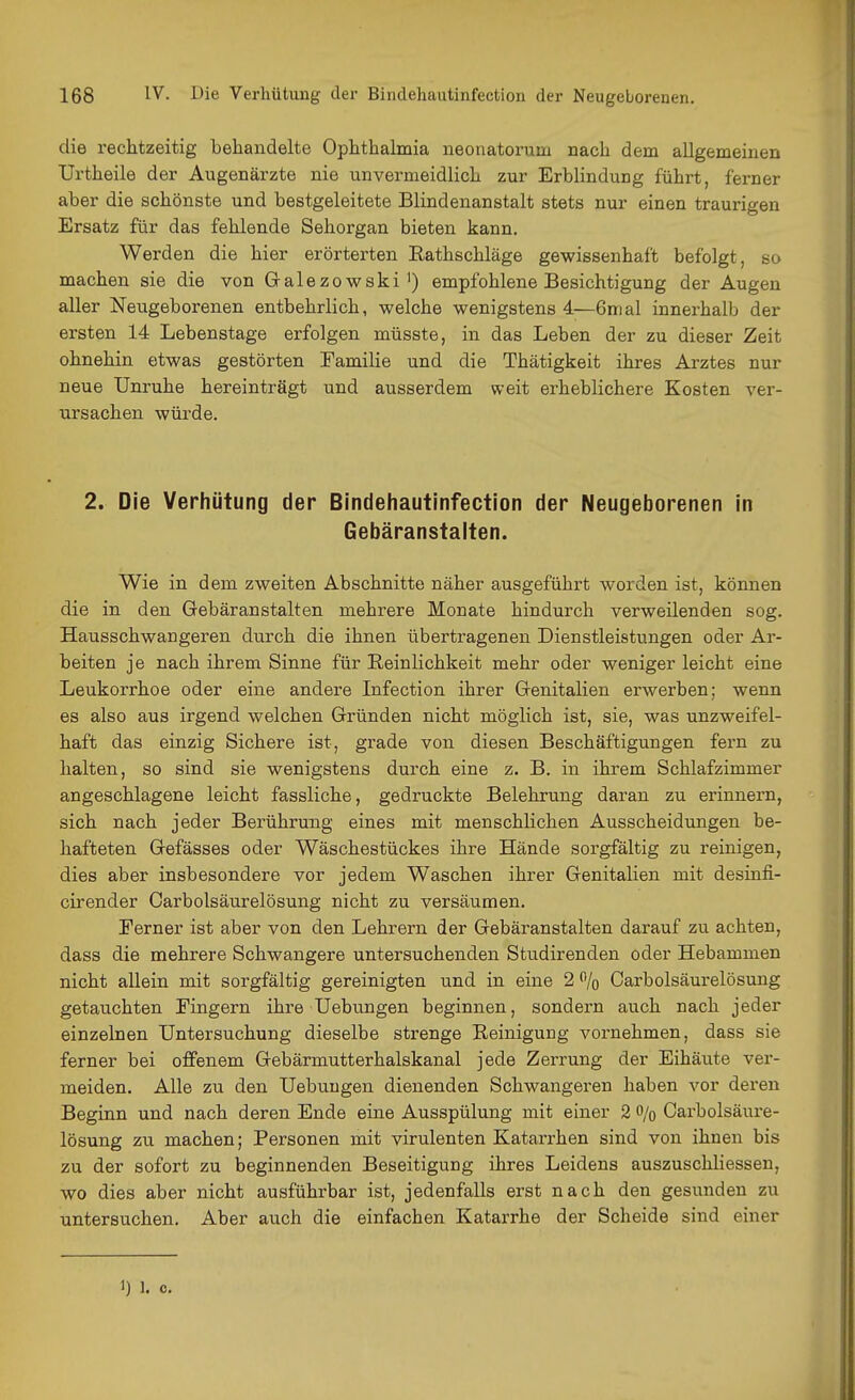 die rechtzeitig behandelte Ophthalmia neonatorum nach dem allgemeinen Urtheile der Augenärzte nie unvermeidlich zur Erblindung führt, ferner aber die schönste und bestgeleitete Blindenanstalt stets nur einen traurigen Ersatz für das fehlende Sehorgan bieten kann. Werden die hier erörterten Eathschläge gewissenhaft befolgt, so machen sie die von Galezowski') empfohlene Besichtigung der Augen aller Neugeborenen entbehrlich, welche wenigstens 4—6nial innerhalb der ersten 14 Lebenstage erfolgen müsste, in das Leben der zu dieser Zeit ohnehin etwas gestörten Eamilie und die Thätigkeit ihres Arztes nur neue Unruhe hereinträgt und ausserdem weit ei-heblichere Kosten ver- ursachen würde. 2. Die Verhütung der Bindehautinfection der Neugeborenen in Gebäranstalten. Wie in dem zweiten Abschnitte näher ausgeführt worden ist, können die in den Gebäranstalten mehrere Monate hindurch verweilenden sog. Hausschwangeren durch die ihnen übertragenen Dienstleistungen oder Ar- beiten je nach ihrem Sinne für Reinlichkeit mehr oder weniger leicht eine Leukorrhoe oder eine andere Infection ihrer Genitalien erwerben; wenn es also aus irgend welchen Gründen nicht möglich ist, sie, was unzweifel- haft das einzig Sichere ist, grade von diesen Beschäftigungen fern zu halten, so sind sie wenigstens durch eine z. B. in ihrem Schlafzimmer angeschlagene leicht fassliche, gedruckte Belehrung daran zu erinnern, sich nach jeder Berührung eines mit menschlichen Ausscheidungen be- hafteten Gefässes oder Wäschestückes ihre Hände sorgfältig zu reinigen, dies aber insbesondere vor jedem Waschen ihrer Genitalien mit desinfi- cirender Carbolsäurelösung nicht zu versäumen. Ferner ist aber von den Lehrern der Gebäranstalten darauf zu achten, dass die mehrere Schwangere untersuchenden Studirenden oder Hebammen nicht allein mit sorgfältig gereinigten und in eine 2 % Carbolsäurelösung getauchten Fingern ihre Hebungen beginnen, sondern auch nach jeder einzelnen Untersuchung dieselbe strenge Reinigung vornehmen, dass sie ferner bei offenem Gebärmutterhalskanal jede Zerrung der Eihäute ver- meiden. Alle zu den Hebungen dienenden Schwangeren haben vor deren Beginn und nach deren Ende eine Ausspülung mit einer 2 o/g Oarbolsäui-e- lösung zu machen; Personen mit virulenten Katarrhen sind von ihnen bis zu der sofort zu beginnenden Beseitigung ihres Leidens auszuschliessen, wo dies aber nicht ausführbar ist, jedenfalls erst nach den gesunden zu untersuchen. Aber auch die einfachen Katarrhe der Scheide sind einer